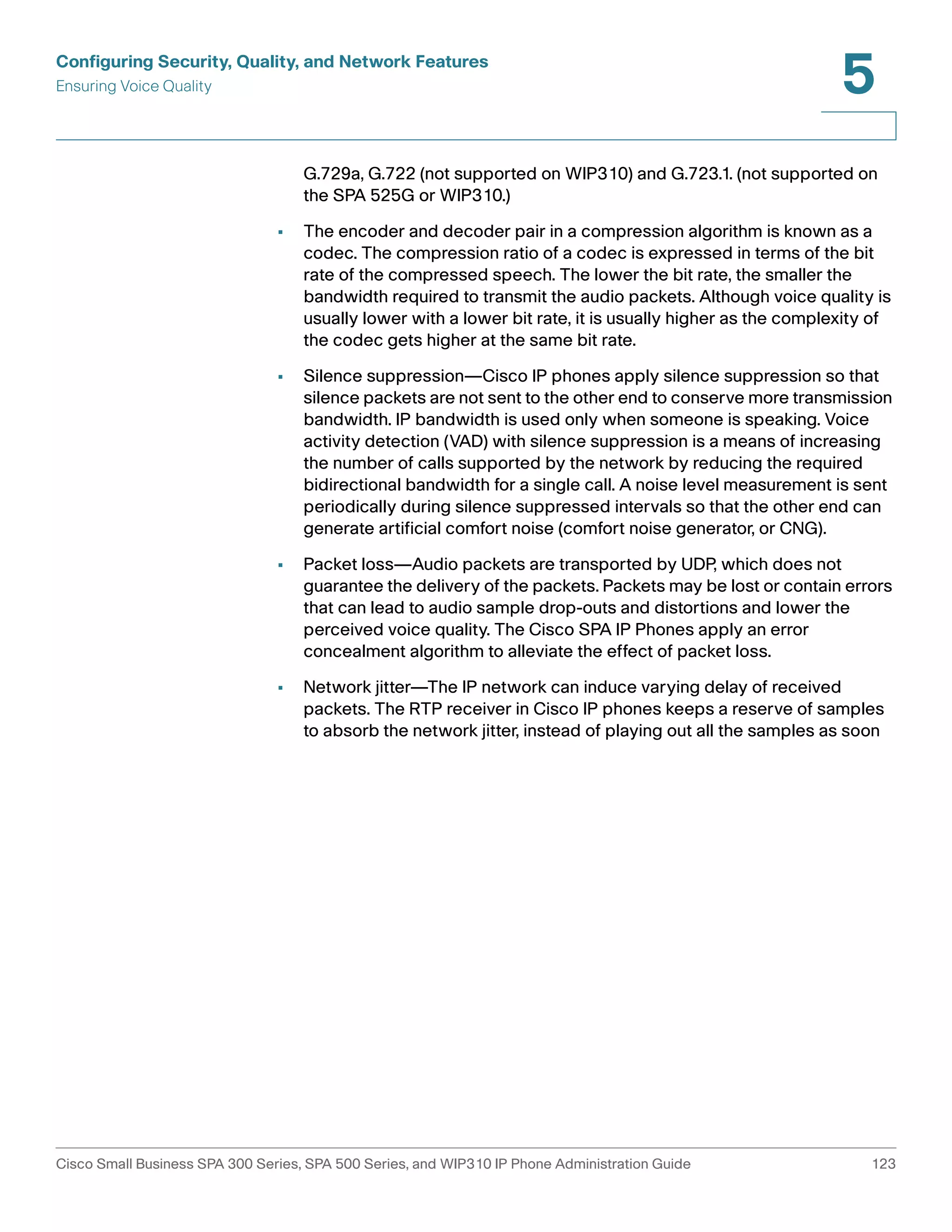Configuring Security, Quality, and Network Features 
Ensuring Voice Quality 
5 
G.729a, G.722 (not supported on WIP310) and G.723.1. (not supported on 
the SPA 525G or WIP310.) 
• The encoder and decoder pair in a compression algorithm is known as a 
codec. The compression ratio of a codec is expressed in terms of the bit 
rate of the compressed speech. The lower the bit rate, the smaller the 
bandwidth required to transmit the audio packets. Although voice quality is 
usually lower with a lower bit rate, it is usually higher as the complexity of 
the codec gets higher at the same bit rate. 
• Silence suppression—Cisco IP phones apply silence suppression so that 
silence packets are not sent to the other end to conserve more transmission 
bandwidth. IP bandwidth is used only when someone is speaking. Voice 
activity detection (VAD) with silence suppression is a means of increasing 
the number of calls supported by the network by reducing the required 
bidirectional bandwidth for a single call. A noise level measurement is sent 
periodically during silence suppressed intervals so that the other end can 
generate artificial comfort noise (comfort noise generator, or CNG). 
• Packet loss—Audio packets are transported by UDP, which does not 
guarantee the delivery of the packets. Packets may be lost or contain errors 
that can lead to audio sample drop-outs and distortions and lower the 
perceived voice quality. The Cisco SPA IP Phones apply an error 
concealment algorithm to alleviate the effect of packet loss. 
• Network jitter—The IP network can induce varying delay of received 
packets. The RTP receiver in Cisco IP phones keeps a reserve of samples 
to absorb the network jitter, instead of playing out all the samples as soon 
Cisco Small Business SPA 300 Series, SPA 500 Series, and WIP310 IP Phone Administration Guide 123 
 