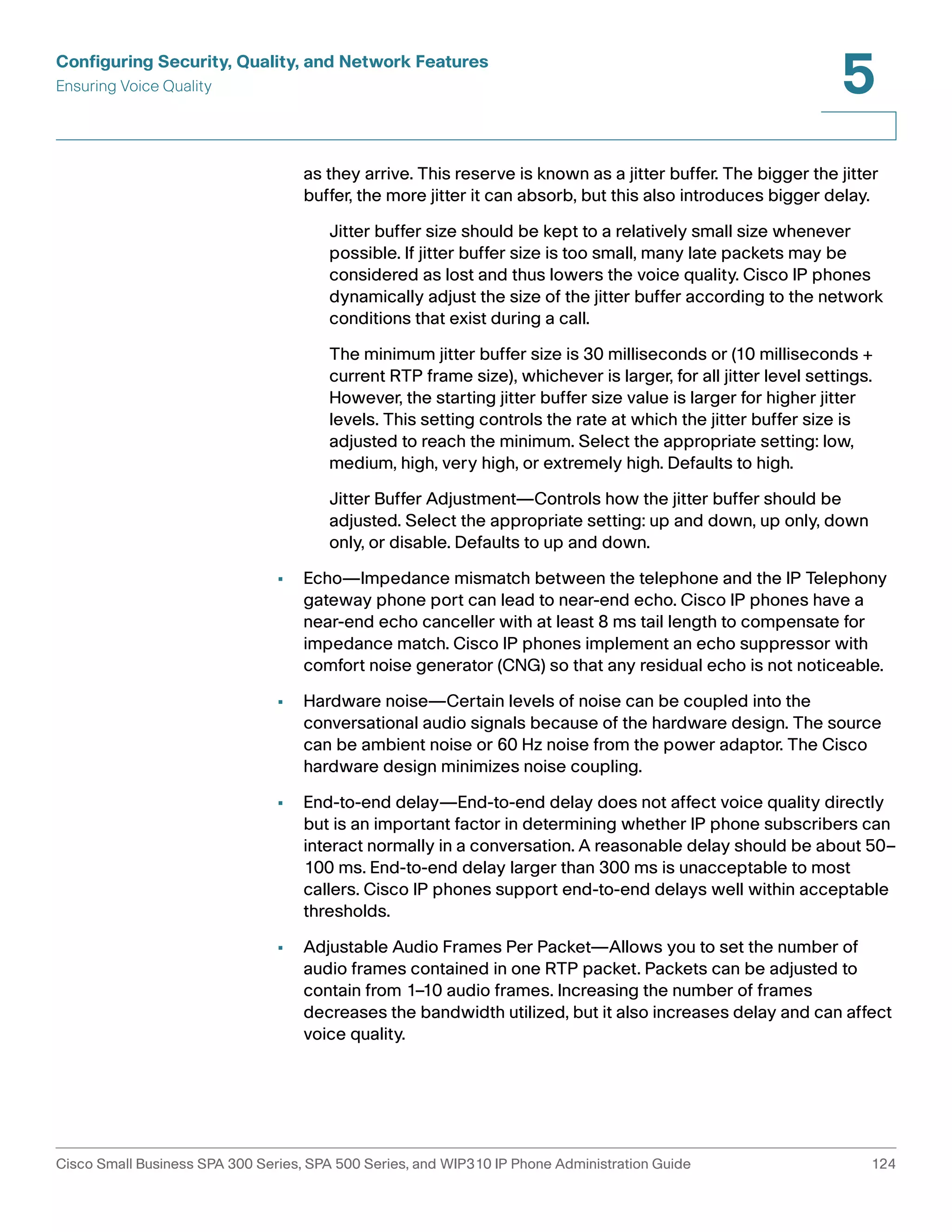 Configuring Security, Quality, and Network Features 
Ensuring Voice Quality 
5 
as they arrive. This reserve is known as a jitter buffer. The bigger the jitter 
buffer, the more jitter it can absorb, but this also introduces bigger delay. 
Jitter buffer size should be kept to a relatively small size whenever 
possible. If jitter buffer size is too small, many late packets may be 
considered as lost and thus lowers the voice quality. Cisco IP phones 
dynamically adjust the size of the jitter buffer according to the network 
conditions that exist during a call. 
The minimum jitter buffer size is 30 milliseconds or (10 milliseconds + 
current RTP frame size), whichever is larger, for all jitter level settings. 
However, the starting jitter buffer size value is larger for higher jitter 
levels. This setting controls the rate at which the jitter buffer size is 
adjusted to reach the minimum. Select the appropriate setting: low, 
medium, high, very high, or extremely high. Defaults to high. 
Jitter Buffer Adjustment—Controls how the jitter buffer should be 
adjusted. Select the appropriate setting: up and down, up only, down 
only, or disable. Defaults to up and down. 
• Echo—Impedance mismatch between the telephone and the IP Telephony 
gateway phone port can lead to near-end echo. Cisco IP phones have a 
near-end echo canceller with at least 8 ms tail length to compensate for 
impedance match. Cisco IP phones implement an echo suppressor with 
comfort noise generator (CNG) so that any residual echo is not noticeable. 
• Hardware noise—Certain levels of noise can be coupled into the 
conversational audio signals because of the hardware design. The source 
can be ambient noise or 60 Hz noise from the power adaptor. The Cisco 
hardware design minimizes noise coupling. 
• End-to-end delay—End-to-end delay does not affect voice quality directly 
but is an important factor in determining whether IP phone subscribers can 
interact normally in a conversation. A reasonable delay should be about 50– 
100 ms. End-to-end delay larger than 300 ms is unacceptable to most 
callers. Cisco IP phones support end-to-end delays well within acceptable 
thresholds. 
• Adjustable Audio Frames Per Packet—Allows you to set the number of 
audio frames contained in one RTP packet. Packets can be adjusted to 
contain from 1–10 audio frames. Increasing the number of frames 
decreases the bandwidth utilized, but it also increases delay and can affect 
voice quality. 
Cisco Small Business SPA 300 Series, SPA 500 Series, and WIP310 IP Phone Administration Guide 124 
 