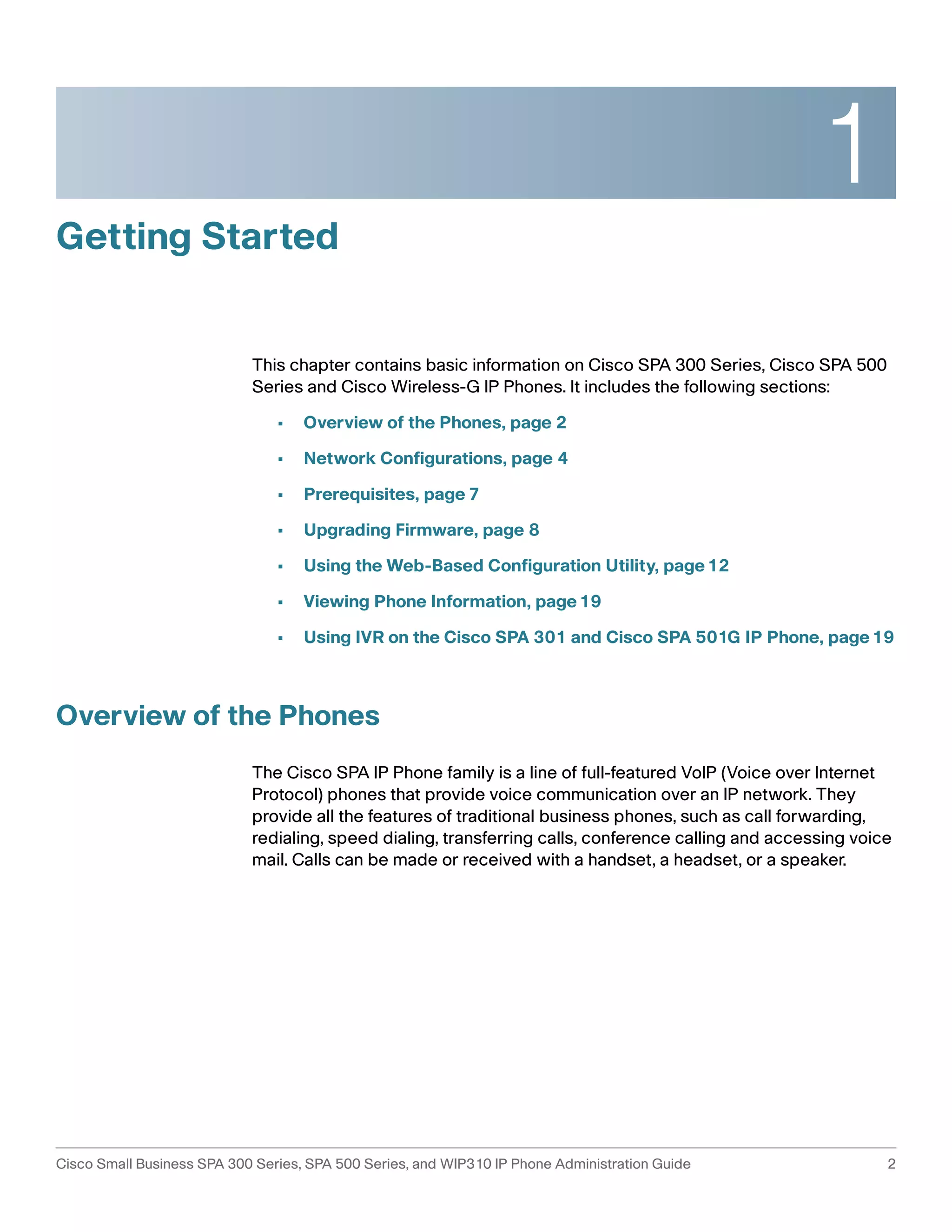 1 
Getting Started 
This chapter contains basic information on Cisco SPA 300 Series, Cisco SPA 500 
Series and Cisco Wireless-G IP Phones. It includes the following sections: 
• Overview of the Phones, page 2 
• Network Configurations, page 4 
• Prerequisites, page 7 
• Upgrading Firmware, page 8 
• Using the Web-Based Configuration Utility, page12 
• Viewing Phone Information, page19 
• Using IVR on the Cisco SPA 301 and Cisco SPA 501G IP Phone, page19 
Overview of the Phones 
The Cisco SPA IP Phone family is a line of full-featured VoIP (Voice over Internet 
Protocol) phones that provide voice communication over an IP network. They 
provide all the features of traditional business phones, such as call forwarding, 
redialing, speed dialing, transferring calls, conference calling and accessing voice 
mail. Calls can be made or received with a handset, a headset, or a speaker. 
Cisco Small Business SPA 300 Series, SPA 500 Series, and WIP310 IP Phone Administration Guide 2 
 