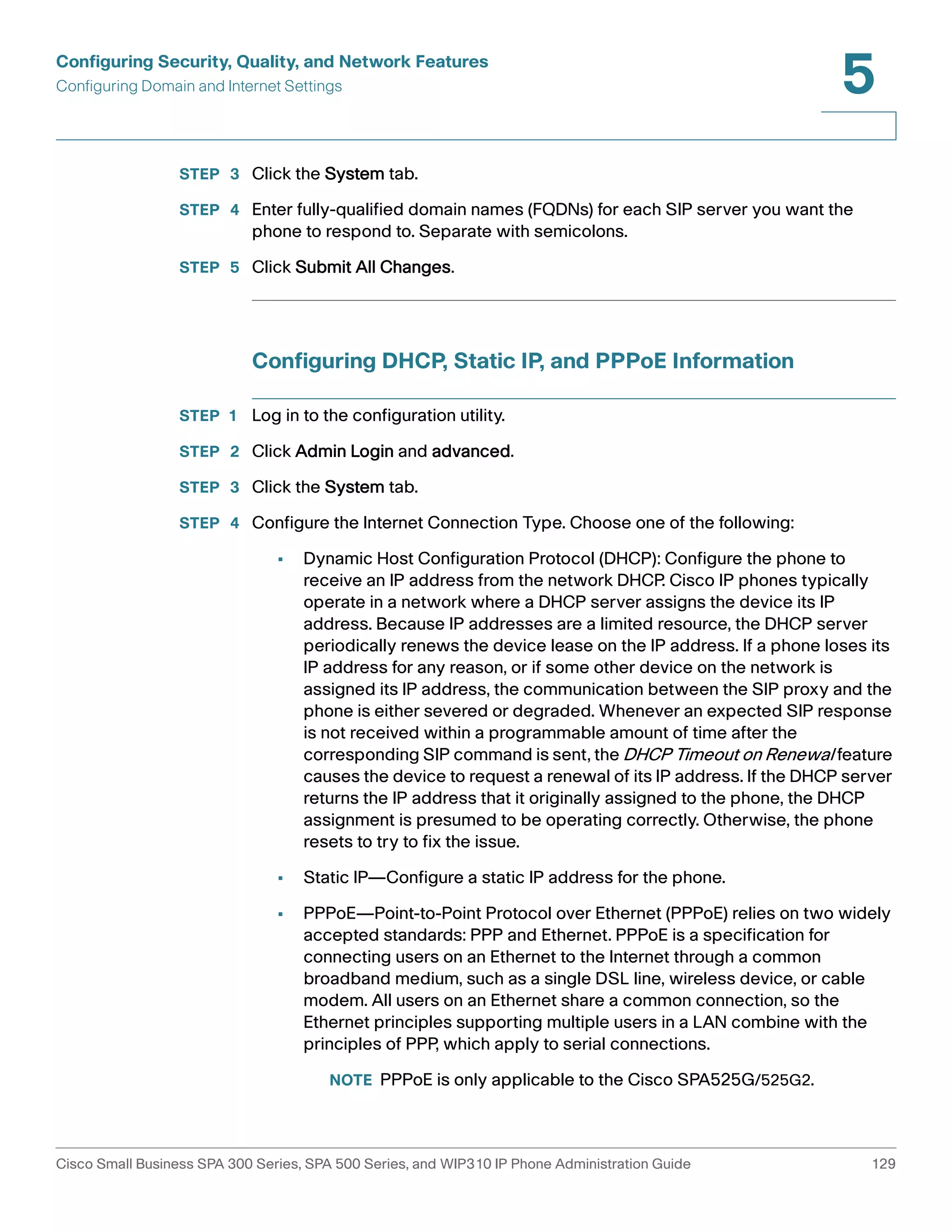 Configuring Security, Quality, and Network Features 
Configuring Domain and Internet Settings 
5 
STEP 3 Click the System tab. 
STEP 4 Enter fully-qualified domain names (FQDNs) for each SIP server you want the 
phone to respond to. Separate with semicolons. 
STEP 5 Click Submit All Changes. 
Configuring DHCP, Static IP, and PPPoE Information 
STEP 1 Log in to the configuration utility. 
STEP 2 Click Admin Login and advanced. 
STEP 3 Click the System tab. 
STEP 4 Configure the Internet Connection Type. Choose one of the following: 
• Dynamic Host Configuration Protocol (DHCP): Configure the phone to 
receive an IP address from the network DHCP. Cisco IP phones typically 
operate in a network where a DHCP server assigns the device its IP 
address. Because IP addresses are a limited resource, the DHCP server 
periodically renews the device lease on the IP address. If a phone loses its 
IP address for any reason, or if some other device on the network is 
assigned its IP address, the communication between the SIP proxy and the 
phone is either severed or degraded. Whenever an expected SIP response 
is not received within a programmable amount of time after the 
corresponding SIP command is sent, the DHCP Timeout on Renewal feature 
causes the device to request a renewal of its IP address. If the DHCP server 
returns the IP address that it originally assigned to the phone, the DHCP 
assignment is presumed to be operating correctly. Otherwise, the phone 
resets to try to fix the issue. 
• Static IP—Configure a static IP address for the phone. 
• PPPoE—Point-to-Point Protocol over Ethernet (PPPoE) relies on two widely 
accepted standards: PPP and Ethernet. PPPoE is a specification for 
connecting users on an Ethernet to the Internet through a common 
broadband medium, such as a single DSL line, wireless device, or cable 
modem. All users on an Ethernet share a common connection, so the 
Ethernet principles supporting multiple users in a LAN combine with the 
principles of PPP, which apply to serial connections. 
NOTE PPPoE is only applicable to the Cisco SPA525G/525G2. 
Cisco Small Business SPA 300 Series, SPA 500 Series, and WIP310 IP Phone Administration Guide 129 
 