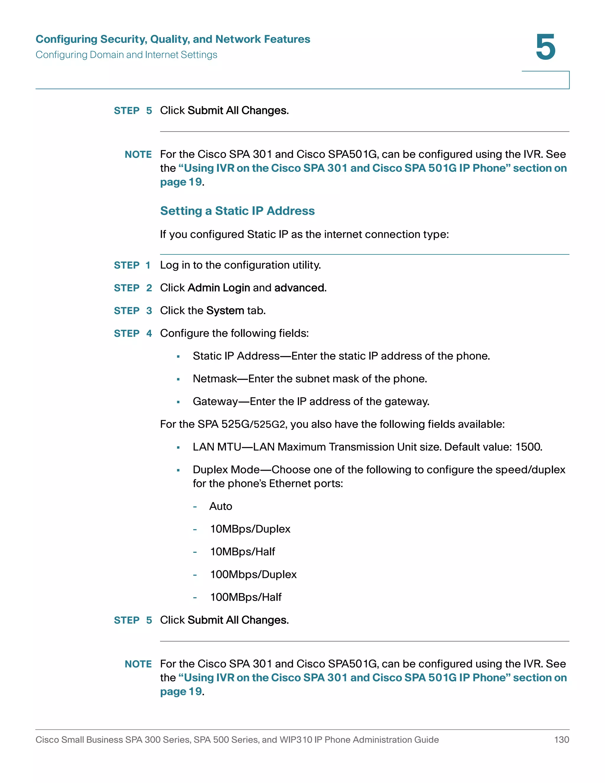 Configuring Security, Quality, and Network Features 
Configuring Domain and Internet Settings 
5 
STEP 5 Click Submit All Changes. 
NOTE For the Cisco SPA 301 and Cisco SPA501G, can be configured using the IVR. See 
the “Using IVR on the Cisco SPA 301 and Cisco SPA 501G IP Phone” section on 
page19. 
Setting a Static IP Address 
If you configured Static IP as the internet connection type: 
STEP 1 Log in to the configuration utility. 
STEP 2 Click Admin Login and advanced. 
STEP 3 Click the System tab. 
STEP 4 Configure the following fields: 
• Static IP Address—Enter the static IP address of the phone. 
• Netmask—Enter the subnet mask of the phone. 
• Gateway—Enter the IP address of the gateway. 
For the SPA 525G/525G2, you also have the following fields available: 
• LAN MTU—LAN Maximum Transmission Unit size. Default value: 1500. 
• Duplex Mode—Choose one of the following to configure the speed/duplex 
for the phone’s Ethernet ports: 
- Auto 
- 10MBps/Duplex 
- 10MBps/Half 
- 100Mbps/Duplex 
- 100MBps/Half 
STEP 5 Click Submit All Changes. 
NOTE For the Cisco SPA 301 and Cisco SPA501G, can be configured using the IVR. See 
the “Using IVR on the Cisco SPA 301 and Cisco SPA 501G IP Phone” section on 
page19. 
Cisco Small Business SPA 300 Series, SPA 500 Series, and WIP310 IP Phone Administration Guide 130 
 