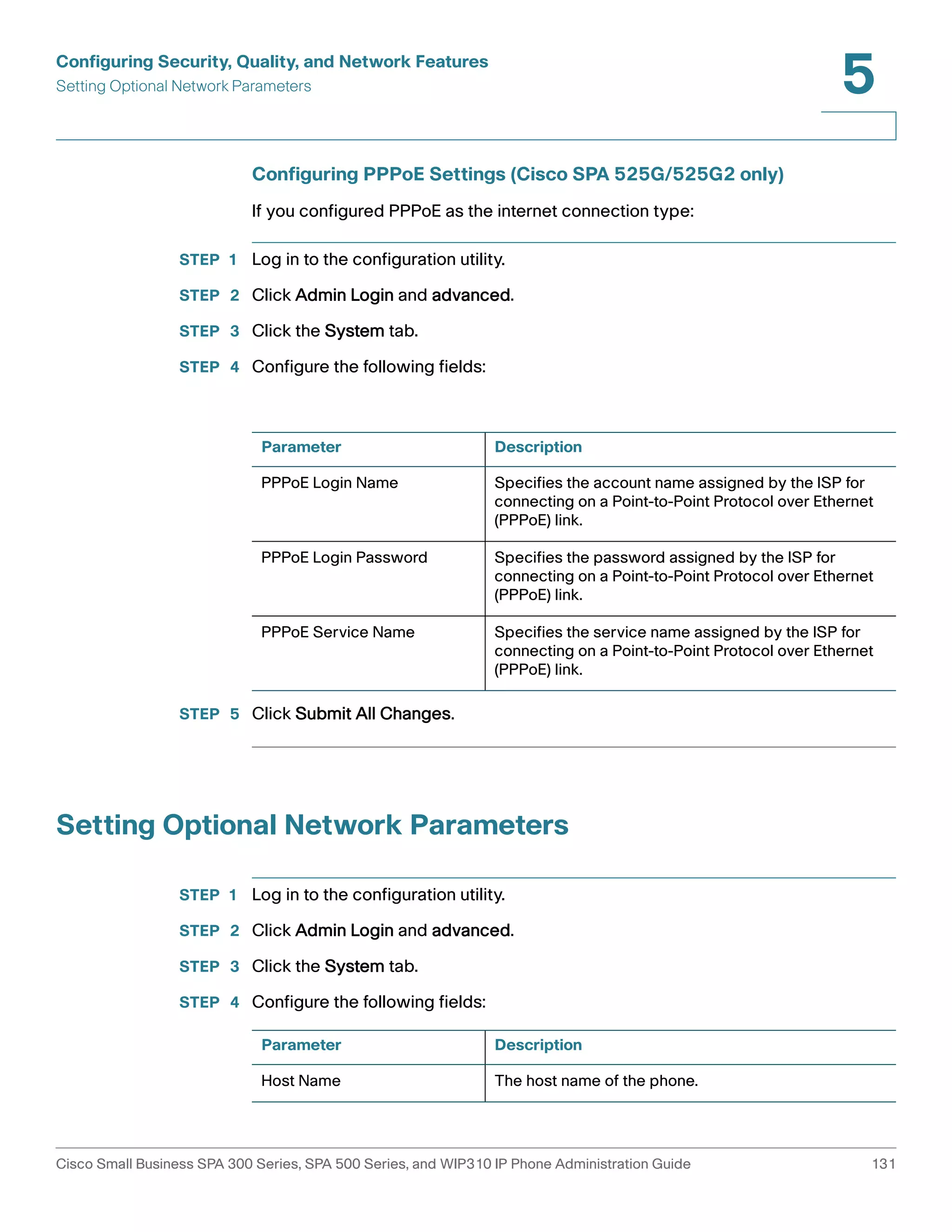 Configuring Security, Quality, and Network Features 
Setting Optional Network Parameters 
5 
Configuring PPPoE Settings (Cisco SPA 525G/525G2 only) 
If you configured PPPoE as the internet connection type: 
STEP 1 Log in to the configuration utility. 
STEP 2 Click Admin Login and advanced. 
STEP 3 Click the System tab. 
STEP 4 Configure the following fields: 
Parameter Description 
PPPoE Login Name Specifies the account name assigned by the ISP for 
PPPoE Login Password Specifies the password assigned by the ISP for 
PPPoE Service Name Specifies the service name assigned by the ISP for 
STEP 5 Click Submit All Changes. 
connecting on a Point-to-Point Protocol over Ethernet 
(PPPoE) link. 
connecting on a Point-to-Point Protocol over Ethernet 
(PPPoE) link. 
connecting on a Point-to-Point Protocol over Ethernet 
(PPPoE) link. 
Setting Optional Network Parameters 
STEP 1 Log in to the configuration utility. 
STEP 2 Click Admin Login and advanced. 
STEP 3 Click the System tab. 
STEP 4 Configure the following fields: 
Parameter Description 
Host Name The host name of the phone. 
Cisco Small Business SPA 300 Series, SPA 500 Series, and WIP310 IP Phone Administration Guide 131 
 