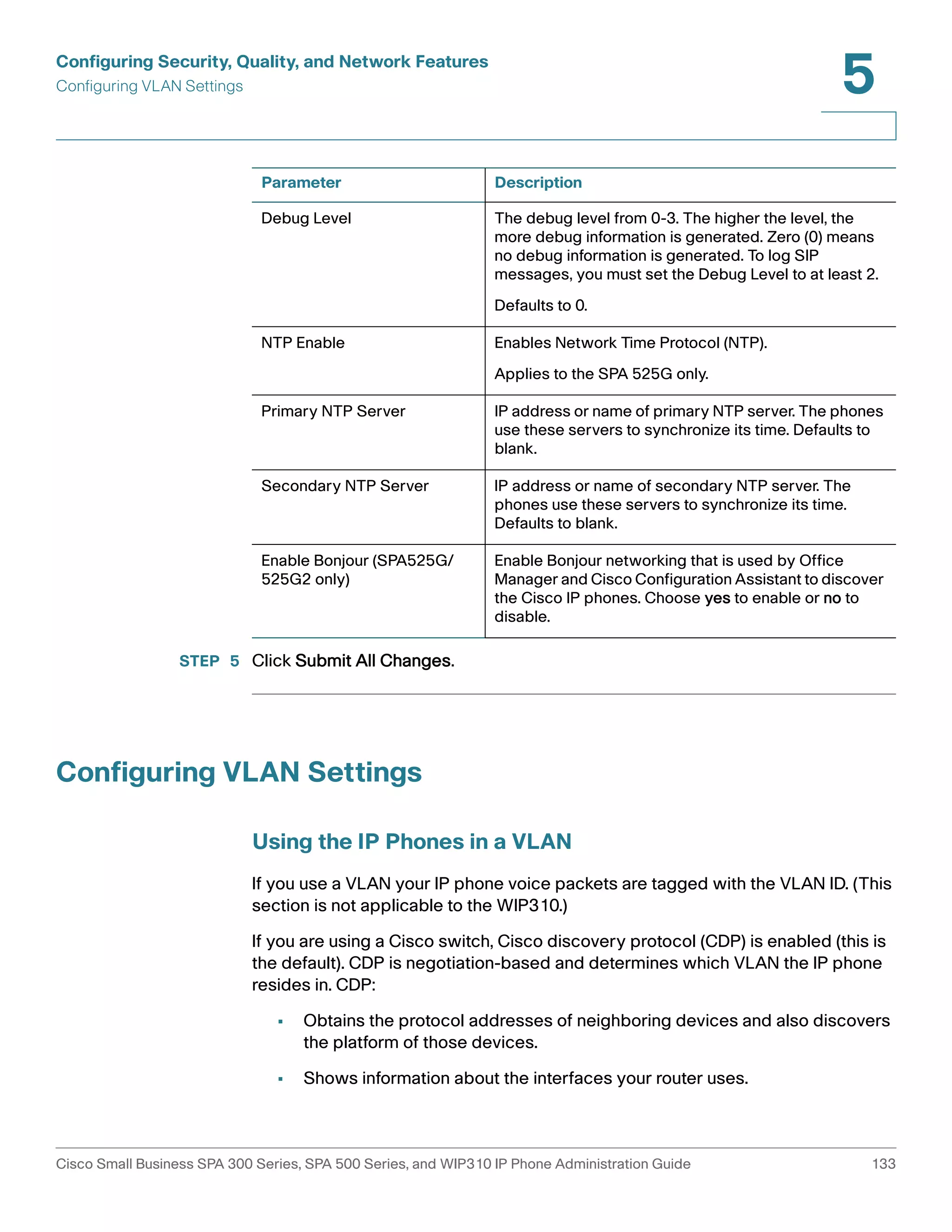 Configuring Security, Quality, and Network Features 
Configuring VLAN Settings 
5 
Parameter Description 
Debug Level The debug level from 0-3. The higher the level, the 
NTP Enable Enables Network Time Protocol (NTP). 
Primary NTP Server IP address or name of primary NTP server. The phones 
Secondary NTP Server IP address or name of secondary NTP server. The 
Enable Bonjour (SPA525G/ 
525G2 only) 
STEP 5 Click Submit All Changes. 
Configuring VLAN Settings 
more debug information is generated. Zero (0) means 
no debug information is generated. To log SIP 
messages, you must set the Debug Level to at least 2. 
Defaults to 0. 
Applies to the SPA 525G only. 
use these servers to synchronize its time. Defaults to 
blank. 
phones use these servers to synchronize its time. 
Defaults to blank. 
Enable Bonjour networking that is used by Office 
Manager and Cisco Configuration Assistant to discover 
the Cisco IP phones. Choose yes to enable or no to 
disable. 
Using the IP Phones in a VLAN 
If you use a VLAN your IP phone voice packets are tagged with the VLAN ID. (This 
section is not applicable to the WIP310.) 
If you are using a Cisco switch, Cisco discovery protocol (CDP) is enabled (this is 
the default). CDP is negotiation-based and determines which VLAN the IP phone 
resides in. CDP: 
• Obtains the protocol addresses of neighboring devices and also discovers 
the platform of those devices. 
• Shows information about the interfaces your router uses. 
Cisco Small Business SPA 300 Series, SPA 500 Series, and WIP310 IP Phone Administration Guide 133 
 