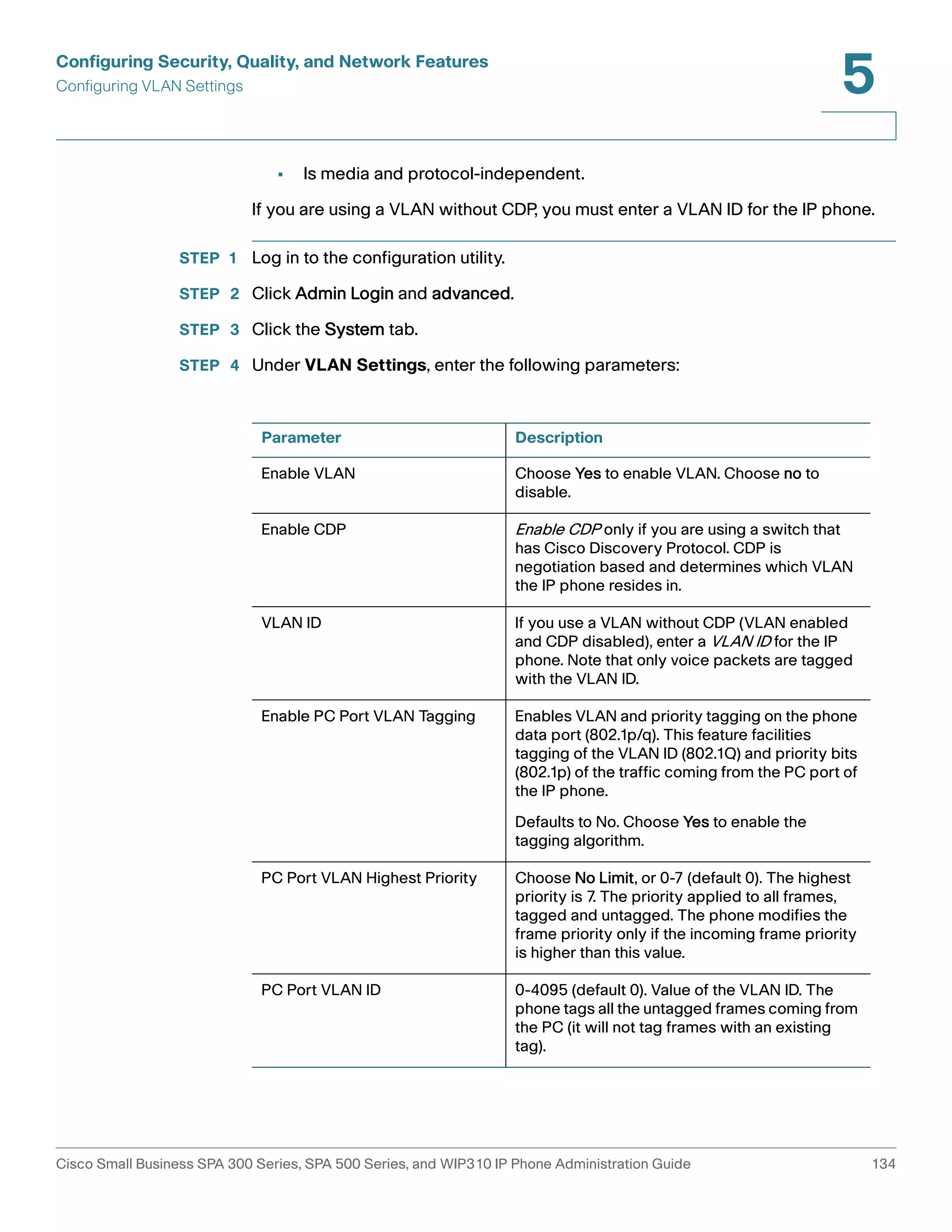 Configuring Security, Quality, and Network Features 
Configuring VLAN Settings 
5 
• Is media and protocol-independent. 
If you are using a VLAN without CDP, you must enter a VLAN ID for the IP phone. 
STEP 1 Log in to the configuration utility. 
STEP 2 Click Admin Login and advanced. 
STEP 3 Click the System tab. 
STEP 4 Under VLAN Settings, enter the following parameters: 
Parameter Description 
Enable VLAN Choose Yes to enable VLAN. Choose no to 
disable. 
Enable CDP Enable CDP only if you are using a switch that 
has Cisco Discovery Protocol. CDP is 
negotiation based and determines which VLAN 
the IP phone resides in. 
VLAN ID If you use a VLAN without CDP (VLAN enabled 
and CDP disabled), enter a VLAN ID for the IP 
phone. Note that only voice packets are tagged 
with the VLAN ID. 
Enable PC Port VLAN Tagging Enables VLAN and priority tagging on the phone 
data port (802.1p/q). This feature facilities 
tagging of the VLAN ID (802.1Q) and priority bits 
(802.1p) of the traffic coming from the PC port of 
the IP phone. 
Defaults to No. Choose Yes to enable the 
tagging algorithm. 
PC Port VLAN Highest Priority Choose No Limit, or 0-7 (default 0). The highest 
priority is 7. The priority applied to all frames, 
tagged and untagged. The phone modifies the 
frame priority only if the incoming frame priority 
is higher than this value. 
PC Port VLAN ID 0-4095 (default 0). Value of the VLAN ID. The 
phone tags all the untagged frames coming from 
the PC (it will not tag frames with an existing 
tag). 
Cisco Small Business SPA 300 Series, SPA 500 Series, and WIP310 IP Phone Administration Guide 134 
 