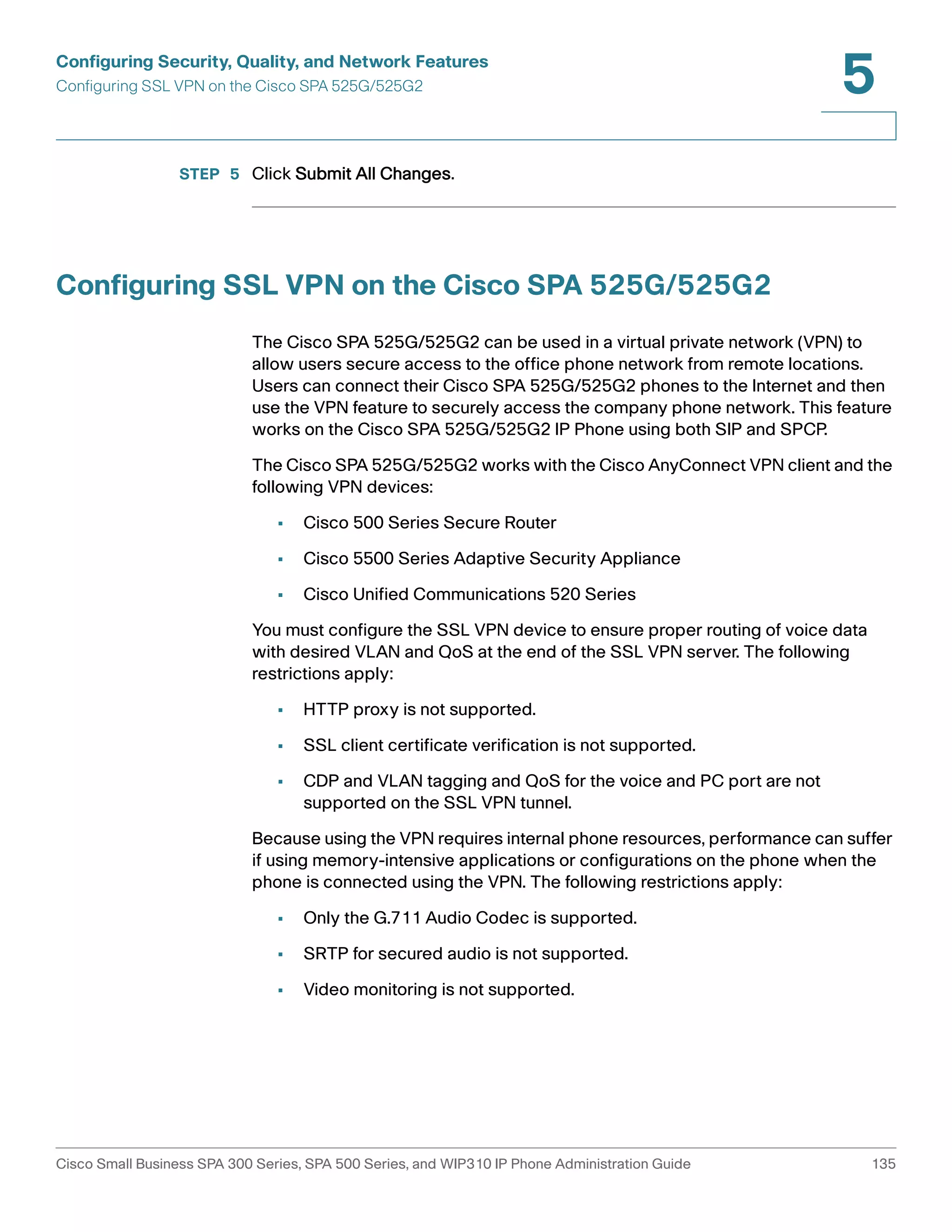 Configuring Security, Quality, and Network Features 
Configuring SSL VPN on the Cisco SPA 525G/525G2 
5 
STEP 5 Click Submit All Changes. 
Configuring SSL VPN on the Cisco SPA 525G/525G2 
The Cisco SPA 525G/525G2 can be used in a virtual private network (VPN) to 
allow users secure access to the office phone network from remote locations. 
Users can connect their Cisco SPA 525G/525G2 phones to the Internet and then 
use the VPN feature to securely access the company phone network. This feature 
works on the Cisco SPA 525G/525G2 IP Phone using both SIP and SPCP. 
The Cisco SPA 525G/525G2 works with the Cisco AnyConnect VPN client and the 
following VPN devices: 
• Cisco 500 Series Secure Router 
• Cisco 5500 Series Adaptive Security Appliance 
• Cisco Unified Communications 520 Series 
You must configure the SSL VPN device to ensure proper routing of voice data 
with desired VLAN and QoS at the end of the SSL VPN server. The following 
restrictions apply: 
• HTTP proxy is not supported. 
• SSL client certificate verification is not supported. 
• CDP and VLAN tagging and QoS for the voice and PC port are not 
supported on the SSL VPN tunnel. 
Because using the VPN requires internal phone resources, performance can suffer 
if using memory-intensive applications or configurations on the phone when the 
phone is connected using the VPN. The following restrictions apply: 
• Only the G.711 Audio Codec is supported. 
• SRTP for secured audio is not supported. 
• Video monitoring is not supported. 
Cisco Small Business SPA 300 Series, SPA 500 Series, and WIP310 IP Phone Administration Guide 135 
 