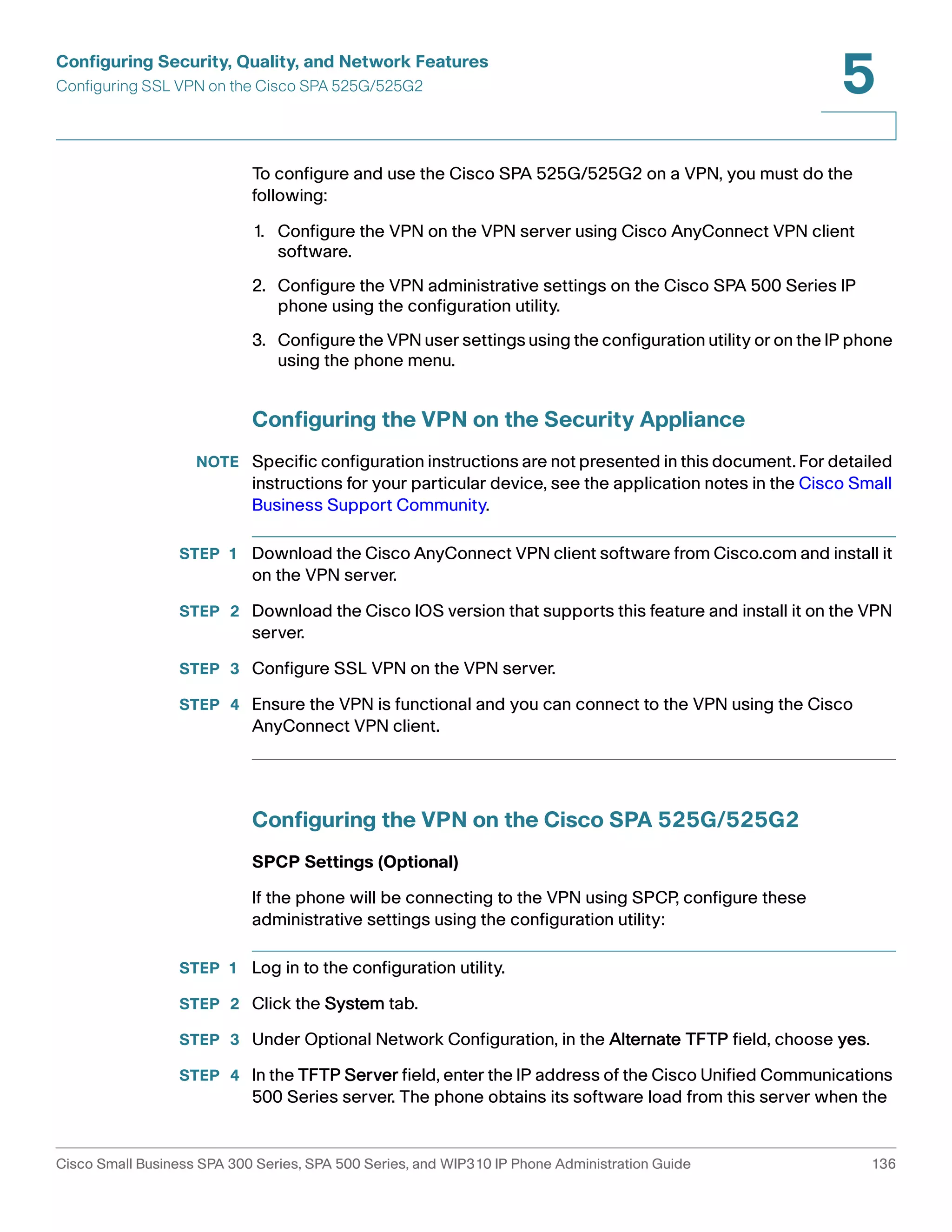 Configuring Security, Quality, and Network Features 
Configuring SSL VPN on the Cisco SPA 525G/525G2 
5 
To configure and use the Cisco SPA 525G/525G2 on a VPN, you must do the 
following: 
1. Configure the VPN on the VPN server using Cisco AnyConnect VPN client 
software. 
2. Configure the VPN administrative settings on the Cisco SPA 500 Series IP 
phone using the configuration utility. 
3. Configure the VPN user settings using the configuration utility or on the IP phone 
using the phone menu. 
Configuring the VPN on the Security Appliance 
NOTE Specific configuration instructions are not presented in this document. For detailed 
instructions for your particular device, see the application notes in the Cisco Small 
Business Support Community. 
STEP 1 Download the Cisco AnyConnect VPN client software from Cisco.com and install it 
on the VPN server. 
STEP 2 Download the Cisco IOS version that supports this feature and install it on the VPN 
server. 
STEP 3 Configure SSL VPN on the VPN server. 
STEP 4 Ensure the VPN is functional and you can connect to the VPN using the Cisco 
AnyConnect VPN client. 
Configuring the VPN on the Cisco SPA 525G/525G2 
SPCP Settings (Optional) 
If the phone will be connecting to the VPN using SPCP, configure these 
administrative settings using the configuration utility: 
STEP 1 Log in to the configuration utility. 
STEP 2 Click the System tab. 
STEP 3 Under Optional Network Configuration, in the Alternate TFTP field, choose yes. 
STEP 4 In the TFTP Server field, enter the IP address of the Cisco Unified Communications 
500 Series server. The phone obtains its software load from this server when the 
Cisco Small Business SPA 300 Series, SPA 500 Series, and WIP310 IP Phone Administration Guide 136 
 