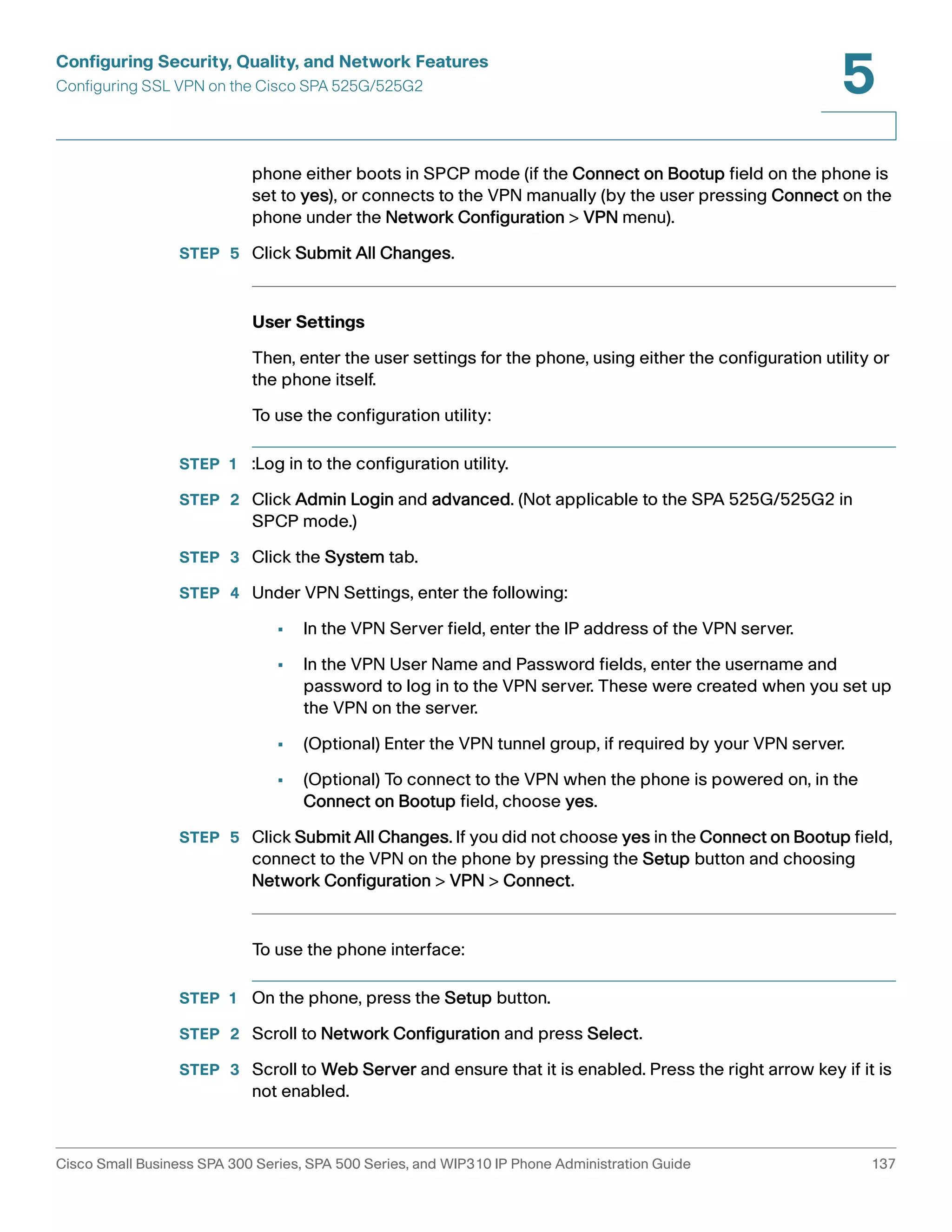 Configuring Security, Quality, and Network Features 
Configuring SSL VPN on the Cisco SPA 525G/525G2 
5 
phone either boots in SPCP mode (if the Connect on Bootup field on the phone is 
set to yes), or connects to the VPN manually (by the user pressing Connect on the 
phone under the Network Configuration > VPN menu). 
STEP 5 Click Submit All Changes. 
User Settings 
Then, enter the user settings for the phone, using either the configuration utility or 
the phone itself. 
To use the configuration utility: 
STEP 1 :Log in to the configuration utility. 
STEP 2 Click Admin Login and advanced. (Not applicable to the SPA 525G/525G2 in 
SPCP mode.) 
STEP 3 Click the System tab. 
STEP 4 Under VPN Settings, enter the following: 
• In the VPN Server field, enter the IP address of the VPN server. 
• In the VPN User Name and Password fields, enter the username and 
password to log in to the VPN server. These were created when you set up 
the VPN on the server. 
• (Optional) Enter the VPN tunnel group, if required by your VPN server. 
• (Optional) To connect to the VPN when the phone is powered on, in the 
Connect on Bootup field, choose yes. 
STEP 5 Click Submit All Changes. If you did not choose yes in the Connect on Bootup field, 
connect to the VPN on the phone by pressing the Setup button and choosing 
Network Configuration > VPN > Connect. 
To use the phone interface: 
STEP 1 On the phone, press the Setup button. 
STEP 2 Scroll to Network Configuration and press Select. 
STEP 3 Scroll to Web Server and ensure that it is enabled. Press the right arrow key if it is 
not enabled. 
Cisco Small Business SPA 300 Series, SPA 500 Series, and WIP310 IP Phone Administration Guide 137 
 