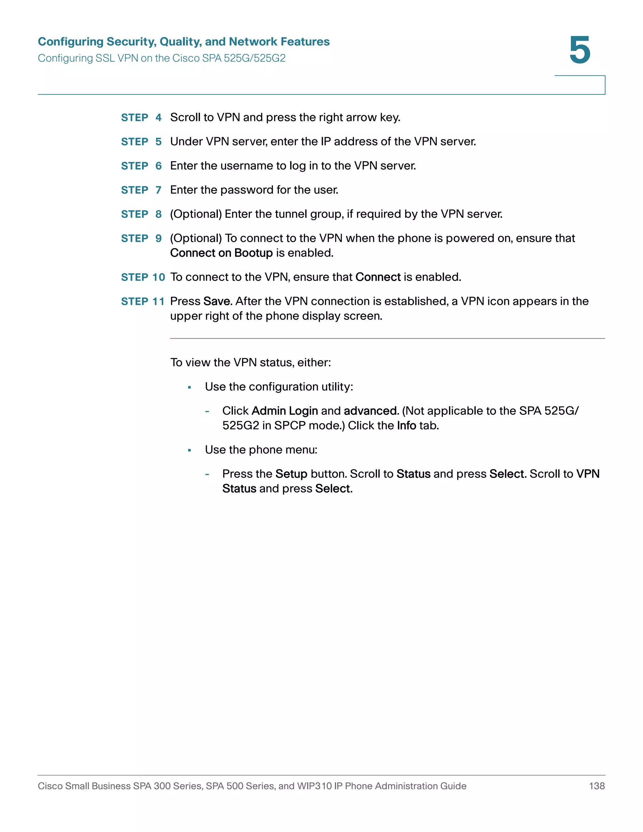 Configuring Security, Quality, and Network Features 
Configuring SSL VPN on the Cisco SPA 525G/525G2 
5 
STEP 4 Scroll to VPN and press the right arrow key. 
STEP 5 Under VPN server, enter the IP address of the VPN server. 
STEP 6 Enter the username to log in to the VPN server. 
STEP 7 Enter the password for the user. 
STEP 8 (Optional) Enter the tunnel group, if required by the VPN server. 
STEP 9 (Optional) To connect to the VPN when the phone is powered on, ensure that 
Connect on Bootup is enabled. 
STEP 10 To connect to the VPN, ensure that Connect is enabled. 
STEP 11 Press Save. After the VPN connection is established, a VPN icon appears in the 
upper right of the phone display screen. 
To view the VPN status, either: 
• Use the configuration utility: 
- Click Admin Login and advanced. (Not applicable to the SPA 525G/ 
525G2 in SPCP mode.) Click the Info tab. 
• Use the phone menu: 
- Press the Setup button. Scroll to Status and press Select. Scroll to VPN 
Status and press Select. 
Cisco Small Business SPA 300 Series, SPA 500 Series, and WIP310 IP Phone Administration Guide 138 
 