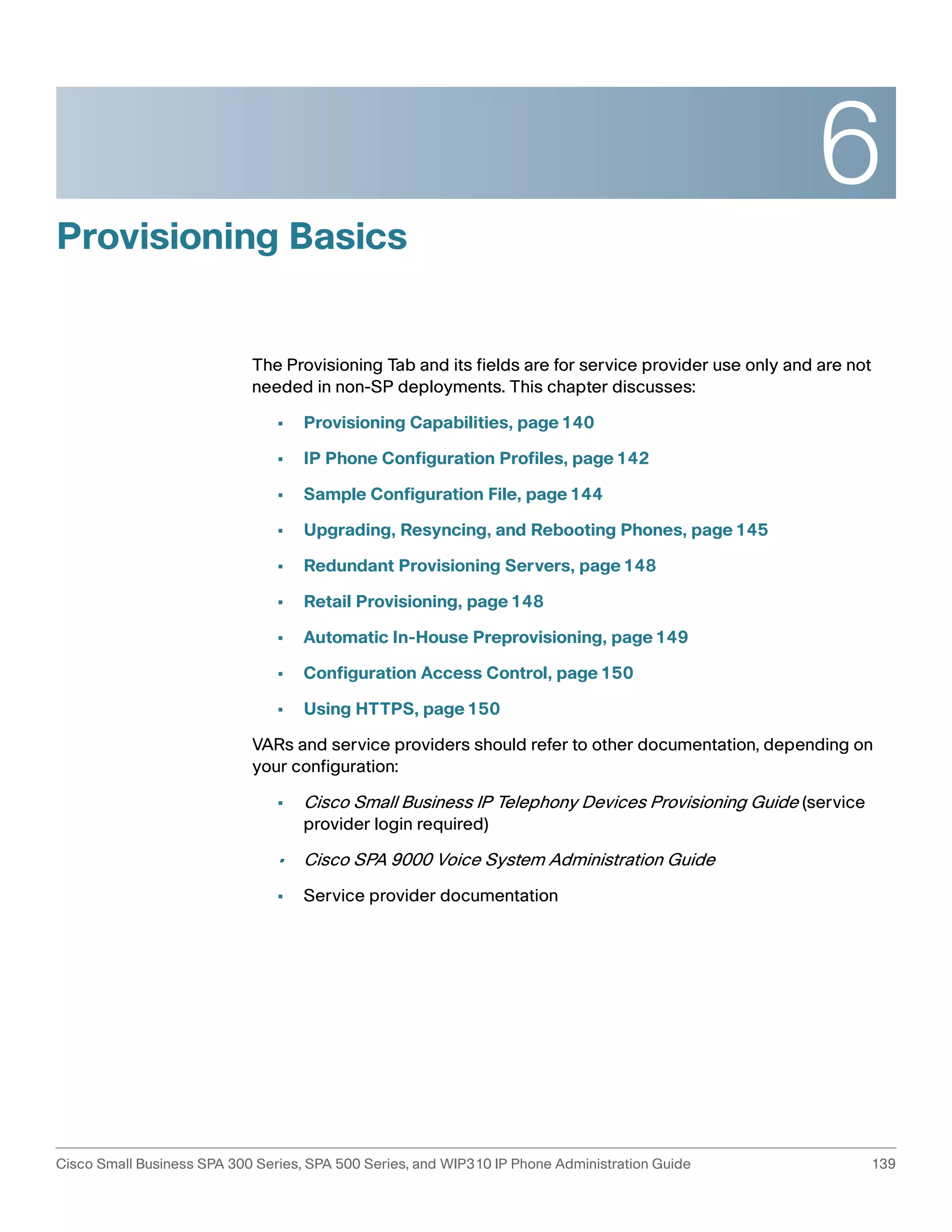 6 
Provisioning Basics 
The Provisioning Tab and its fields are for service provider use only and are not 
needed in non-SP deployments. This chapter discusses: 
• Provisioning Capabilities, page140 
• IP Phone Configuration Profiles, page142 
• Sample Configuration File, page144 
• Upgrading, Resyncing, and Rebooting Phones, page145 
• Redundant Provisioning Servers, page148 
• Retail Provisioning, page148 
• Automatic In-House Preprovisioning, page149 
• Configuration Access Control, page150 
• Using HTTPS, page150 
VARs and service providers should refer to other documentation, depending on 
your configuration: 
• Cisco Small Business IP Telephony Devices Provisioning Guide (service 
provider login required) 
• Cisco SPA 9000 Voice System Administration Guide 
• Service provider documentation 
Cisco Small Business SPA 300 Series, SPA 500 Series, and WIP310 IP Phone Administration Guide 139 
 