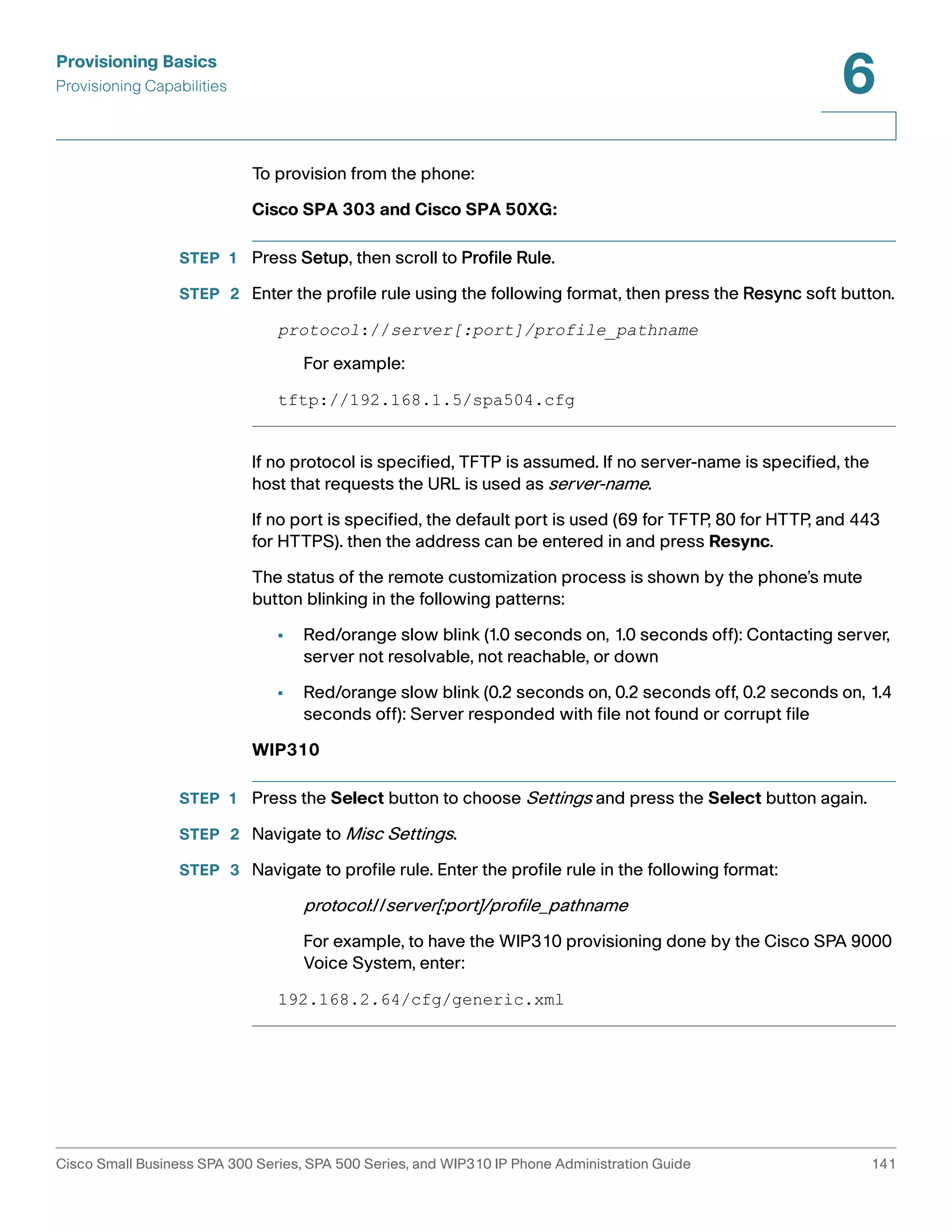 Provisioning Basics 
Provisioning Capabilities 
6 
To provision from the phone: 
Cisco SPA 303 and Cisco SPA 50XG: 
STEP 1 Press Setup, then scroll to Profile Rule. 
STEP 2 Enter the profile rule using the following format, then press the Resync soft button. 
protocol://server[:port]/profile_pathname 
For example: 
tftp://192.168.1.5/spa504.cfg 
If no protocol is specified, TFTP is assumed. If no server-name is specified, the 
host that requests the URL is used as server-name. 
If no port is specified, the default port is used (69 for TFTP, 80 for HTTP, and 443 
for HTTPS). then the address can be entered in and press Resync. 
The status of the remote customization process is shown by the phone’s mute 
button blinking in the following patterns: 
• Red/orange slow blink (1.0 seconds on, 1.0 seconds off): Contacting server, 
server not resolvable, not reachable, or down 
• Red/orange slow blink (0.2 seconds on, 0.2 seconds off, 0.2 seconds on, 1.4 
seconds off): Server responded with file not found or corrupt file 
WIP310 
STEP 1 Press the Select button to choose Settings and press the Select button again. 
STEP 2 Navigate to Misc Settings. 
STEP 3 Navigate to profile rule. Enter the profile rule in the following format: 
protocol://server[:port]/profile_pathname 
For example, to have the WIP310 provisioning done by the Cisco SPA 9000 
Voice System, enter: 
192.168.2.64/cfg/generic.xml 
Cisco Small Business SPA 300 Series, SPA 500 Series, and WIP310 IP Phone Administration Guide 141 
 