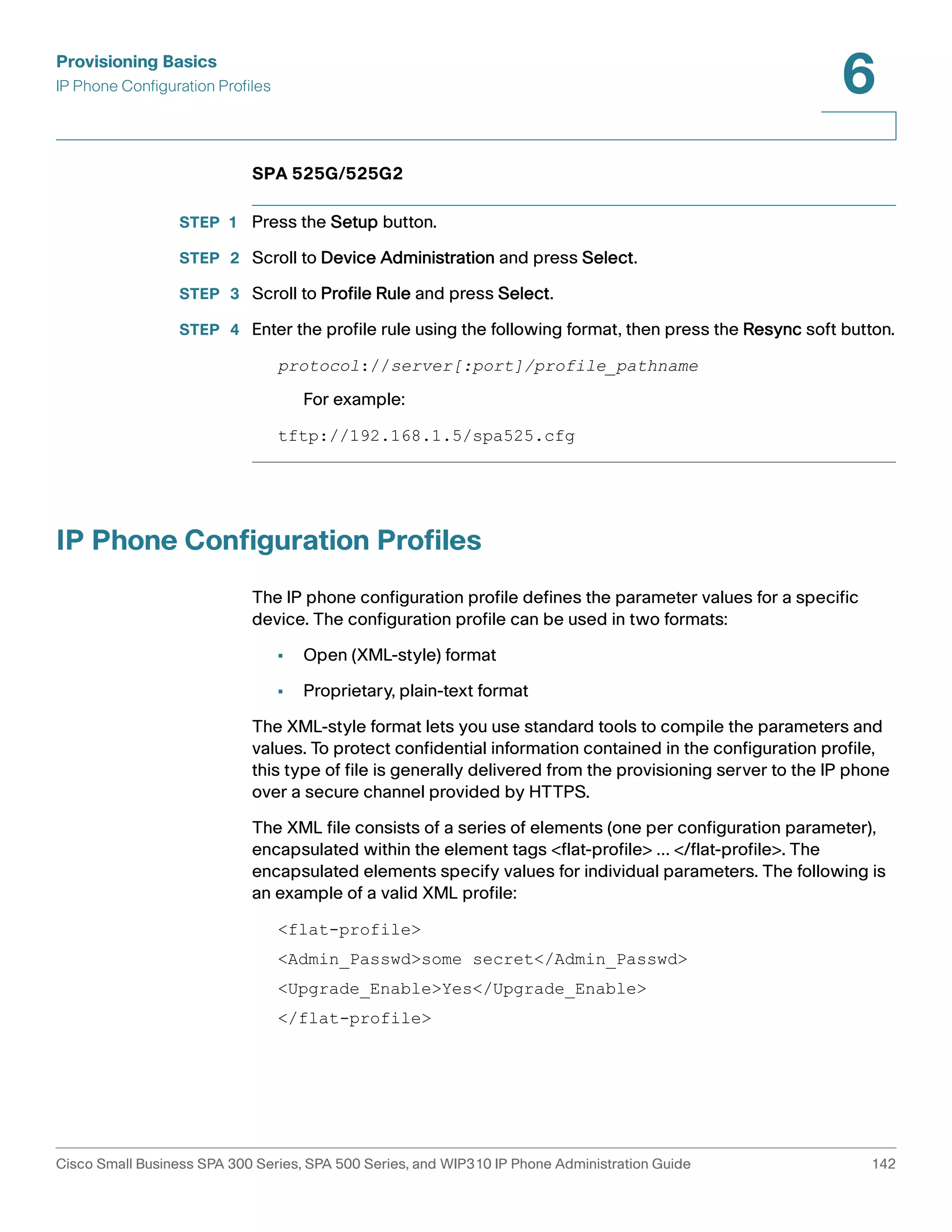 Provisioning Basics 
IP Phone Configuration Profiles 
6 
SPA 525G/525G2 
STEP 1 Press the Setup button. 
STEP 2 Scroll to Device Administration and press Select. 
STEP 3 Scroll to Profile Rule and press Select. 
STEP 4 Enter the profile rule using the following format, then press the Resync soft button. 
protocol://server[:port]/profile_pathname 
For example: 
tftp://192.168.1.5/spa525.cfg 
IP Phone Configuration Profiles 
The IP phone configuration profile defines the parameter values for a specific 
device. The configuration profile can be used in two formats: 
• Open (XML-style) format 
• Proprietary, plain-text format 
The XML-style format lets you use standard tools to compile the parameters and 
values. To protect confidential information contained in the configuration profile, 
this type of file is generally delivered from the provisioning server to the IP phone 
over a secure channel provided by HTTPS. 
The XML file consists of a series of elements (one per configuration parameter), 
encapsulated within the element tags <flat-profile> … </flat-profile>. The 
encapsulated elements specify values for individual parameters. The following is 
an example of a valid XML profile: 
<flat-profile> 
<Admin_Passwd>some secret</Admin_Passwd> 
<Upgrade_Enable>Yes</Upgrade_Enable> 
</flat-profile> 
Cisco Small Business SPA 300 Series, SPA 500 Series, and WIP310 IP Phone Administration Guide 142 
 