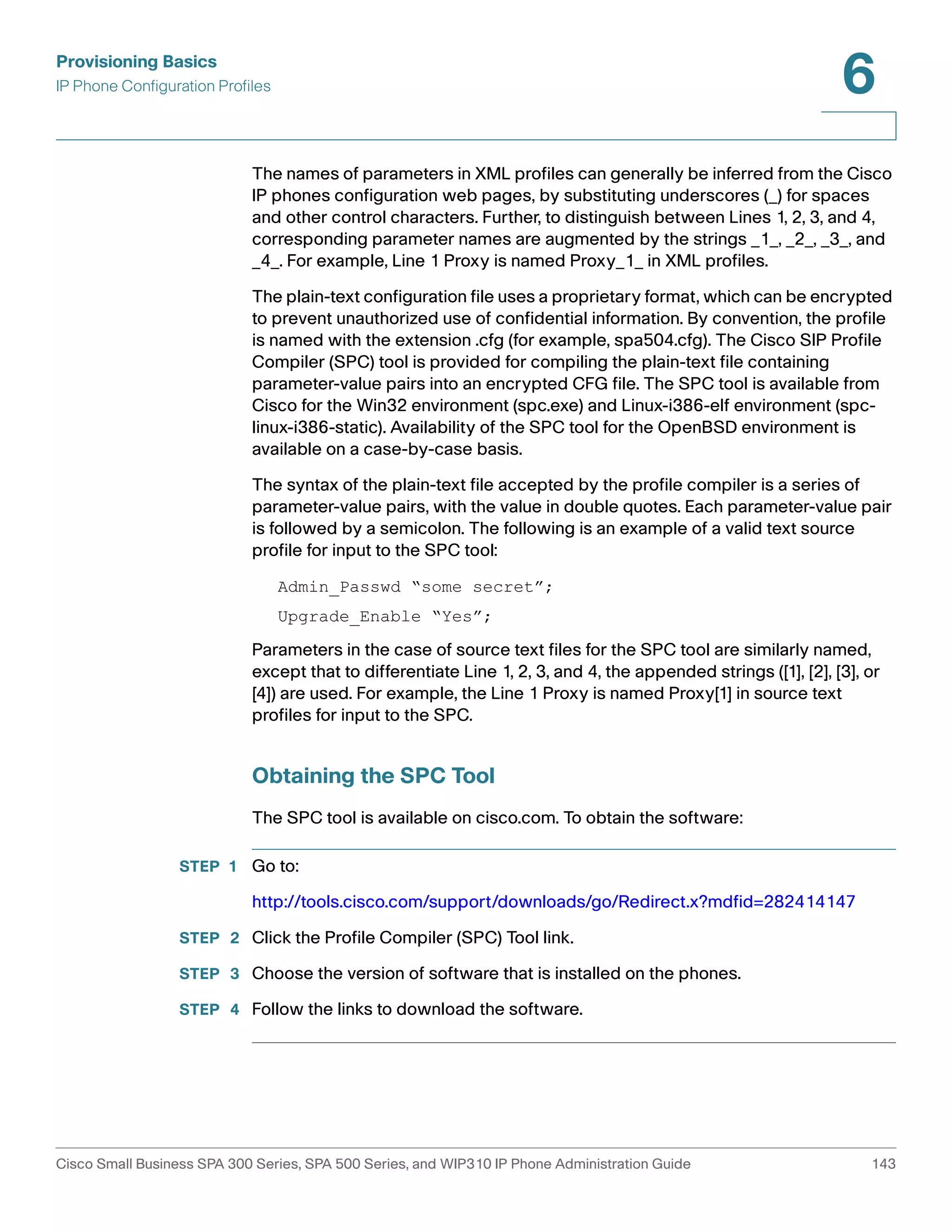 Provisioning Basics 
IP Phone Configuration Profiles 
6 
The names of parameters in XML profiles can generally be inferred from the Cisco 
IP phones configuration web pages, by substituting underscores (_) for spaces 
and other control characters. Further, to distinguish between Lines 1, 2, 3, and 4, 
corresponding parameter names are augmented by the strings _1_, _2_, _3_, and 
_4_. For example, Line 1 Proxy is named Proxy_1_ in XML profiles. 
The plain-text configuration file uses a proprietary format, which can be encrypted 
to prevent unauthorized use of confidential information. By convention, the profile 
is named with the extension .cfg (for example, spa504.cfg). The Cisco SIP Profile 
Compiler (SPC) tool is provided for compiling the plain-text file containing 
parameter-value pairs into an encrypted CFG file. The SPC tool is available from 
Cisco for the Win32 environment (spc.exe) and Linux-i386-elf environment (spc-linux- 
i386-static). Availability of the SPC tool for the OpenBSD environment is 
available on a case-by-case basis. 
The syntax of the plain-text file accepted by the profile compiler is a series of 
parameter-value pairs, with the value in double quotes. Each parameter-value pair 
is followed by a semicolon. The following is an example of a valid text source 
profile for input to the SPC tool: 
Admin_Passwd “some secret”; 
Upgrade_Enable “Yes”; 
Parameters in the case of source text files for the SPC tool are similarly named, 
except that to differentiate Line 1, 2, 3, and 4, the appended strings ([1], [2], [3], or 
[4]) are used. For example, the Line 1 Proxy is named Proxy[1] in source text 
profiles for input to the SPC. 
Obtaining the SPC Tool 
The SPC tool is available on cisco.com. To obtain the software: 
STEP 1 Go to: 
http://tools.cisco.com/support/downloads/go/Redirect.x?mdfid=282414147 
STEP 2 Click the Profile Compiler (SPC) Tool link. 
STEP 3 Choose the version of software that is installed on the phones. 
STEP 4 Follow the links to download the software. 
Cisco Small Business SPA 300 Series, SPA 500 Series, and WIP310 IP Phone Administration Guide 143 
 