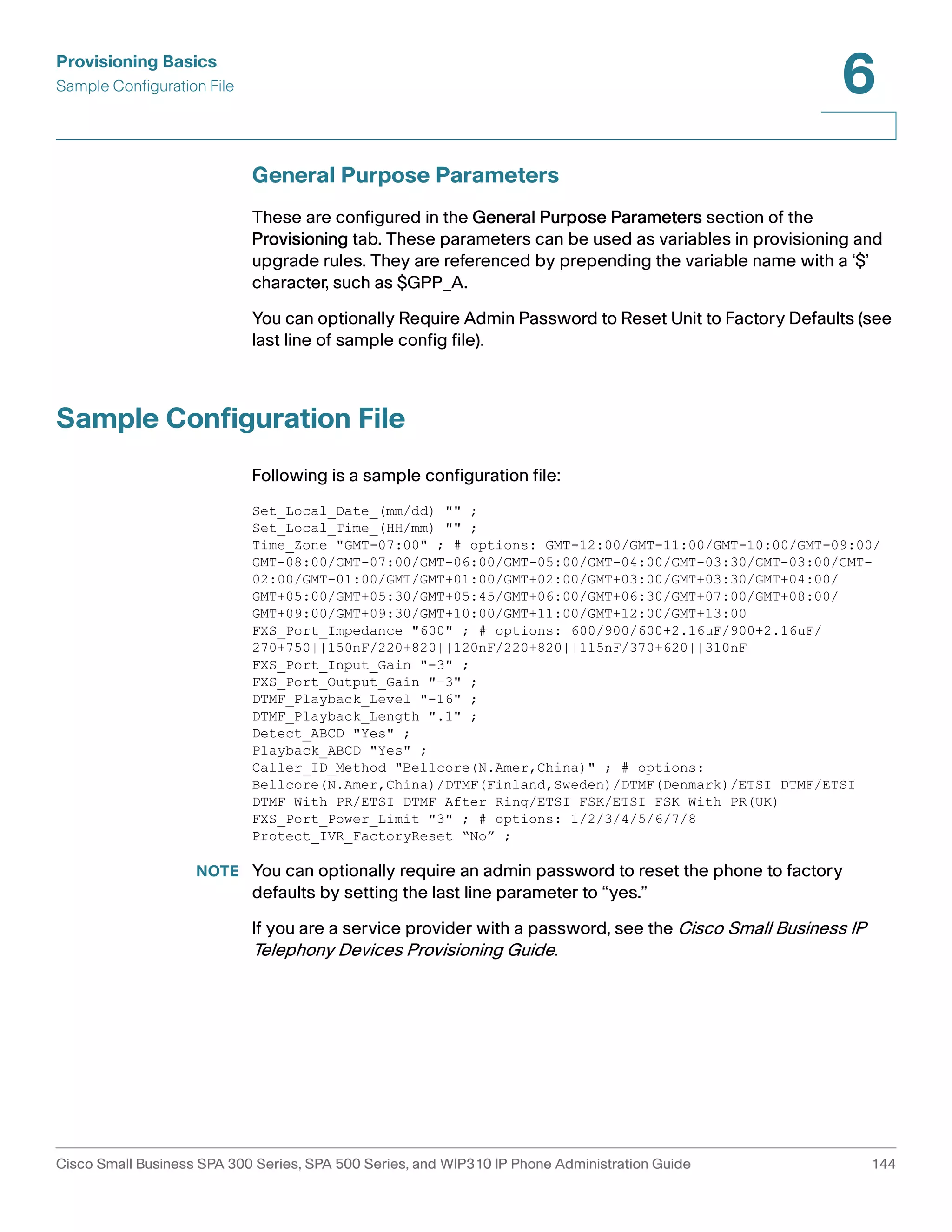 Provisioning Basics 
Sample Configuration File 
6 
General Purpose Parameters 
These are configured in the General Purpose Parameters section of the 
Provisioning tab. These parameters can be used as variables in provisioning and 
upgrade rules. They are referenced by prepending the variable name with a ‘$’ 
character, such as $GPP_A. 
You can optionally Require Admin Password to Reset Unit to Factory Defaults (see 
last line of sample config file). 
Sample Configuration File 
Following is a sample configuration file: 
Set_Local_Date_(mm/dd) "" ; 
Set_Local_Time_(HH/mm) "" ; 
Time_Zone "GMT-07:00" ; # options: GMT-12:00/GMT-11:00/GMT-10:00/GMT-09:00/ 
GMT-08:00/GMT-07:00/GMT-06:00/GMT-05:00/GMT-04:00/GMT-03:30/GMT-03:00/GMT- 
02:00/GMT-01:00/GMT/GMT+01:00/GMT+02:00/GMT+03:00/GMT+03:30/GMT+04:00/ 
GMT+05:00/GMT+05:30/GMT+05:45/GMT+06:00/GMT+06:30/GMT+07:00/GMT+08:00/ 
GMT+09:00/GMT+09:30/GMT+10:00/GMT+11:00/GMT+12:00/GMT+13:00 
FXS_Port_Impedance "600" ; # options: 600/900/600+2.16uF/900+2.16uF/ 
270+750||150nF/220+820||120nF/220+820||115nF/370+620||310nF 
FXS_Port_Input_Gain "-3" ; 
FXS_Port_Output_Gain "-3" ; 
DTMF_Playback_Level "-16" ; 
DTMF_Playback_Length ".1" ; 
Detect_ABCD "Yes" ; 
Playback_ABCD "Yes" ; 
Caller_ID_Method "Bellcore(N.Amer,China)" ; # options: 
Bellcore(N.Amer,China)/DTMF(Finland,Sweden)/DTMF(Denmark)/ETSI DTMF/ETSI 
DTMF With PR/ETSI DTMF After Ring/ETSI FSK/ETSI FSK With PR(UK) 
FXS_Port_Power_Limit "3" ; # options: 1/2/3/4/5/6/7/8 
Protect_IVR_FactoryReset “No” ; 
NOTE You can optionally require an admin password to reset the phone to factory 
defaults by setting the last line parameter to “yes.” 
If you are a service provider with a password, see the Cisco Small Business IP 
Telephony Devices Provisioning Guide. 
Cisco Small Business SPA 300 Series, SPA 500 Series, and WIP310 IP Phone Administration Guide 144 
 