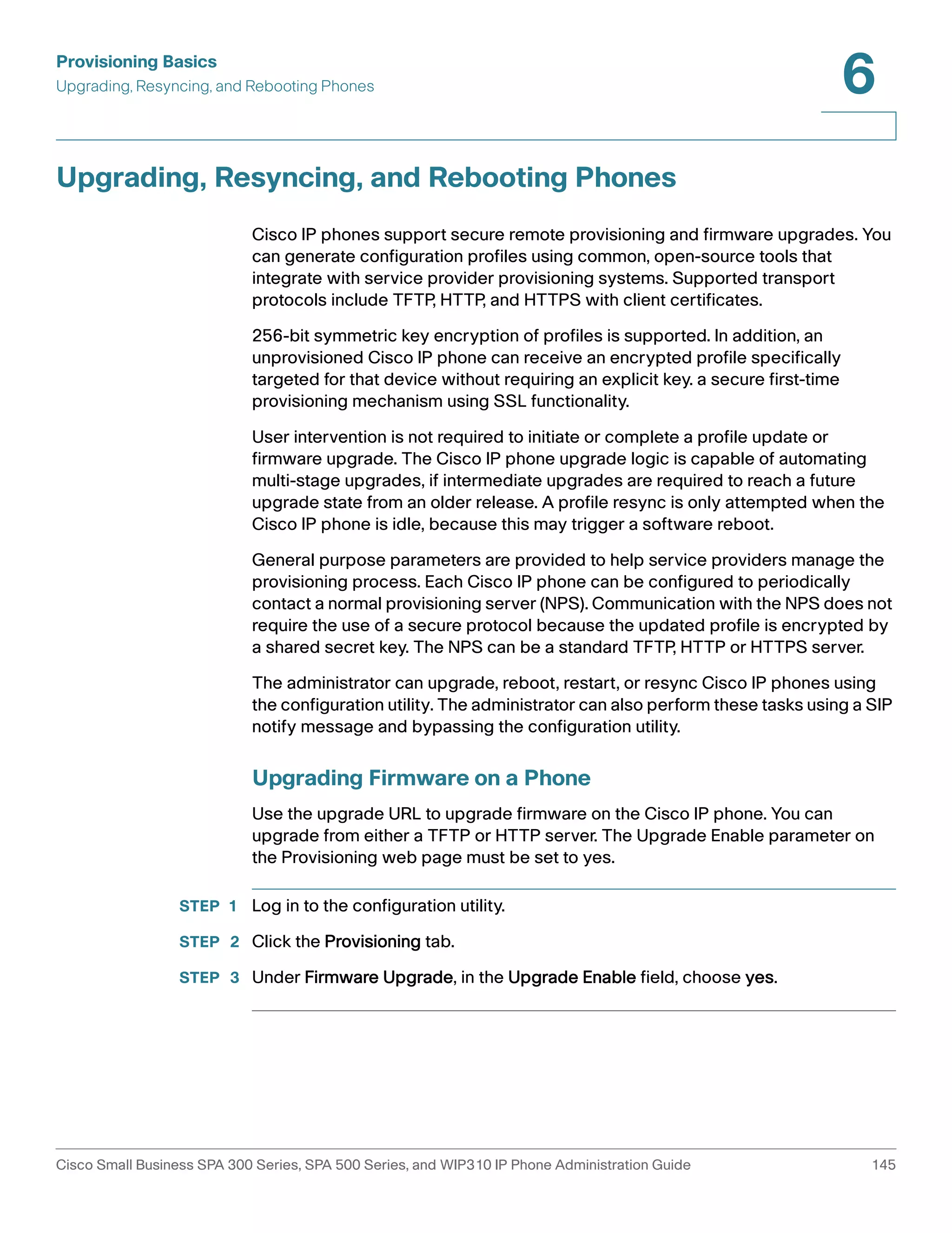 Provisioning Basics 
Upgrading, Resyncing, and Rebooting Phones 
6 
Upgrading, Resyncing, and Rebooting Phones 
Cisco IP phones support secure remote provisioning and firmware upgrades. You 
can generate configuration profiles using common, open-source tools that 
integrate with service provider provisioning systems. Supported transport 
protocols include TFTP, HTTP, and HTTPS with client certificates. 
256-bit symmetric key encryption of profiles is supported. In addition, an 
unprovisioned Cisco IP phone can receive an encrypted profile specifically 
targeted for that device without requiring an explicit key. a secure first-time 
provisioning mechanism using SSL functionality. 1- 
User intervention is not required to initiate or complete a profile update or 
firmware upgrade. The Cisco IP phone upgrade logic is capable of automating 
multi-stage upgrades, if intermediate upgrades are required to reach a future 
upgrade state from an older release. A profile resync is only attempted when the 
Cisco IP phone is idle, because this may trigger a software reboot. 
General purpose parameters are provided to help service providers manage the 
provisioning process. Each Cisco IP phone can be configured to periodically 
contact a normal provisioning server (NPS). Communication with the NPS does not 
require the use of a secure protocol because the updated profile is encrypted by 
a shared secret key. The NPS can be a standard TFTP, HTTP or HTTPS server. 
The administrator can upgrade, reboot, restart, or resync Cisco IP phones using 
the configuration utility. The administrator can also perform these tasks using a SIP 
notify message and bypassing the configuration utility. 
Upgrading Firmware on a Phone 
Use the upgrade URL to upgrade firmware on the Cisco IP phone. You can 
upgrade from either a TFTP or HTTP server. The Upgrade Enable parameter on 
the Provisioning web page must be set to yes. 
STEP 1 Log in to the configuration utility. 
STEP 2 Click the Provisioning tab. 
STEP 3 Under Firmware Upgrade, in the Upgrade Enable field, choose yes. 
Cisco Small Business SPA 300 Series, SPA 500 Series, and WIP310 IP Phone Administration Guide 145 
 