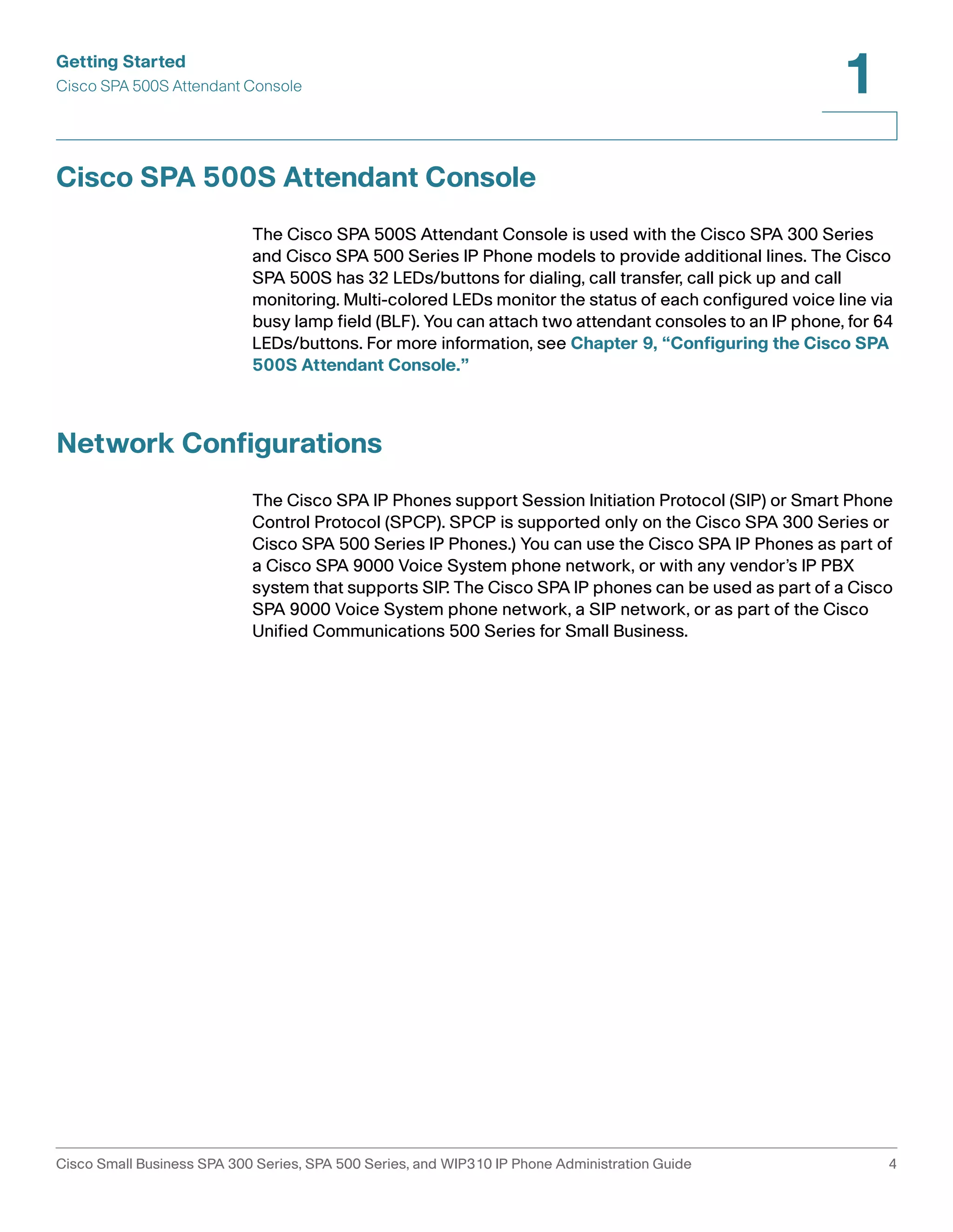 Getting Started 
Cisco SPA 500S Attendant Console 
1 
Cisco SPA 500S Attendant Console 
The Cisco SPA 500S Attendant Console is used with the Cisco SPA 300 Series 
and Cisco SPA 500 Series IP Phone models to provide additional lines. The Cisco 
SPA 500S has 32 LEDs/buttons for dialing, call transfer, call pick up and call 
monitoring. Multi-colored LEDs monitor the status of each configured voice line via 
busy lamp field (BLF). You can attach two attendant consoles to an IP phone, for 64 
LEDs/buttons. For more information, see Chapter 9, “Configuring the Cisco SPA 
500S Attendant Console.” 
Network Configurations 
The Cisco SPA IP Phones support Session Initiation Protocol (SIP) or Smart Phone 
Control Protocol (SPCP). SPCP is supported only on the Cisco SPA 300 Series or 
Cisco SPA 500 Series IP Phones.) You can use the Cisco SPA IP Phones as part of 
a Cisco SPA 9000 Voice System phone network, or with any vendor’s IP PBX 
system that supports SIP. The Cisco SPA IP phones can be used as part of a Cisco 
SPA 9000 Voice System phone network, a SIP network, or as part of the Cisco 
Unified Communications 500 Series for Small Business. 
Cisco Small Business SPA 300 Series, SPA 500 Series, and WIP310 IP Phone Administration Guide 4 
 