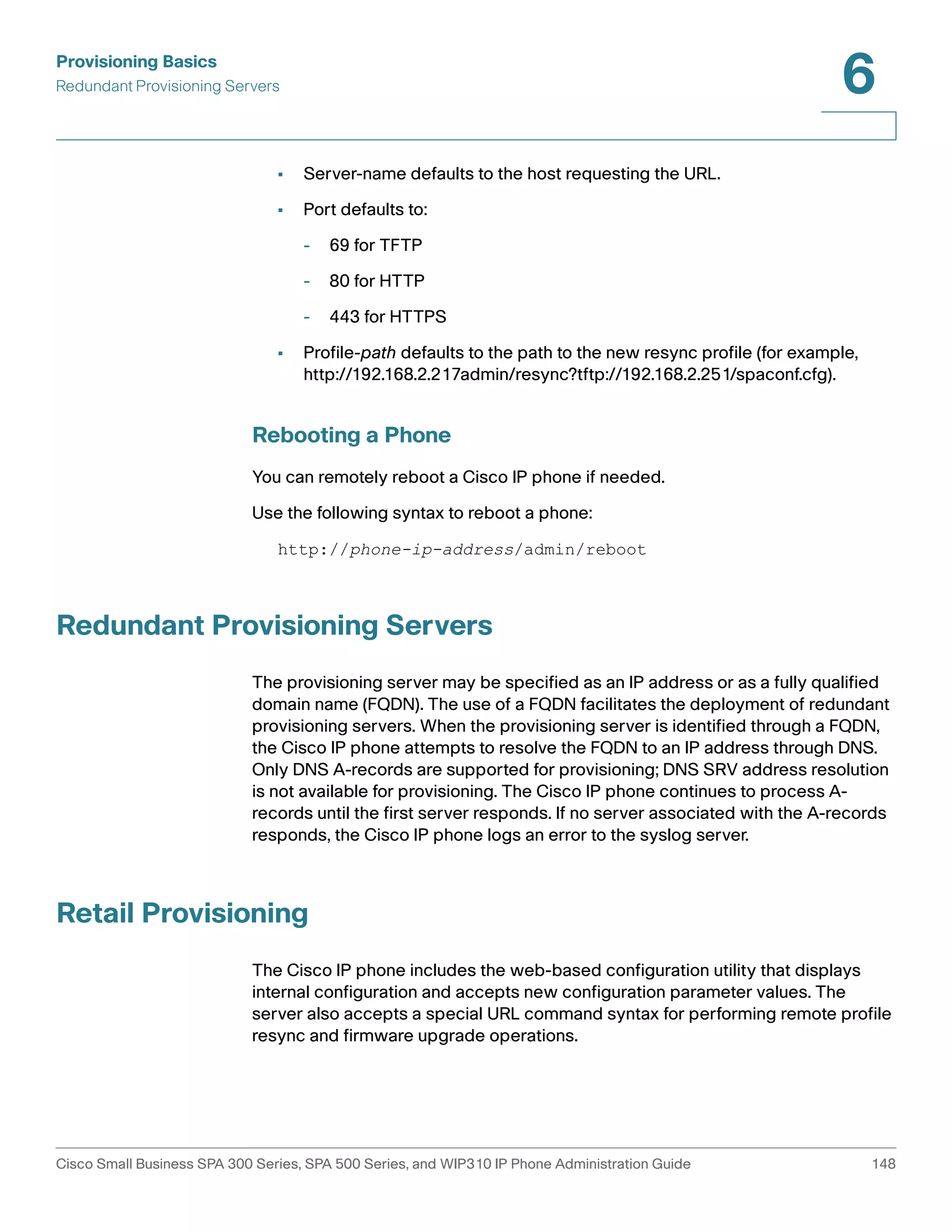 Provisioning Basics 
Redundant Provisioning Servers 
6 
• Server-name defaults to the host requesting the URL. 
• Port defaults to: 
- 69 for TFTP 
- 80 for HTTP 
- 443 for HTTPS 
• Profile-path defaults to the path to the new resync profile (for example, 
http://192.168.2.217admin/resync?tftp://192.168.2.251/spaconf.cfg). 
Rebooting a Phone 
You can remotely reboot a Cisco IP phone if needed. 
Use the following syntax to reboot a phone: 
http://phone-ip-address/admin/reboot 
Redundant Provisioning Servers 
The provisioning server may be specified as an IP address or as a fully qualified 
domain name (FQDN). The use of a FQDN facilitates the deployment of redundant 
provisioning servers. When the provisioning server is identified through a FQDN, 
the Cisco IP phone attempts to resolve the FQDN to an IP address through DNS. 
Only DNS A-records are supported for provisioning; DNS SRV address resolution 
is not available for provisioning. The Cisco IP phone continues to process A-records 
until the first server responds. If no server associated with the A-records 
responds, the Cisco IP phone logs an error to the syslog server. 
Retail Provisioning 
The Cisco IP phone includes the web-based configuration utility that displays 
internal configuration and accepts new configuration parameter values. The 
server also accepts a special URL command syntax for performing remote profile 
resync and firmware upgrade operations. 
Cisco Small Business SPA 300 Series, SPA 500 Series, and WIP310 IP Phone Administration Guide 148 
 