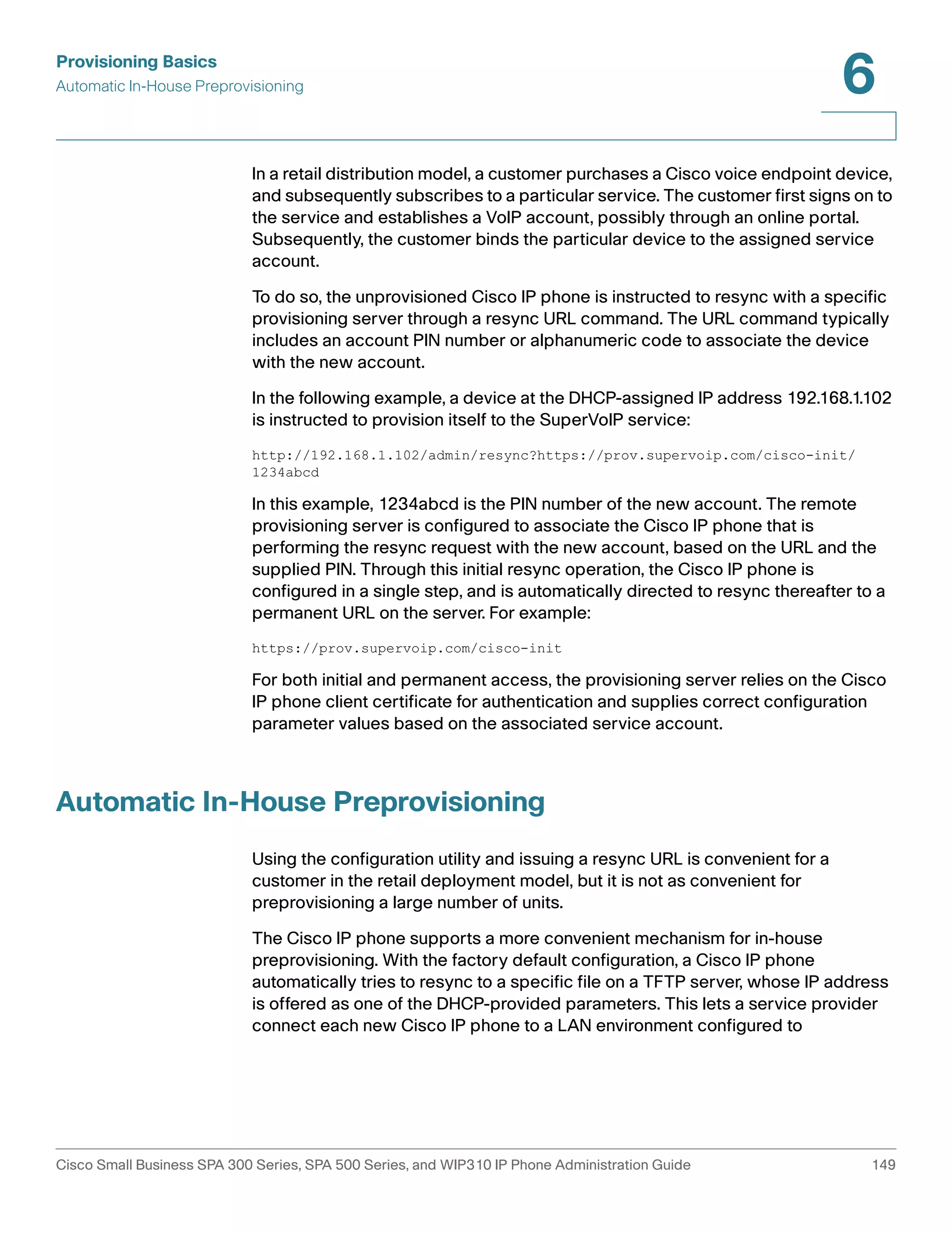 Provisioning Basics 
Automatic In-House Preprovisioning 
6 
In a retail distribution model, a customer purchases a Cisco voice endpoint device, 
and subsequently subscribes to a particular service. The customer first signs on to 
the service and establishes a VoIP account, possibly through an online portal. 
Subsequently, the customer binds the particular device to the assigned service 
account. 
To do so, the unprovisioned Cisco IP phone is instructed to resync with a specific 
provisioning server through a resync URL command. The URL command typically 
includes an account PIN number or alphanumeric code to associate the device 
with the new account. 
In the following example, a device at the DHCP-assigned IP address 192.168.1.102 
is instructed to provision itself to the SuperVoIP service: 
http://192.168.1.102/admin/resync?https://prov.supervoip.com/cisco-init/ 
1234abcd 
In this example, 1234abcd is the PIN number of the new account. The remote 
provisioning server is configured to associate the Cisco IP phone that is 
performing the resync request with the new account, based on the URL and the 
supplied PIN. Through this initial resync operation, the Cisco IP phone is 
configured in a single step, and is automatically directed to resync thereafter to a 
permanent URL on the server. For example: 
https://prov.supervoip.com/cisco-init 
For both initial and permanent access, the provisioning server relies on the Cisco 
IP phone client certificate for authentication and supplies correct configuration 
parameter values based on the associated service account.1-5 
Automatic In-House Preprovisioning 
Using the configuration utility and issuing a resync URL is convenient for a 
customer in the retail deployment model, but it is not as convenient for 
preprovisioning a large number of units. 
The Cisco IP phone supports a more convenient mechanism for in-house 
preprovisioning. With the factory default configuration, a Cisco IP phone 
automatically tries to resync to a specific file on a TFTP server, whose IP address 
is offered as one of the DHCP-provided parameters. This lets a service provider 
connect each new Cisco IP phone to a LAN environment configured to 
Cisco Small Business SPA 300 Series, SPA 500 Series, and WIP310 IP Phone Administration Guide 149 
 