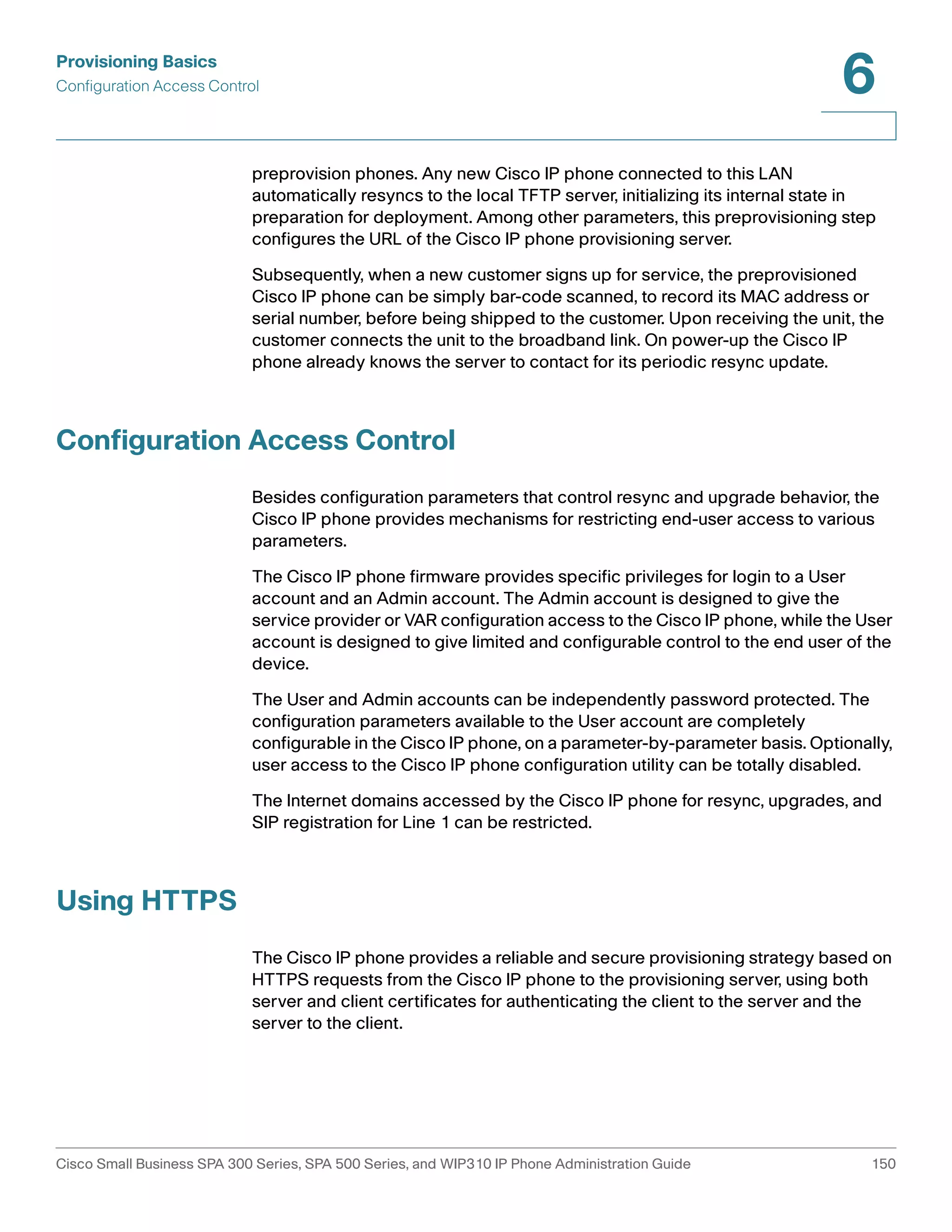 Provisioning Basics 
Configuration Access Control 
6 
preprovision phones. Any new Cisco IP phone connected to this LAN 
automatically resyncs to the local TFTP server, initializing its internal state in 
preparation for deployment. Among other parameters, this preprovisioning step 
configures the URL of the Cisco IP phone provisioning server. 
Subsequently, when a new customer signs up for service, the preprovisioned 
Cisco IP phone can be simply bar-code scanned, to record its MAC address or 
serial number, before being shipped to the customer. Upon receiving the unit, the 
customer connects the unit to the broadband link. On power-up the Cisco IP 
phone already knows the server to contact for its periodic resync update. 
Configuration Access Control 
Besides configuration parameters that control resync and upgrade behavior, the 
Cisco IP phone provides mechanisms for restricting end-user access to various 
parameters. 
The Cisco IP phone firmware provides specific privileges for login to a User 
account and an Admin account. The Admin account is designed to give the 
service provider or VAR configuration access to the Cisco IP phone, while the User 
account is designed to give limited and configurable control to the end user of the 
device. 
The User and Admin accounts can be independently password protected. The 
configuration parameters available to the User account are completely 
configurable in the Cisco IP phone, on a parameter-by-parameter basis. Optionally, 
user access to the Cisco IP phone configuration utility can be totally disabled. 
The Internet domains accessed by the Cisco IP phone for resync, upgrades, and 
SIP registration for Line 1 can be restricted. 
Using HTTPS 
The Cisco IP phone provides a reliable and secure provisioning strategy based on 
HTTPS requests from the Cisco IP phone to the provisioning server, using both 
server and client certificates for authenticating the client to the server and the 
server to the client. 
Cisco Small Business SPA 300 Series, SPA 500 Series, and WIP310 IP Phone Administration Guide 150 
 