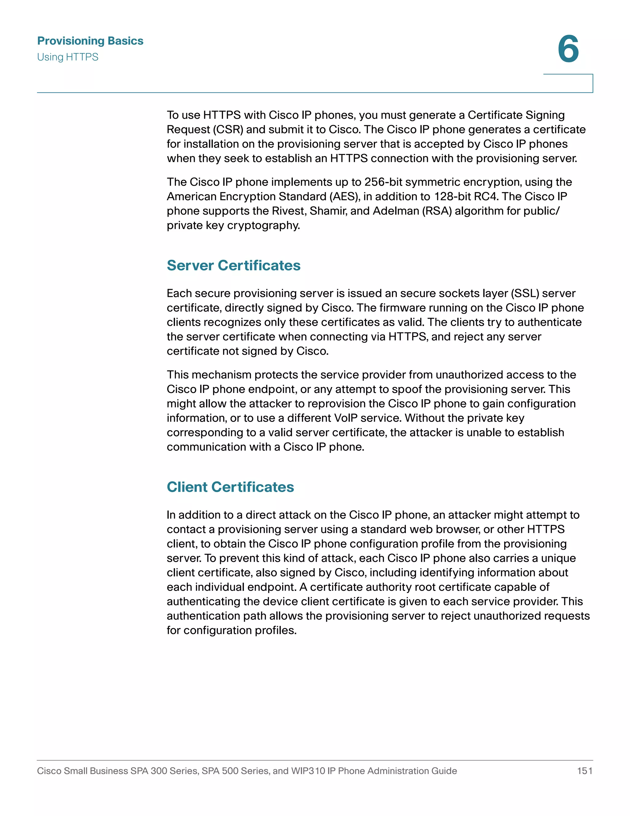 Provisioning Basics 
Using HTTPS 
6 
To use HTTPS with Cisco IP phones, you must generate a Certificate Signing 
Request (CSR) and submit it to Cisco. The Cisco IP phone generates a certificate 
for installation on the provisioning server that is accepted by Cisco IP phones 
when they seek to establish an HTTPS connection with the provisioning server. 
The Cisco IP phone implements up to 256-bit symmetric encryption, using the 
American Encryption Standard (AES), in addition to 128-bit RC4. The Cisco IP 
phone supports the Rivest, Shamir, and Adelman (RSA) algorithm for public/ 
private key cryptography. 
Server Certificates 
Each secure provisioning server is issued an secure sockets layer (SSL) server 
certificate, directly signed by Cisco. The firmware running on the Cisco IP phone 
clients recognizes only these certificates as valid. The clients try to authenticate 
the server certificate when connecting via HTTPS, and reject any server 
certificate not signed by Cisco. 
This mechanism protects the service provider from unauthorized access to the 
Cisco IP phone endpoint, or any attempt to spoof the provisioning server. This 
might allow the attacker to reprovision the Cisco IP phone to gain configuration 
information, or to use a different VoIP service. Without the private key 
corresponding to a valid server certificate, the attacker is unable to establish 
communication with a Cisco IP phone. 
Client Certificates 
In addition to a direct attack on the Cisco IP phone, an attacker might attempt to 
contact a provisioning server using a standard web browser, or other HTTPS 
client, to obtain the Cisco IP phone configuration profile from the provisioning 
server. To prevent this kind of attack, each Cisco IP phone also carries a unique 
client certificate, also signed by Cisco, including identifying information about 
each individual endpoint. A certificate authority root certificate capable of 
authenticating the device client certificate is given to each service provider. This 
authentication path allows the provisioning server to reject unauthorized requests 
for configuration profiles. 
Cisco Small Business SPA 300 Series, SPA 500 Series, and WIP310 IP Phone Administration Guide 151 
 