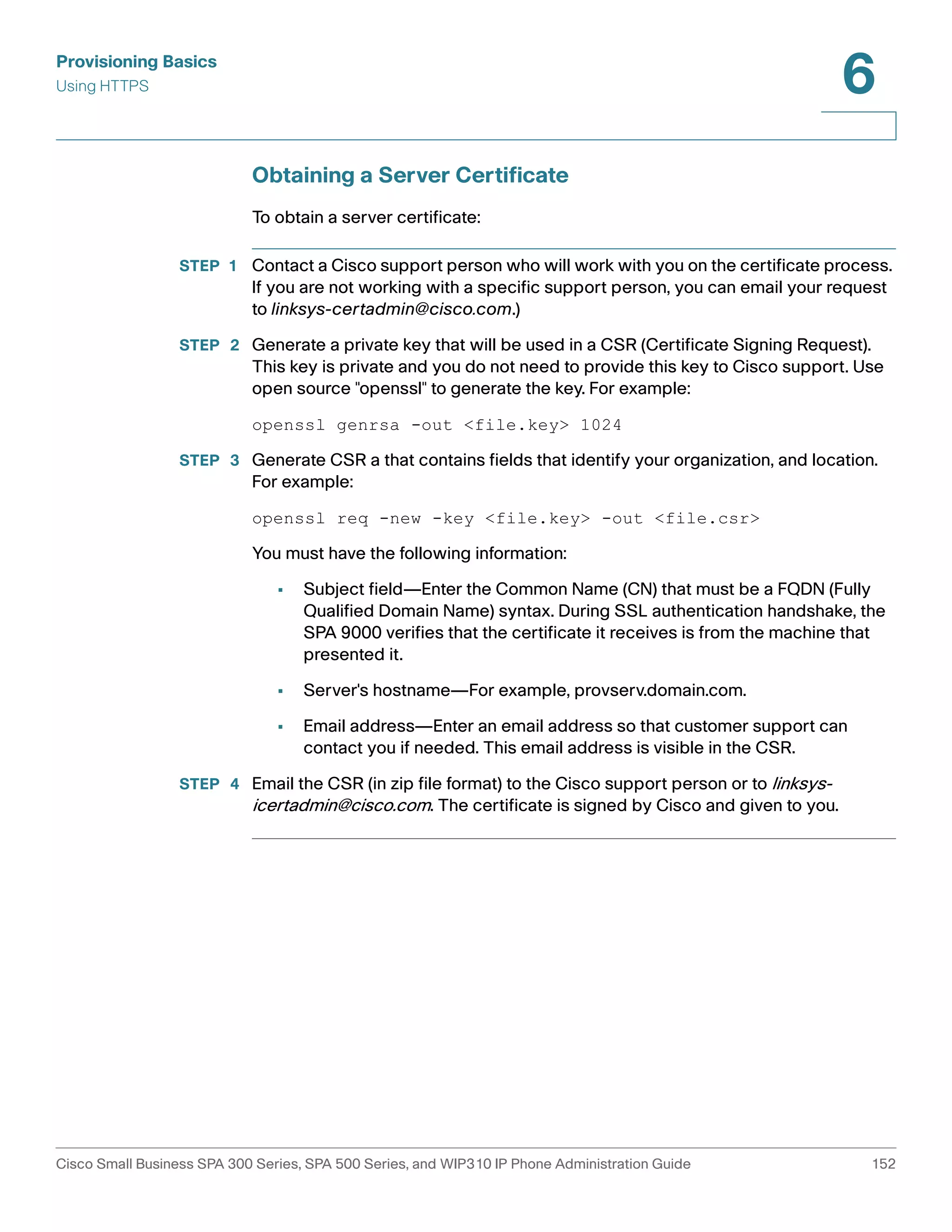 Provisioning Basics 
Using HTTPS 
6 
Obtaining a Server Certificate 
To obtain a server certificate: 
STEP 1 Contact a Cisco support person who will work with you on the certificate process. 
If you are not working with a specific support person, you can email your request 
to linksys-certadmin@cisco.com.) 
STEP 2 Generate a private key that will be used in a CSR (Certificate Signing Request). 
This key is private and you do not need to provide this key to Cisco support. Use 
open source "openssl" to generate the key. For example: 
openssl genrsa -out <file.key> 1024 
STEP 3 Generate CSR a that contains fields that identify your organization, and location. 
For example: 
openssl req -new -key <file.key> -out <file.csr> 
You must have the following information: 
• Subject field—Enter the Common Name (CN) that must be a FQDN (Fully 
Qualified Domain Name) syntax. During SSL authentication handshake, the 
SPA 9000 verifies that the certificate it receives is from the machine that 
presented it. 
• Server's hostname—For example, provserv.domain.com. 
• Email address—Enter an email address so that customer support can 
contact you if needed. This email address is visible in the CSR. 
STEP 4 Email the CSR (in zip file format) to the Cisco support person or to linksys-icertadmin@ 
cisco.com. The certificate is signed by Cisco and given to you. 
Cisco Small Business SPA 300 Series, SPA 500 Series, and WIP310 IP Phone Administration Guide 152 
 