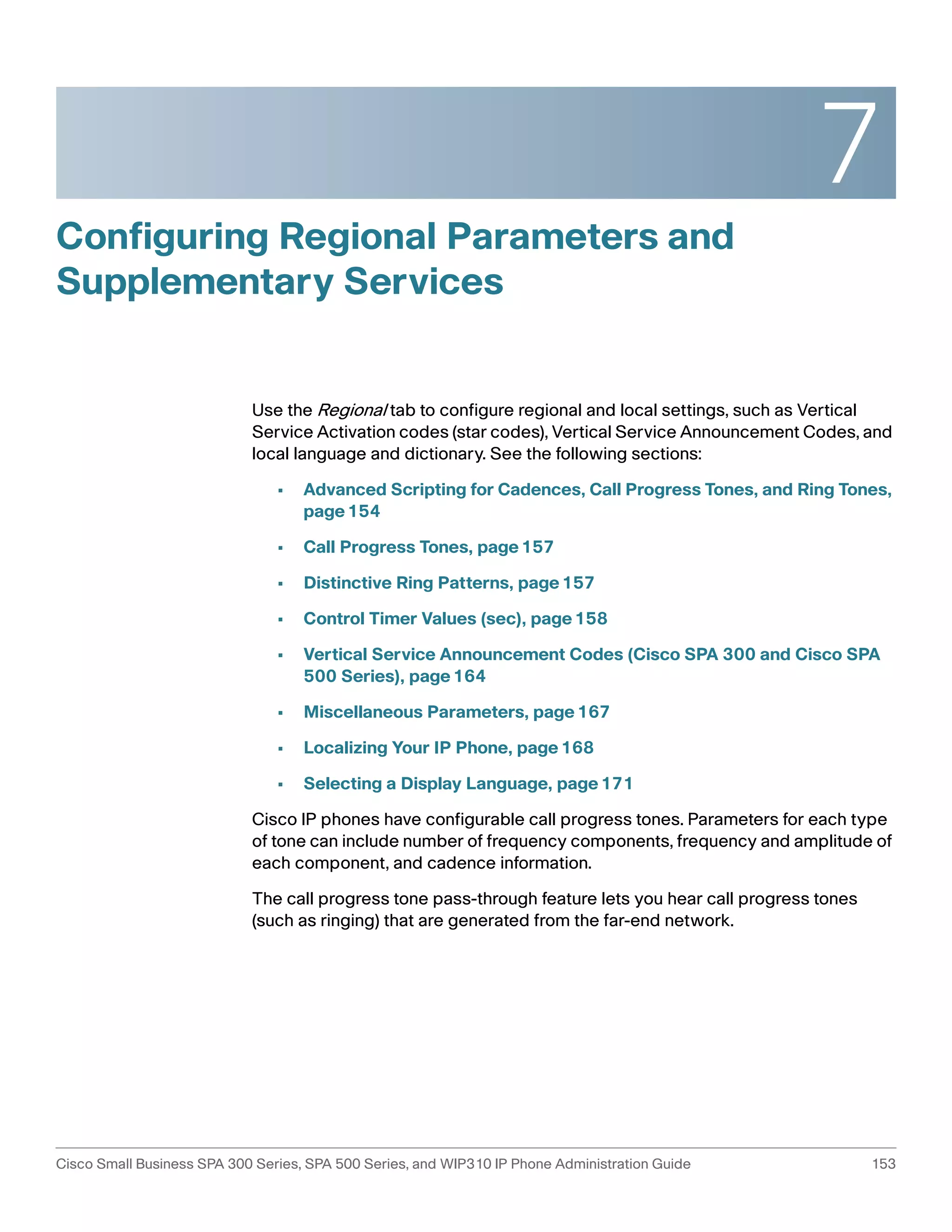 7 
Configuring Regional Parameters and 
Supplementary Services 
Use the Regional tab to configure regional and local settings, such as Vertical 
Service Activation codes (star codes), Vertical Service Announcement Codes, and 
local language and dictionary. See the following sections: 
• Advanced Scripting for Cadences, Call Progress Tones, and Ring Tones, 
page154 
• Call Progress Tones, page157 
• Distinctive Ring Patterns, page157 
• Control Timer Values (sec), page158 
• Vertical Service Announcement Codes (Cisco SPA 300 and Cisco SPA 
500 Series), page164 
• Miscellaneous Parameters, page167 
• Localizing Your IP Phone, page168 
• Selecting a Display Language, page171 
Cisco IP phones have configurable call progress tones. Parameters for each type 
of tone can include number of frequency components, frequency and amplitude of 
each component, and cadence information. 
The call progress tone pass-through feature lets you hear call progress tones 
(such as ringing) that are generated from the far-end network. 
Cisco Small Business SPA 300 Series, SPA 500 Series, and WIP310 IP Phone Administration Guide 153 
 