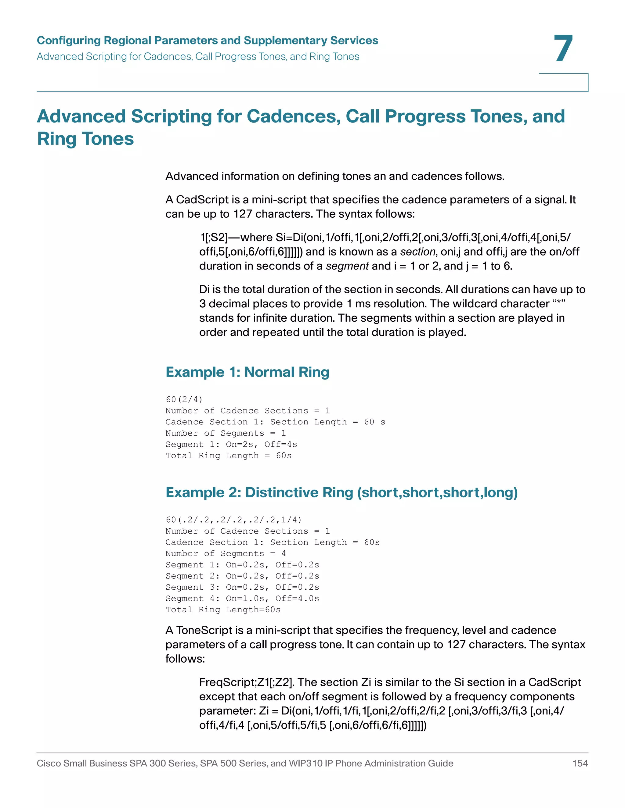 Configuring Regional Parameters and Supplementary Services 
Advanced Scripting for Cadences, Call Progress Tones, and Ring Tones 
7 
Advanced Scripting for Cadences, Call Progress Tones, and 
Ring Tones 
Advanced information on defining tones an and cadences follows. 
A CadScript is a mini-script that specifies the cadence parameters of a signal. It 
can be up to 127 characters. The syntax follows: 
1[;S2]—where Si=Di(oni,1/offi,1[,oni,2/offi,2[,oni,3/offi,3[,oni,4/offi,4[,oni,5/ 
offi,5[,oni,6/offi,6]]]]]) and is known as a section, oni,j and offi,j are the on/off 
duration in seconds of a segment and i = 1 or 2, and j = 1 to 6. 
Di is the total duration of the section in seconds. All durations can have up to 
3 decimal places to provide 1 ms resolution. The wildcard character “*” 
stands for infinite duration. The segments within a section are played in 
order and repeated until the total duration is played. 
Example 1: Normal Ring 
60(2/4) 
Number of Cadence Sections = 1 
Cadence Section 1: Section Length = 60 s 
Number of Segments = 1 
Segment 1: On=2s, Off=4s 
Total Ring Length = 60s 
Example 2: Distinctive Ring (short,short,short,long) 
60(.2/.2,.2/.2,.2/.2,1/4) 
Number of Cadence Sections = 1 
Cadence Section 1: Section Length = 60s 
Number of Segments = 4 
Segment 1: On=0.2s, Off=0.2s 
Segment 2: On=0.2s, Off=0.2s 
Segment 3: On=0.2s, Off=0.2s 
Segment 4: On=1.0s, Off=4.0s 
Total Ring Length=60s 
A ToneScript is a mini-script that specifies the frequency, level and cadence 
parameters of a call progress tone. It can contain up to 127 characters. The syntax 
follows: 
FreqScript;Z1[;Z2]. The section Zi is similar to the Si section in a CadScript 
except that each on/off segment is followed by a frequency components 
parameter: Zi = Di(oni,1/offi,1/fi,1[,oni,2/offi,2/fi,2 [,oni,3/offi,3/fi,3 [,oni,4/ 
offi,4/fi,4 [,oni,5/offi,5/fi,5 [,oni,6/offi,6/fi,6]]]]]) 
Cisco Small Business SPA 300 Series, SPA 500 Series, and WIP310 IP Phone Administration Guide 154 
 
