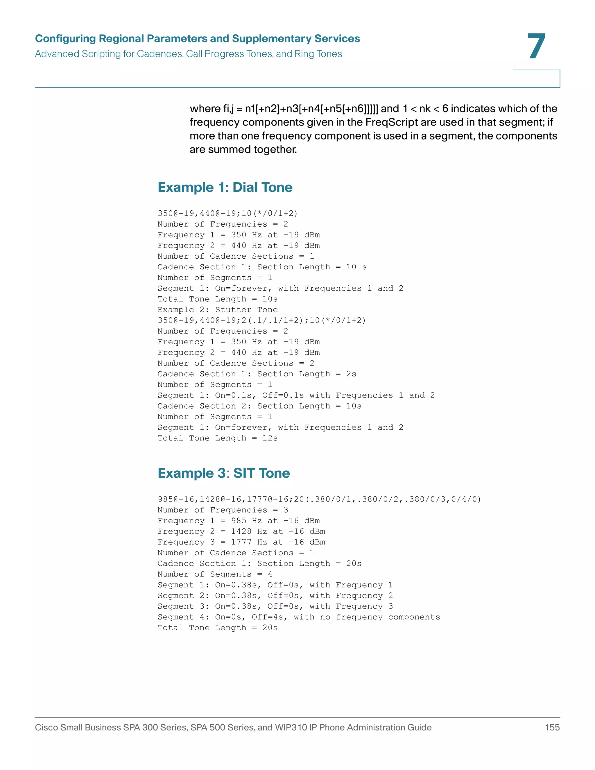 Configuring Regional Parameters and Supplementary Services 
Advanced Scripting for Cadences, Call Progress Tones, and Ring Tones 
7 
where fi,j = n1[+n2]+n3[+n4[+n5[+n6]]]]] and 1 < nk < 6 indicates which of the 
frequency components given in the FreqScript are used in that segment; if 
more than one frequency component is used in a segment, the components 
are summed together. 
Example 1: Dial Tone 
350@-19,440@-19;10(*/0/1+2) 
Number of Frequencies = 2 
Frequency 1 = 350 Hz at –19 dBm 
Frequency 2 = 440 Hz at –19 dBm 
Number of Cadence Sections = 1 
Cadence Section 1: Section Length = 10 s 
Number of Segments = 1 
Segment 1: On=forever, with Frequencies 1 and 2 
Total Tone Length = 10s 
Example 2: Stutter Tone 
350@-19,440@-19;2(.1/.1/1+2);10(*/0/1+2) 
Number of Frequencies = 2 
Frequency 1 = 350 Hz at –19 dBm 
Frequency 2 = 440 Hz at –19 dBm 
Number of Cadence Sections = 2 
Cadence Section 1: Section Length = 2s 
Number of Segments = 1 
Segment 1: On=0.1s, Off=0.1s with Frequencies 1 and 2 
Cadence Section 2: Section Length = 10s 
Number of Segments = 1 
Segment 1: On=forever, with Frequencies 1 and 2 
Total Tone Length = 12s 
Example 3: SIT Tone 
985@-16,1428@-16,1777@-16;20(.380/0/1,.380/0/2,.380/0/3,0/4/0) 
Number of Frequencies = 3 
Frequency 1 = 985 Hz at –16 dBm 
Frequency 2 = 1428 Hz at –16 dBm 
Frequency 3 = 1777 Hz at –16 dBm 
Number of Cadence Sections = 1 
Cadence Section 1: Section Length = 20s 
Number of Segments = 4 
Segment 1: On=0.38s, Off=0s, with Frequency 1 
Segment 2: On=0.38s, Off=0s, with Frequency 2 
Segment 3: On=0.38s, Off=0s, with Frequency 3 
Segment 4: On=0s, Off=4s, with no frequency components 
Total Tone Length = 20s 
Cisco Small Business SPA 300 Series, SPA 500 Series, and WIP310 IP Phone Administration Guide 155 
 