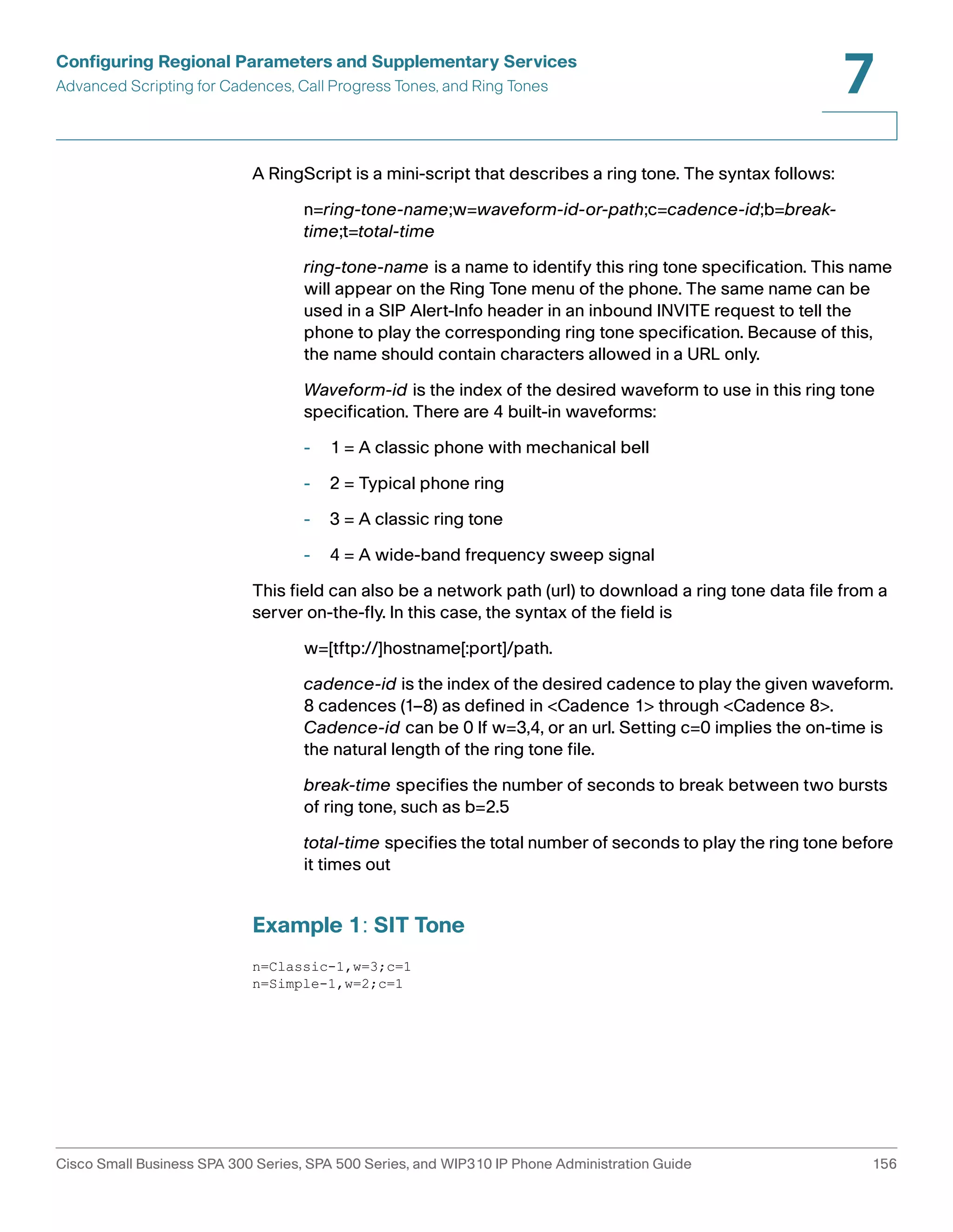 Configuring Regional Parameters and Supplementary Services 
Advanced Scripting for Cadences, Call Progress Tones, and Ring Tones 
7 
A RingScript is a mini-script that describes a ring tone. The syntax follows: 
n=ring-tone-name;w=waveform-id-or-path;c=cadence-id;b=break-time; 
t=total-time 
ring-tone-name is a name to identify this ring tone specification. This name 
will appear on the Ring Tone menu of the phone. The same name can be 
used in a SIP Alert-Info header in an inbound INVITE request to tell the 
phone to play the corresponding ring tone specification. Because of this, 
the name should contain characters allowed in a URL only. 
Waveform-id is the index of the desired waveform to use in this ring tone 
specification. There are 4 built-in waveforms: 
- 1 = A classic phone with mechanical bell 
- 2 = Typical phone ring 
- 3 = A classic ring tone 
- 4 = A wide-band frequency sweep signal 
This field can also be a network path (url) to download a ring tone data file from a 
server on-the-fly. In this case, the syntax of the field is 
w=[tftp://]hostname[:port]/path. 
cadence-id is the index of the desired cadence to play the given waveform. 
8 cadences (1–8) as defined in <Cadence 1> through <Cadence 8>. 
Cadence-id can be 0 If w=3,4, or an url. Setting c=0 implies the on-time is 
the natural length of the ring tone file. 
break-time specifies the number of seconds to break between two bursts 
of ring tone, such as b=2.5 
total-time specifies the total number of seconds to play the ring tone before 
it times out 
Example 1: SIT Tone 
n=Classic-1,w=3;c=1 
n=Simple-1,w=2;c=1 
Cisco Small Business SPA 300 Series, SPA 500 Series, and WIP310 IP Phone Administration Guide 156 
 