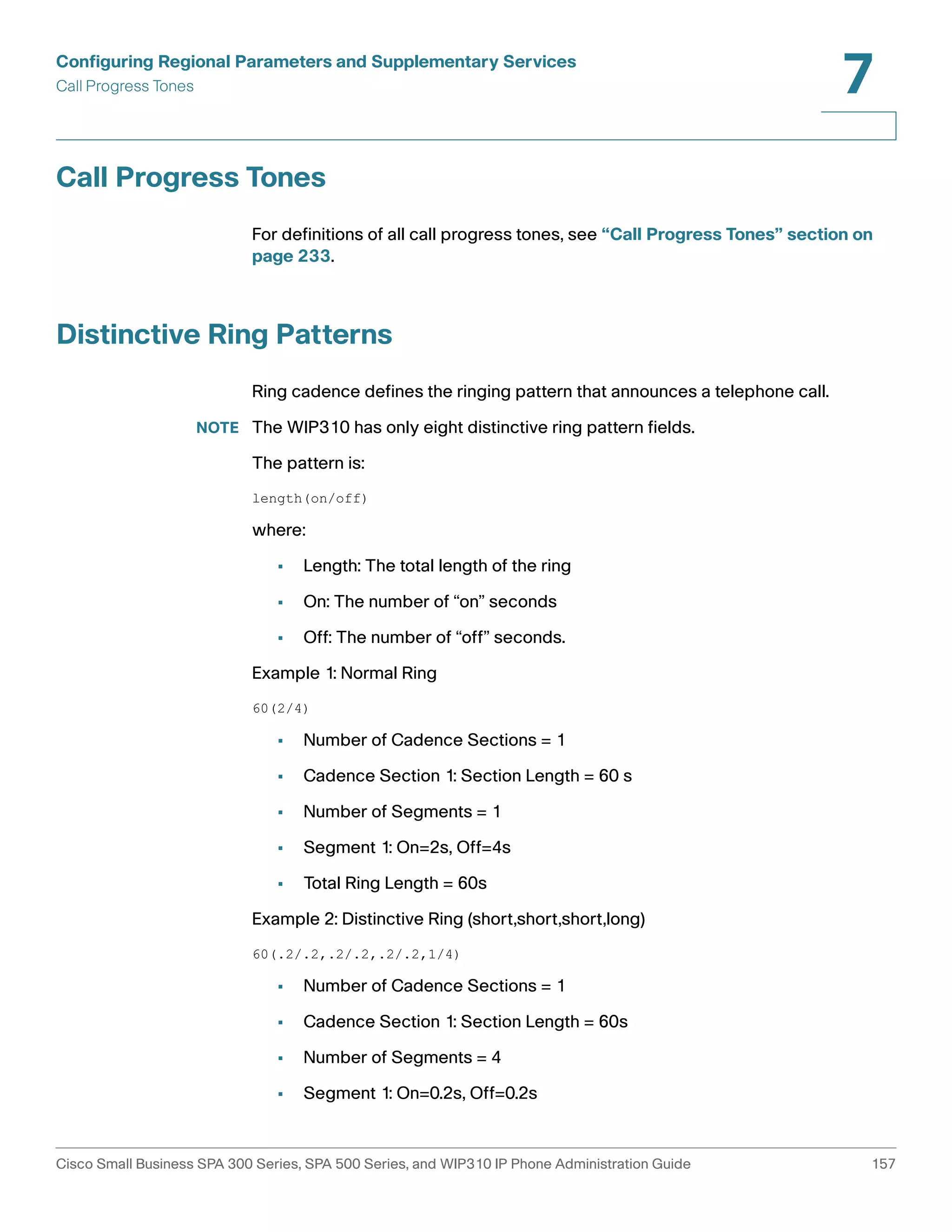 Configuring Regional Parameters and Supplementary Services 
Call Progress Tones 
7 
Call Progress Tones 
For definitions of all call progress tones, see “Call Progress Tones” section on 
page 233. 
Distinctive Ring Patterns 
Ring cadence defines the ringing pattern that announces a telephone call. 
NOTE The WIP310 has only eight distinctive ring pattern fields. 
The pattern is: 
length(on/off) 
where: 
• Length: The total length of the ring 
• On: The number of “on” seconds 
• Off: The number of “off” seconds. 
Example 1: Normal Ring 
60(2/4) 
• Number of Cadence Sections = 1 
• Cadence Section 1: Section Length = 60 s 
• Number of Segments = 1 
• Segment 1: On=2s, Off=4s 
• Total Ring Length = 60s 
Example 2: Distinctive Ring (short,short,short,long) 
60(.2/.2,.2/.2,.2/.2,1/4) 
• Number of Cadence Sections = 1 
• Cadence Section 1: Section Length = 60s 
• Number of Segments = 4 
• Segment 1: On=0.2s, Off=0.2s 
Cisco Small Business SPA 300 Series, SPA 500 Series, and WIP310 IP Phone Administration Guide 157 
 