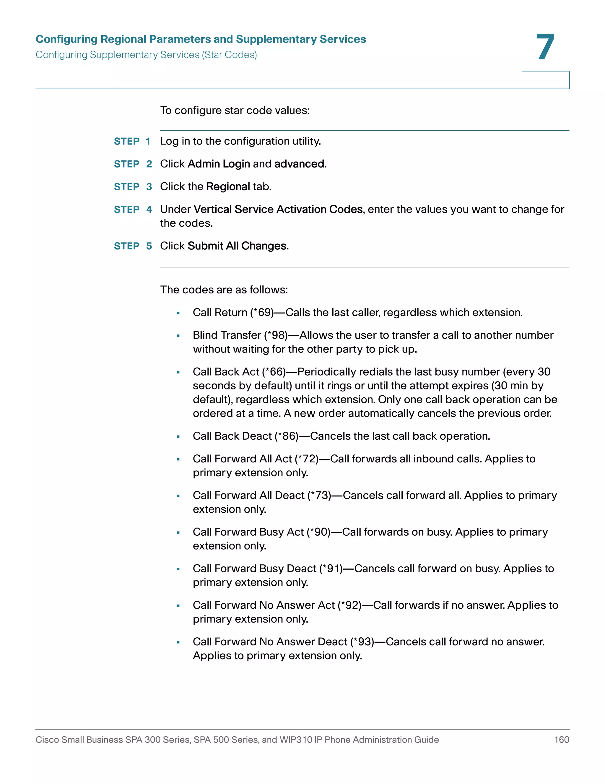 Configuring Regional Parameters and Supplementary Services 
Configuring Supplementary Services (Star Codes) 
7 
To configure star code values: 
STEP 1 Log in to the configuration utility. 
STEP 2 Click Admin Login and advanced. 
STEP 3 Click the Regional tab. 
STEP 4 Under Vertical Service Activation Codes, enter the values you want to change for 
the codes. 
STEP 5 Click Submit All Changes. 
The codes are as follows: 
• Call Return (*69)—Calls the last caller, regardless which extension. 
• Blind Transfer (*98)—Allows the user to transfer a call to another number 
without waiting for the other party to pick up. 
• Call Back Act (*66)—Periodically redials the last busy number (every 30 
seconds by default) until it rings or until the attempt expires (30 min by 
default), regardless which extension. Only one call back operation can be 
ordered at a time. A new order automatically cancels the previous order. 
• Call Back Deact (*86)—Cancels the last call back operation. 
• Call Forward All Act (*72)—Call forwards all inbound calls. Applies to 
primary extension only. 
• Call Forward All Deact (*73)—Cancels call forward all. Applies to primary 
extension only.0 
• Call Forward Busy Act (*90)—Call forwards on busy. Applies to primary 
extension only. 
• Call Forward Busy Deact (*91)—Cancels call forward on busy. Applies to 
primary extension only. 
• Call Forward No Answer Act (*92)—Call forwards if no answer. Applies to 
primary extension only. 
• Call Forward No Answer Deact (*93)—Cancels call forward no answer. 
Applies to primary extension only. 
Cisco Small Business SPA 300 Series, SPA 500 Series, and WIP310 IP Phone Administration Guide 160 
 