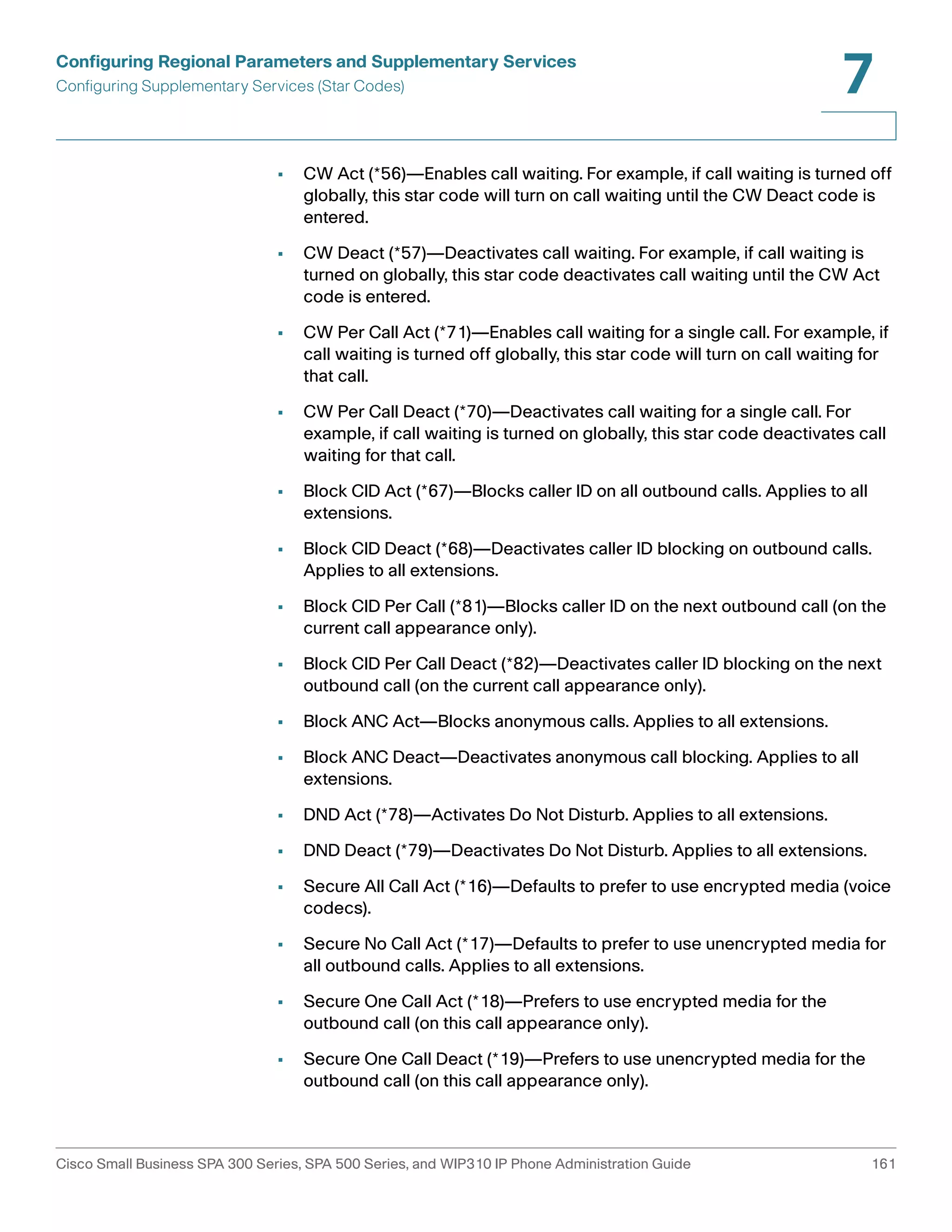 Configuring Regional Parameters and Supplementary Services 
Configuring Supplementary Services (Star Codes) 
7 
• CW Act (*56)—Enables call waiting. For example, if call waiting is turned off 
globally, this star code will turn on call waiting until the CW Deact code is 
entered. 
• CW Deact (*57)—Deactivates call waiting. For example, if call waiting is 
turned on globally, this star code deactivates call waiting until the CW Act 
code is entered. 
• CW Per Call Act (*71)—Enables call waiting for a single call. For example, if 
call waiting is turned off globally, this star code will turn on call waiting for 
that call. 
• CW Per Call Deact (*70)—Deactivates call waiting for a single call. For 
example, if call waiting is turned on globally, this star code deactivates call 
waiting for that call. 
• Block CID Act (*67)—Blocks caller ID on all outbound calls. Applies to all 
extensions. 
• Block CID Deact (*68)—Deactivates caller ID blocking on outbound calls. 
Applies to all extensions. 
• Block CID Per Call (*81)—Blocks caller ID on the next outbound call (on the 
current call appearance only). 
• Block CID Per Call Deact (*82)—Deactivates caller ID blocking on the next 
outbound call (on the current call appearance only). 
• Block ANC Act—Blocks anonymous calls. Applies to all extensions. 
• Block ANC Deact—Deactivates anonymous call blocking. Applies to all 
extensions. 
• DND Act (*78)—Activates Do Not Disturb. Applies to all extensions. 
• DND Deact (*79)—Deactivates Do Not Disturb. Applies to all extensions. 
• Secure All Call Act (*16)—Defaults to prefer to use encrypted media (voice 
codecs). 
• Secure No Call Act (*17)—Defaults to prefer to use unencrypted media for 
all outbound calls. Applies to all extensions. 
• Secure One Call Act (*18)—Prefers to use encrypted media for the 
outbound call (on this call appearance only). 
• Secure One Call Deact (*19)—Prefers to use unencrypted media for the 
outbound call (on this call appearance only). 
Cisco Small Business SPA 300 Series, SPA 500 Series, and WIP310 IP Phone Administration Guide 161 
 