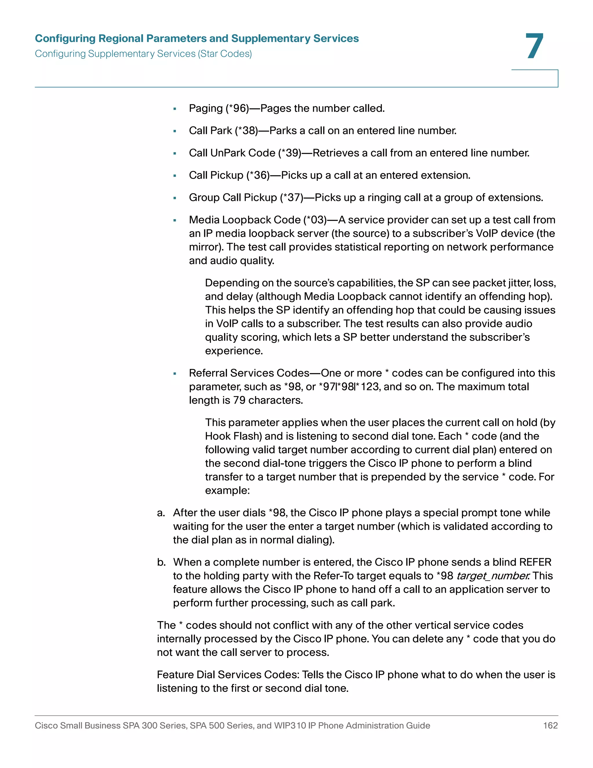 Configuring Regional Parameters and Supplementary Services 
Configuring Supplementary Services (Star Codes) 
7 
• Paging (*96)—Pages the number called. 
• Call Park (*38)—Parks a call on an entered line number. 
• Call UnPark Code (*39)—Retrieves a call from an entered line number. 
• Call Pickup (*36)—Picks up a call at an entered extension. 
• Group Call Pickup (*37)—Picks up a ringing call at a group of extensions. 
• Media Loopback Code (*03)—A service provider can set up a test call from 
an IP media loopback server (the source) to a subscriber’s VoIP device (the 
mirror). The test call provides statistical reporting on network performance 
and audio quality. 
Depending on the source’s capabilities, the SP can see packet jitter, loss, 
and delay (although Media Loopback cannot identify an offending hop). 
This helps the SP identify an offending hop that could be causing issues 
in VoIP calls to a subscriber. The test results can also provide audio 
quality scoring, which lets a SP better understand the subscriber’s 
experience. 
• Referral Services Codes—One or more * codes can be configured into this 
parameter, such as *98, or *97|*98|*123, and so on. The maximum total 
length is 79 characters. 
This parameter applies when the user places the current call on hold (by 
Hook Flash) and is listening to second dial tone. Each * code (and the 
following valid target number according to current dial plan) entered on 
the second dial-tone triggers the Cisco IP phone to perform a blind 
transfer to a target number that is prepended by the service * code. For 
example: 
a. After the user dials *98, the Cisco IP phone plays a special prompt tone while 
waiting for the user the enter a target number (which is validated according to 
the dial plan as in normal dialing). 
b. When a complete number is entered, the Cisco IP phone sends a blind REFER 
to the holding party with the Refer-To target equals to *98 target_number. This 
feature allows the Cisco IP phone to hand off a call to an application server to 
perform further processing, such as call park. 
The * codes should not conflict with any of the other vertical service codes 
internally processed by the Cisco IP phone. You can delete any * code that you do 
not want the call server to process. 
Feature Dial Services Codes: Tells the Cisco IP phone what to do when the user is 
listening to the first or second dial tone. 
Cisco Small Business SPA 300 Series, SPA 500 Series, and WIP310 IP Phone Administration Guide 162 
 