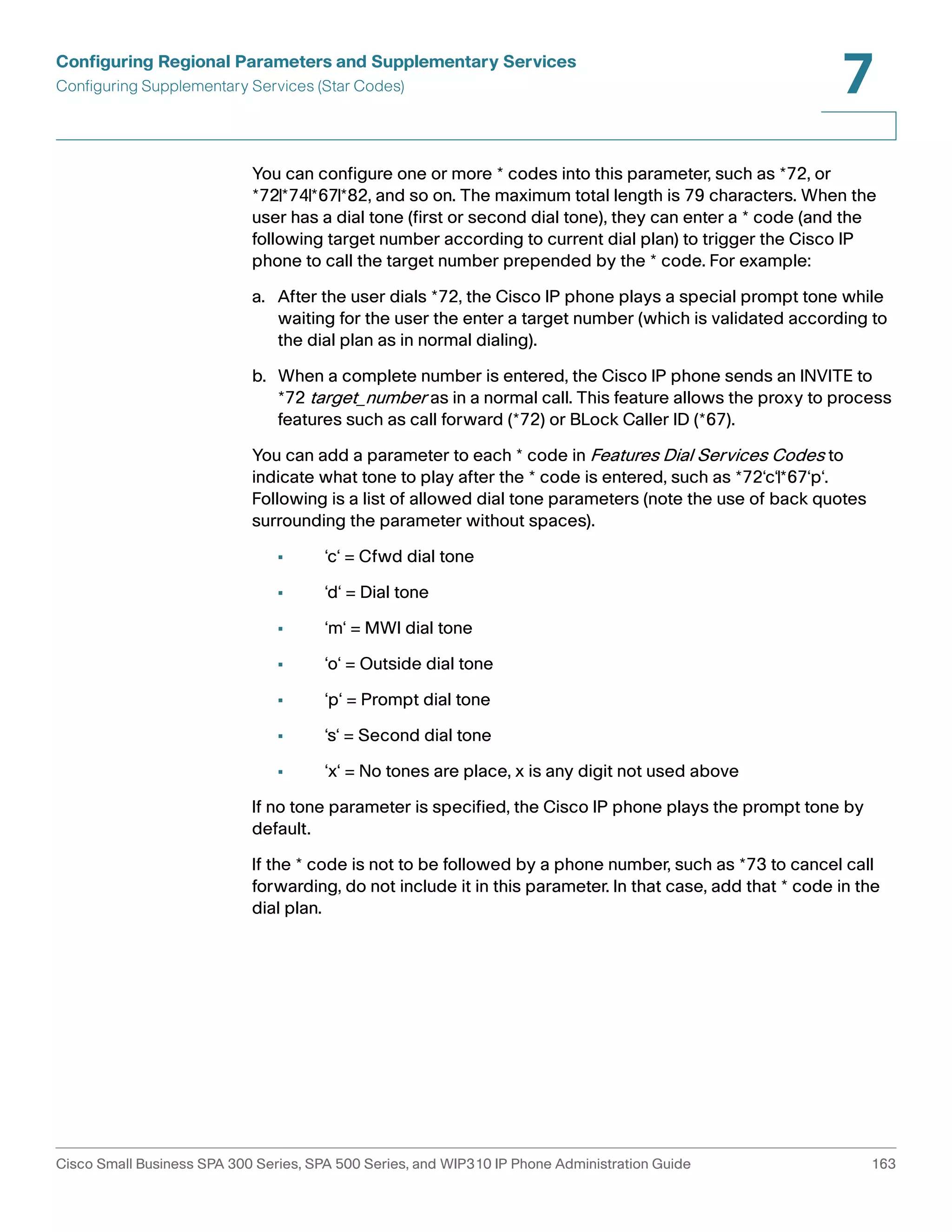 Configuring Regional Parameters and Supplementary Services 
Configuring Supplementary Services (Star Codes) 
7 
You can configure one or more * codes into this parameter, such as *72, or 
*72|*74|*67|*82, and so on. The maximum total length is 79 characters. When the 
user has a dial tone (first or second dial tone), they can enter a * code (and the 
following target number according to current dial plan) to trigger the Cisco IP 
phone to call the target number prepended by the * code. For example: 
a. After the user dials *72, the Cisco IP phone plays a special prompt tone while 
waiting for the user the enter a target number (which is validated according to 
the dial plan as in normal dialing). 
b. When a complete number is entered, the Cisco IP phone sends an INVITE to 
*72 target_number as in a normal call. This feature allows the proxy to process 
features such as call forward (*72) or BLock Caller ID (*67). 
You can add a parameter to each * code in Features Dial Services Codes to 
indicate what tone to play after the * code is entered, such as *72‘c‘|*67‘p‘. 
Following is a list of allowed dial tone parameters (note the use of back quotes 
surrounding the parameter without spaces). 
• ‘c‘ = Cfwd dial tone 
• ‘d‘ = Dial tone 
• ‘m‘ = MWI dial tone 
• ‘o‘ = Outside dial tone 
• ‘p‘ = Prompt dial tone 
• ‘s‘ = Second dial tone 
• ‘x‘ = No tones are place, x is any digit not used above 
If no tone parameter is specified, the Cisco IP phone plays the prompt tone by 
default. 
If the * code is not to be followed by a phone number, such as *73 to cancel call 
forwarding, do not include it in this parameter. In that case, add that * code in the 
dial plan. 
Cisco Small Business SPA 300 Series, SPA 500 Series, and WIP310 IP Phone Administration Guide 163 
 