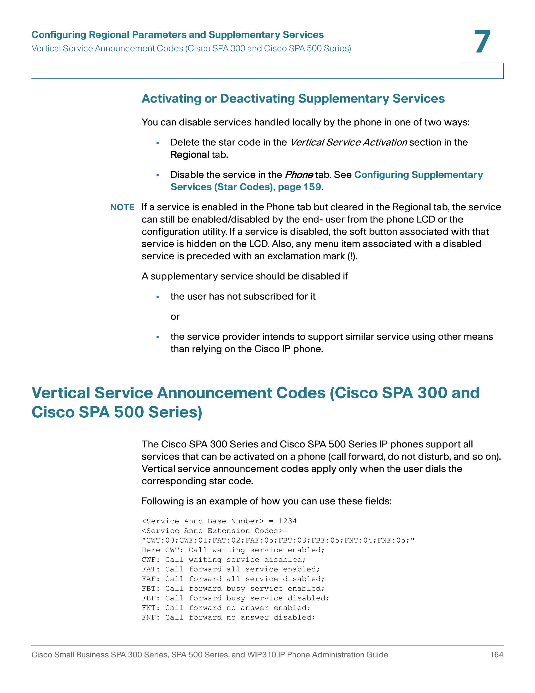 Configuring Regional Parameters and Supplementary Services 
Vertical Service Announcement Codes (Cisco SPA 300 and Cisco SPA 500 Series) 
7 
Activating or Deactivating Supplementary Services 
You can disable services handled locally by the phone in one of two ways: 
• Delete the star code in the Vertical Service Activation section in the 
Regional tab. 
• Disable the service in the Phone tab. See Configuring Supplementary 
Services (Star Codes), page159. 
NOTE If a service is enabled in the Phone tab but cleared in the Regional tab, the service 
can still be enabled/disabled by the end- user from the phone LCD or the 
configuration utility. If a service is disabled, the soft button associated with that 
service is hidden on the LCD. Also, any menu item associated with a disabled 
service is preceded with an exclamation mark (!). 
A supplementary service should be disabled if 
• the user has not subscribed for it 
or 
• the service provider intends to support similar service using other means 
than relying on the Cisco IP phone. 
Vertical Service Announcement Codes (Cisco SPA 300 and 
Cisco SPA 500 Series) 
The Cisco SPA 300 Series and Cisco SPA 500 Series IP phones support all 
services that can be activated on a phone (call forward, do not disturb, and so on). 
Vertical service announcement codes apply only when the user dials the 
corresponding star code. 
Following is an example of how you can use these fields: 
<Service Annc Base Number> = 1234 
<Service Annc Extension Codes>= 
"CWT:00;CWF:01;FAT:02;FAF:05;FBT:03;FBF:05;FNT:04;FNF:05;" 
Here CWT: Call waiting service enabled; 
CWF: Call waiting service disabled; 
FAT: Call forward all service enabled; 
FAF: Call forward all service disabled; 
FBT: Call forward busy service enabled; 
FBF: Call forward busy service disabled; 
FNT: Call forward no answer enabled; 
FNF: Call forward no answer disabled; 
Cisco Small Business SPA 300 Series, SPA 500 Series, and WIP310 IP Phone Administration Guide 164 
 