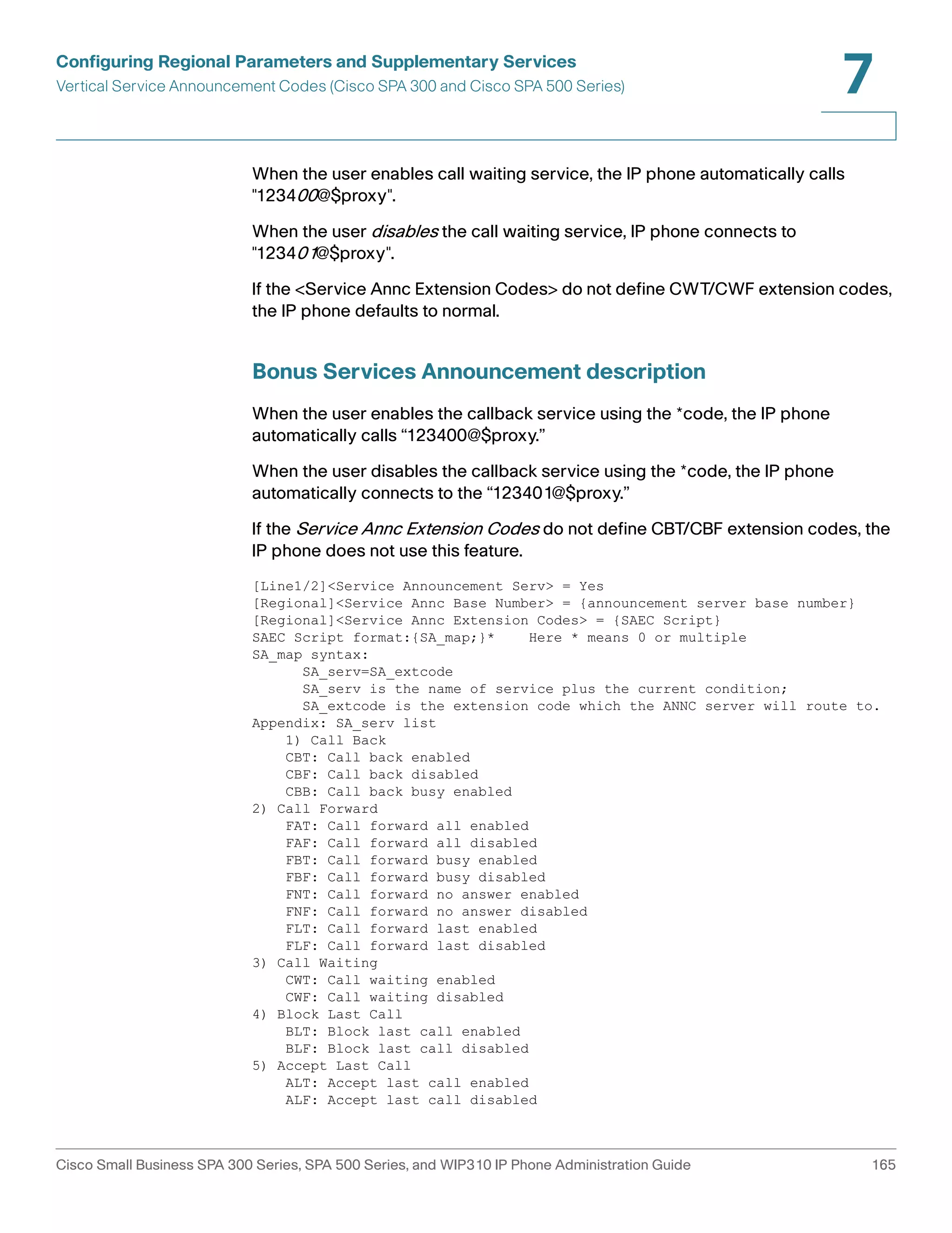 Configuring Regional Parameters and Supplementary Services 
Vertical Service Announcement Codes (Cisco SPA 300 and Cisco SPA 500 Series) 
7 
When the user enables call waiting service, the IP phone automatically calls 
"123400@$proxy". 
When the user disables the call waiting service, IP phone connects to 
"123401@$proxy". 
If the <Service Annc Extension Codes> do not define CWT/CWF extension codes, 
the IP phone defaults to normal. 
Bonus Services Announcement description 
When the user enables the callback service using the *code, the IP phone 
automatically calls “123400@$proxy.” 
When the user disables the callback service using the *code, the IP phone 
automatically connects to the “123401@$proxy.” 
If the Service Annc Extension Codes do not define CBT/CBF extension codes, the 
IP phone does not use this feature. 
[Line1/2]<Service Announcement Serv> = Yes 
[Regional]<Service Annc Base Number> = {announcement server base number} 
[Regional]<Service Annc Extension Codes> = {SAEC Script} 
SAEC Script format:{SA_map;}* Here * means 0 or multiple 
SA_map syntax: 
SA_serv=SA_extcode 
SA_serv is the name of service plus the current condition; 
SA_extcode is the extension code which the ANNC server will route to. 
Appendix: SA_serv list 
1) Call Back 
CBT: Call back enabled 
CBF: Call back disabled 
CBB: Call back busy enabled 
2) Call Forward 
FAT: Call forward all enabled 
FAF: Call forward all disabled 
FBT: Call forward busy enabled 
FBF: Call forward busy disabled 
FNT: Call forward no answer enabled 
FNF: Call forward no answer disabled 
FLT: Call forward last enabled 
FLF: Call forward last disabled 
3) Call Waiting 
CWT: Call waiting enabled 
CWF: Call waiting disabled 
4) Block Last Call 
BLT: Block last call enabled 
BLF: Block last call disabled 
5) Accept Last Call 
ALT: Accept last call enabled 
ALF: Accept last call disabled 
Cisco Small Business SPA 300 Series, SPA 500 Series, and WIP310 IP Phone Administration Guide 165 
 