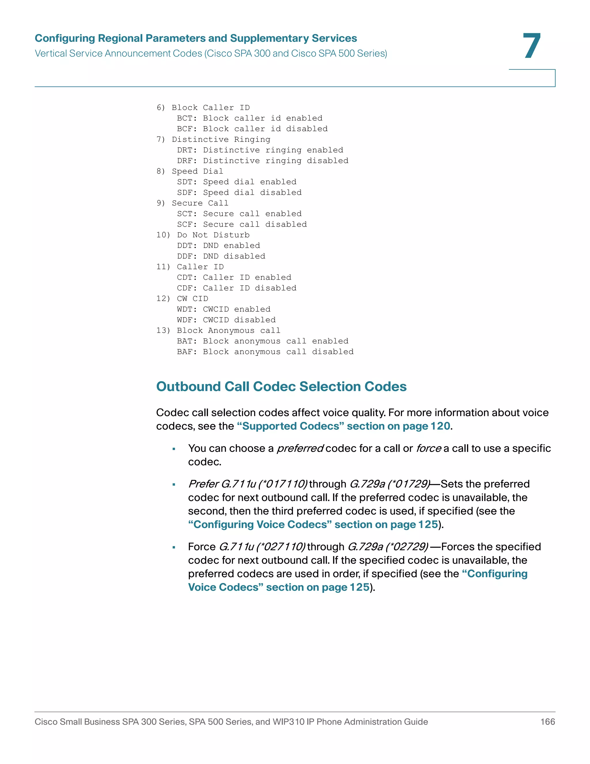 Configuring Regional Parameters and Supplementary Services 
Vertical Service Announcement Codes (Cisco SPA 300 and Cisco SPA 500 Series) 
7 
6) Block Caller ID 
BCT: Block caller id enabled 
BCF: Block caller id disabled 
7) Distinctive Ringing 
DRT: Distinctive ringing enabled 
DRF: Distinctive ringing disabled 
8) Speed Dial 
SDT: Speed dial enabled 
SDF: Speed dial disabled 
9) Secure Call 
SCT: Secure call enabled 
SCF: Secure call disabled 
10) Do Not Disturb 
DDT: DND enabled 
DDF: DND disabled 
11) Caller ID 
CDT: Caller ID enabled 
CDF: Caller ID disabled 
12) CW CID 
WDT: CWCID enabled 
WDF: CWCID disabled 
13) Block Anonymous call 
BAT: Block anonymous call enabled 
BAF: Block anonymous call disabled 
Outbound Call Codec Selection Codes 
Codec call selection codes affect voice quality. For more information about voice 
codecs, see the “Supported Codecs” section on page120. 
• You can choose a preferred codec for a call or force a call to use a specific 
codec. 
• Prefer G.711u (*017110) through G.729a (*01729)—Sets the preferred 
codec for next outbound call. If the preferred codec is unavailable, the 
second, then the third preferred codec is used, if specified (see the 
“Configuring Voice Codecs” section on page125). 
• Force G.711u (*027110) through G.729a (*02729) —Forces the specified 
codec for next outbound call. If the specified codec is unavailable, the 
preferred codecs are used in order, if specified (see the “Configuring 
Voice Codecs” section on page125). 
Cisco Small Business SPA 300 Series, SPA 500 Series, and WIP310 IP Phone Administration Guide 166 
 