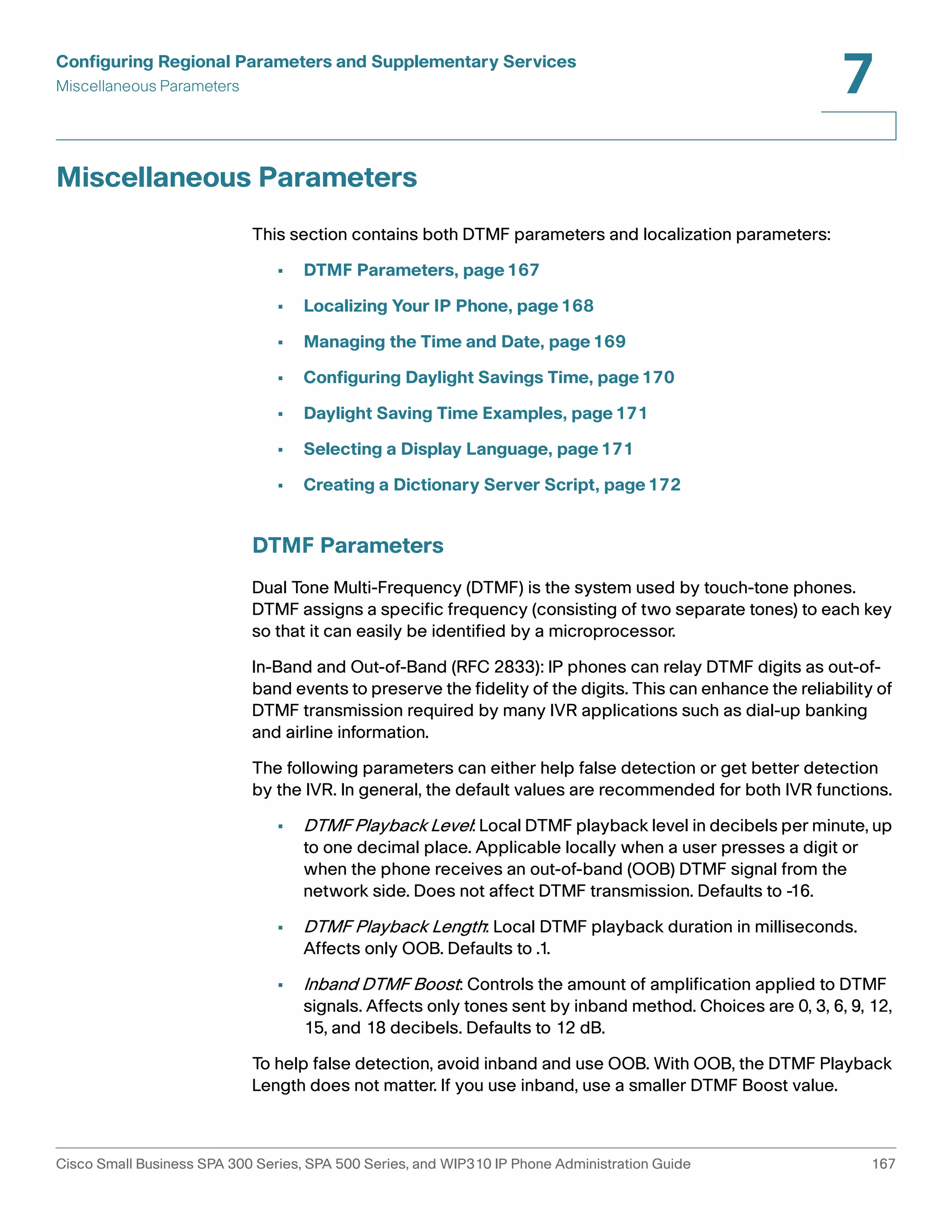 Configuring Regional Parameters and Supplementary Services 
Miscellaneous Parameters 
7 
Miscellaneous Parameters 
This section contains both DTMF parameters and localization parameters: 
• DTMF Parameters, page167 
• Localizing Your IP Phone, page168 
• Managing the Time and Date, page169 
• Configuring Daylight Savings Time, page170 
• Daylight Saving Time Examples, page171 
• Selecting a Display Language, page171 
• Creating a Dictionary Server Script, page172 
DTMF Parameters 
Dual Tone Multi-Frequency (DTMF) is the system used by touch-tone phones. 
DTMF assigns a specific frequency (consisting of two separate tones) to each key 
so that it can easily be identified by a microprocessor. 
In-Band and Out-of-Band (RFC 2833): IP phones can relay DTMF digits as out-of-band 
events to preserve the fidelity of the digits. This can enhance the reliability of 
DTMF transmission required by many IVR applications such as dial-up banking 
and airline information. 
The following parameters can either help false detection or get better detection 
by the IVR. In general, the default values are recommended for both IVR functions. 
• DTMF Playback Level: Local DTMF playback level in decibels per minute, up 
to one decimal place. Applicable locally when a user presses a digit or 
when the phone receives an out-of-band (OOB) DTMF signal from the 
network side. Does not affect DTMF transmission. Defaults to -16. 
• DTMF Playback Length: Local DTMF playback duration in milliseconds. 
Affects only OOB. Defaults to .1. 
• Inband DTMF Boost: Controls the amount of amplification applied to DTMF 
signals. Affects only tones sent by inband method. Choices are 0, 3, 6, 9, 12, 
15, and 18 decibels. Defaults to 12 dB. 
To help false detection, avoid inband and use OOB. With OOB, the DTMF Playback 
Length does not matter. If you use inband, use a smaller DTMF Boost value. 
Cisco Small Business SPA 300 Series, SPA 500 Series, and WIP310 IP Phone Administration Guide 167 
 