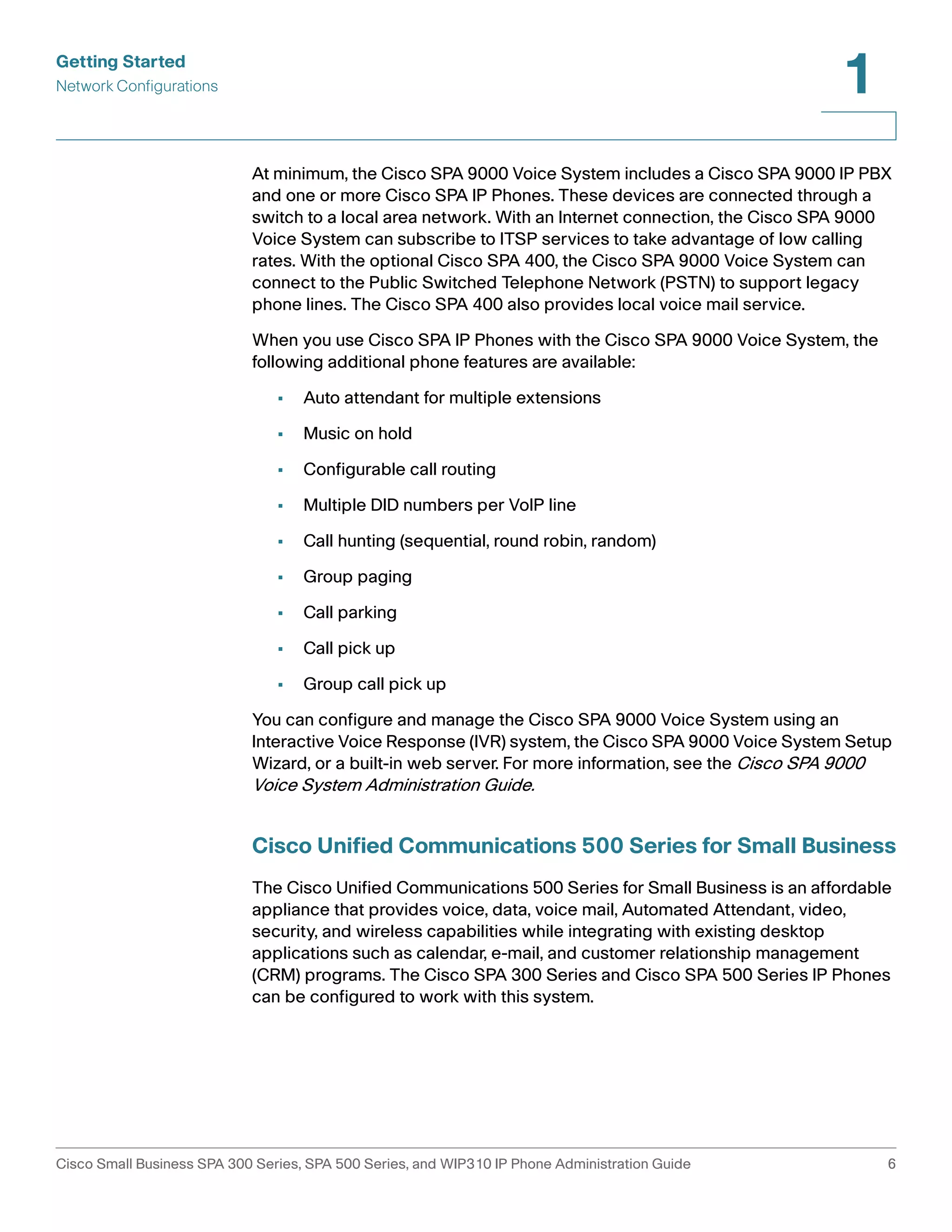 Getting Started 
Network Configurations 
1 
At minimum, the Cisco SPA 9000 Voice System includes a Cisco SPA 9000 IP PBX 
and one or more Cisco SPA IP Phones. These devices are connected through a 
switch to a local area network. With an Internet connection, the Cisco SPA 9000 
Voice System can subscribe to ITSP services to take advantage of low calling 
rates. With the optional Cisco SPA 400, the Cisco SPA 9000 Voice System can 
connect to the Public Switched Telephone Network (PSTN) to support legacy 
phone lines. The Cisco SPA 400 also provides local voice mail service. 
When you use Cisco SPA IP Phones with the Cisco SPA 9000 Voice System, the 
following additional phone features are available: 
• Auto attendant for multiple extensions 
• Music on hold 
• Configurable call routing 
• Multiple DID numbers per VoIP line 
• Call hunting (sequential, round robin, random) 
• Group paging 
• Call parking 
• Call pick up 
• Group call pick up 
You can configure and manage the Cisco SPA 9000 Voice System using an 
Interactive Voice Response (IVR) system, the Cisco SPA 9000 Voice System Setup 
Wizard, or a built-in web server. For more information, see the Cisco SPA 9000 
Voice System Administration Guide. 
Cisco Unified Communications 500 Series for Small Business 
The Cisco Unified Communications 500 Series for Small Business is an affordable 
appliance that provides voice, data, voice mail, Automated Attendant, video, 
security, and wireless capabilities while integrating with existing desktop 
applications such as calendar, e-mail, and customer relationship management 
(CRM) programs. The Cisco SPA 300 Series and Cisco SPA 500 Series IP Phones 
can be configured to work with this system. 
Cisco Small Business SPA 300 Series, SPA 500 Series, and WIP310 IP Phone Administration Guide 6 
 