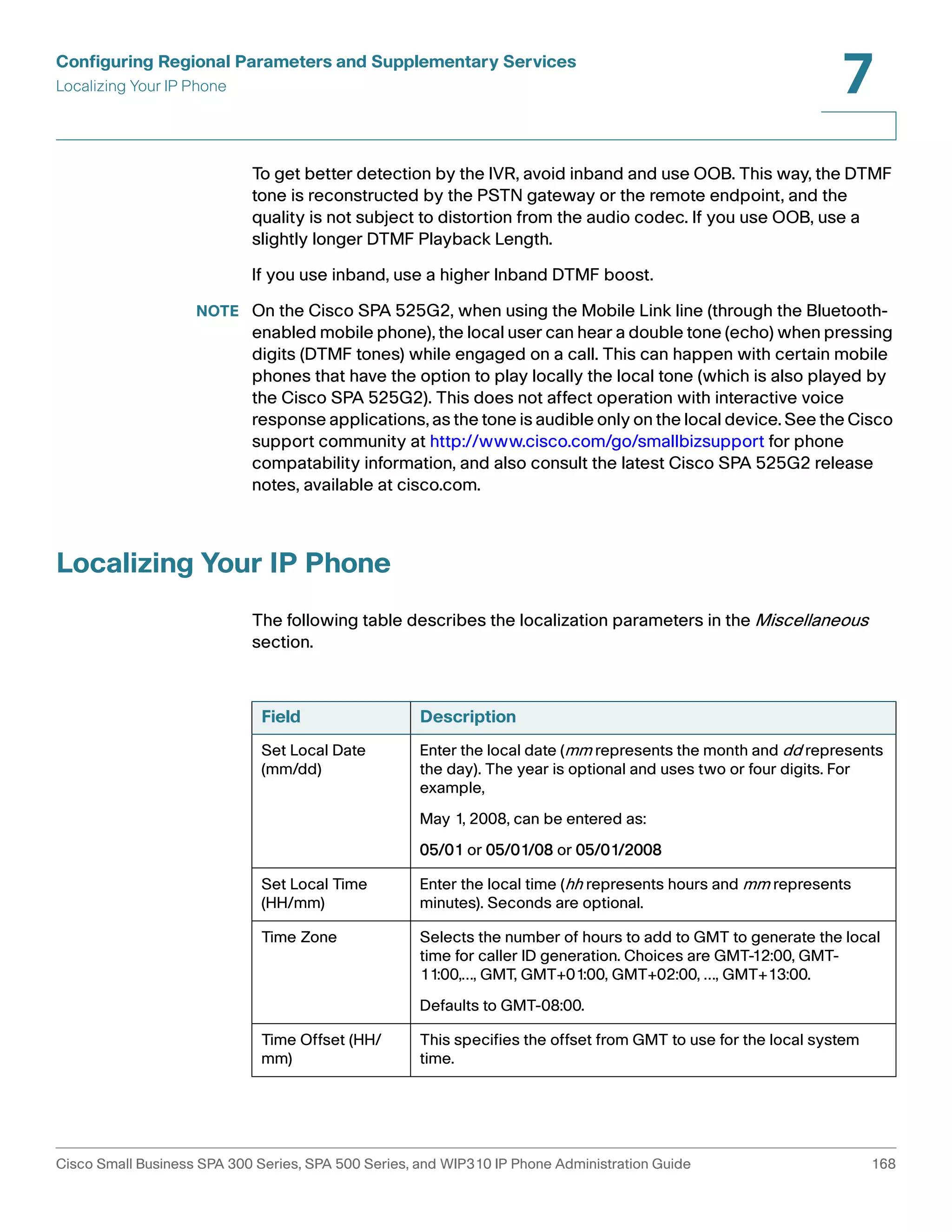 Configuring Regional Parameters and Supplementary Services 
Localizing Your IP Phone 
7 
To get better detection by the IVR, avoid inband and use OOB. This way, the DTMF 
tone is reconstructed by the PSTN gateway or the remote endpoint, and the 
quality is not subject to distortion from the audio codec. If you use OOB, use a 
slightly longer DTMF Playback Length. 
If you use inband, use a higher Inband DTMF boost. 
NOTE On the Cisco SPA 525G2, when using the Mobile Link line (through the Bluetooth-enabled 
mobile phone), the local user can hear a double tone (echo) when pressing 
digits (DTMF tones) while engaged on a call. This can happen with certain mobile 
phones that have the option to play locally the local tone (which is also played by 
the Cisco SPA 525G2). This does not affect operation with interactive voice 
response applications, as the tone is audible only on the local device. See the Cisco 
support community at http://www.cisco.com/go/smallbizsupport for phone 
compatability information, and also consult the latest Cisco SPA 525G2 release 
notes, available at cisco.com. 
Localizing Your IP Phone 
The following table describes the localization parameters in the Miscellaneous 
section. 
Field Description 
Set Local Date 
(mm/dd) 
Enter the local date (mm represents the month and dd represents 
the day). The year is optional and uses two or four digits. For 
example, 
May 1, 2008, can be entered as: 
05/01 or 05/01/08 or 05/01/2008 
Set Local Time 
(HH/mm) 
Enter the local time (hh represents hours and mm represents 
minutes). Seconds are optional. 
Time Zone Selects the number of hours to add to GMT to generate the local 
time for caller ID generation. Choices are GMT-12:00, GMT- 
11:00,…, GMT, GMT+01:00, GMT+02:00, …, GMT+13:00. 
Defaults to GMT-08:00. 
Time Offset (HH/ 
mm) 
This specifies the offset from GMT to use for the local system 
time. 
Cisco Small Business SPA 300 Series, SPA 500 Series, and WIP310 IP Phone Administration Guide 168 
 