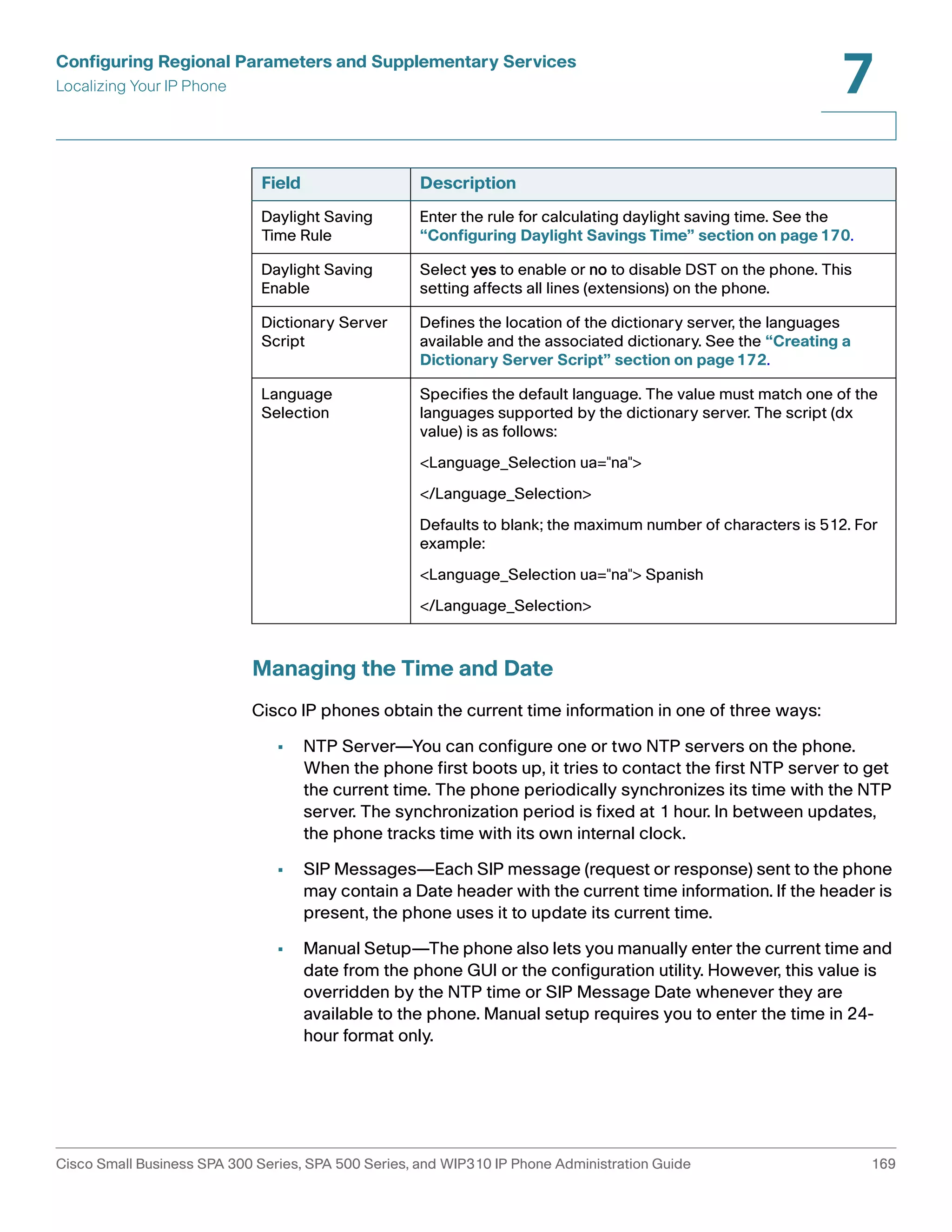 Configuring Regional Parameters and Supplementary Services 
Localizing Your IP Phone 
7 
Field Description 
Daylight Saving 
Time Rule 
Enter the rule for calculating daylight saving time. See the 
“Configuring Daylight Savings Time” section on page170. 
Daylight Saving 
Enable 
Select yes to enable or no to disable DST on the phone. This 
setting affects all lines (extensions) on the phone. 
Dictionary Server 
Script 
Defines the location of the dictionary server, the languages 
available and the associated dictionary. See the “Creating a 
Dictionary Server Script” section on page172. 
Language 
Selection 
Specifies the default language. The value must match one of the 
languages supported by the dictionary server. The script (dx 
value) is as follows: 
<Language_Selection ua="na"> 
</Language_Selection> 
Defaults to blank; the maximum number of characters is 512. For 
example: 
<Language_Selection ua="na"> Spanish 
</Language_Selection> 
Managing the Time and Date 
Cisco IP phones obtain the current time information in one of three ways: 
• NTP Server—You can configure one or two NTP servers on the phone. 
When the phone first boots up, it tries to contact the first NTP server to get 
the current time. The phone periodically synchronizes its time with the NTP 
server. The synchronization period is fixed at 1 hour. In between updates, 
the phone tracks time with its own internal clock. 
• SIP Messages—Each SIP message (request or response) sent to the phone 
may contain a Date header with the current time information. If the header is 
present, the phone uses it to update its current time. 
• Manual Setup—The phone also lets you manually enter the current time and 
date from the phone GUI or the configuration utility. However, this value is 
overridden by the NTP time or SIP Message Date whenever they are 
available to the phone. Manual setup requires you to enter the time in 24- 
hour format only. 
Cisco Small Business SPA 300 Series, SPA 500 Series, and WIP310 IP Phone Administration Guide 169 
 