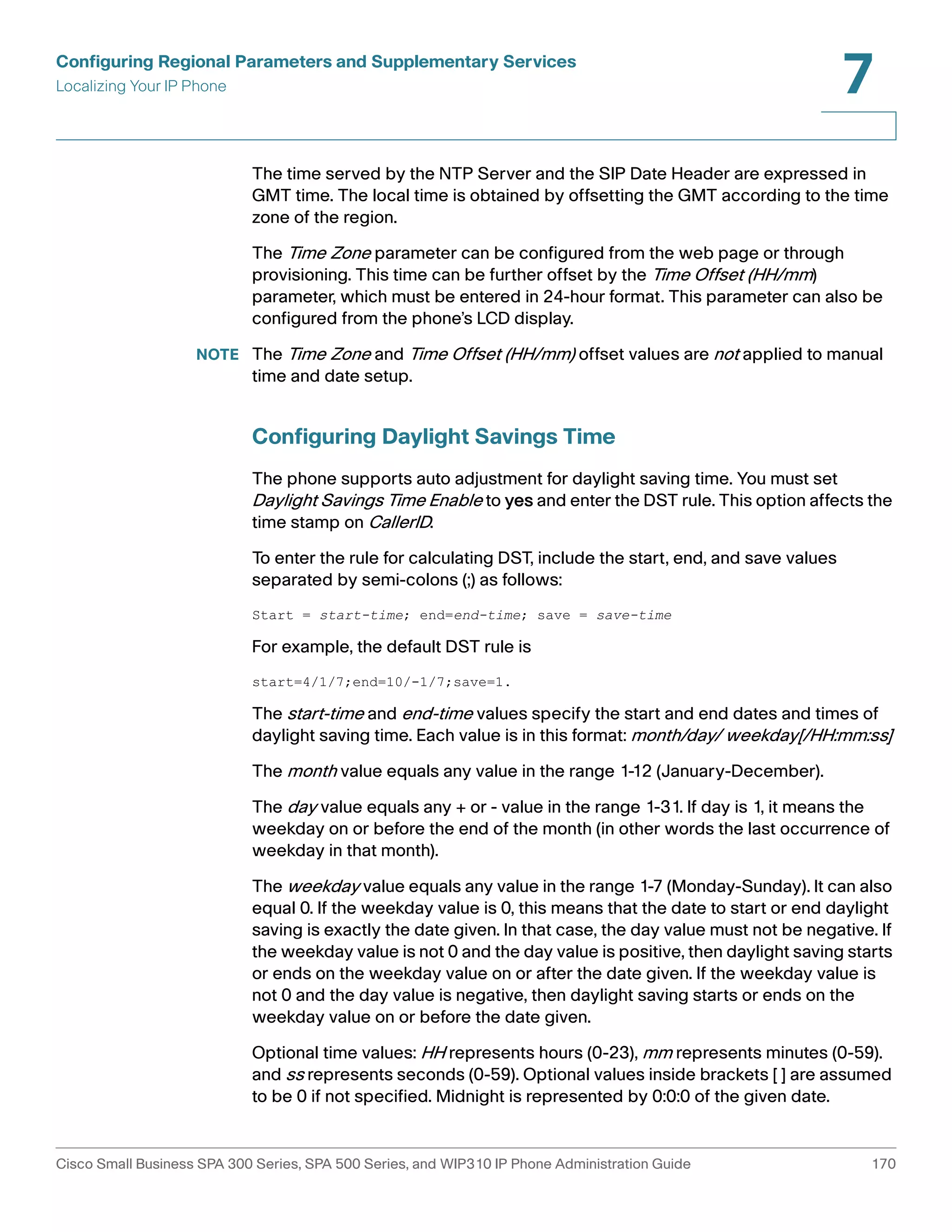 Configuring Regional Parameters and Supplementary Services 
Localizing Your IP Phone 
7 
The time served by the NTP Server and the SIP Date Header are expressed in 
GMT time. The local time is obtained by offsetting the GMT according to the time 
zone of the region. 
The Time Zone parameter can be configured from the web page or through 
provisioning. This time can be further offset by the Time Offset (HH/mm) 
parameter, which must be entered in 24-hour format. This parameter can also be 
configured from the phone’s LCD display. 
NOTE The Time Zone and Time Offset (HH/mm) offset values are not applied to manual 
time and date setup. 
Configuring Daylight Savings Time 
The phone supports auto adjustment for daylight saving time. You must set 
Daylight Savings Time Enable to yes and enter the DST rule. This option affects the 
time stamp on CallerID. 
To enter the rule for calculating DST, include the start, end, and save values 
separated by semi-colons (;) as follows: 
Start = start-time; end=end-time; save = save-time 
For example, the default DST rule is 
start=4/1/7;end=10/-1/7;save=1. 
The start-time and end-time values specify the start and end dates and times of 
daylight saving time. Each value is in this format: month/day/ weekday[/HH:mm:ss] 
The month value equals any value in the range 1-12 (January-December). 
The day value equals any + or - value in the range 1-31. If day is 1, it means the 
weekday on or before the end of the month (in other words the last occurrence of 
weekday in that month). 
The weekday value equals any value in the range 1-7 (Monday-Sunday). It can also 
equal 0. If the weekday value is 0, this means that the date to start or end daylight 
saving is exactly the date given. In that case, the day value must not be negative. If 
the weekday value is not 0 and the day value is positive, then daylight saving starts 
or ends on the weekday value on or after the date given. If the weekday value is 
not 0 and the day value is negative, then daylight saving starts or ends on the 
weekday value on or before the date given. 
Optional time values: HH represents hours (0-23), mm represents minutes (0-59). 
and ss represents seconds (0-59). Optional values inside brackets [ ] are assumed 
to be 0 if not specified. Midnight is represented by 0:0:0 of the given date. 
Cisco Small Business SPA 300 Series, SPA 500 Series, and WIP310 IP Phone Administration Guide 170 
 