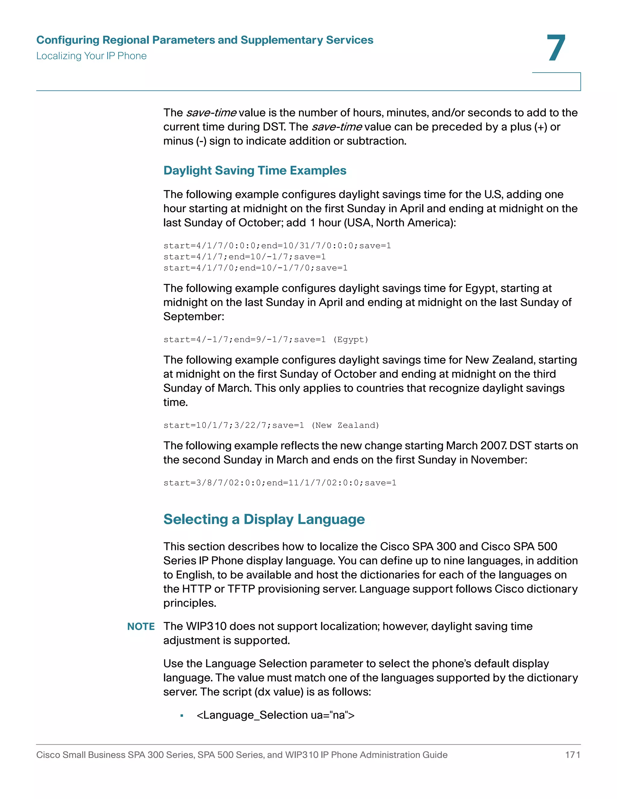 Configuring Regional Parameters and Supplementary Services 
Localizing Your IP Phone 
7 
The save-time value is the number of hours, minutes, and/or seconds to add to the 
current time during DST. The save-time value can be preceded by a plus (+) or 
minus (-) sign to indicate addition or subtraction. 
Daylight Saving Time Examples 
The following example configures daylight savings time for the U.S, adding one 
hour starting at midnight on the first Sunday in April and ending at midnight on the 
last Sunday of October; add 1 hour (USA, North America): 
start=4/1/7/0:0:0;end=10/31/7/0:0:0;save=1 
start=4/1/7;end=10/-1/7;save=1 
start=4/1/7/0;end=10/-1/7/0;save=1 
The following example configures daylight savings time for Egypt, starting at 
midnight on the last Sunday in April and ending at midnight on the last Sunday of 
September: 
start=4/-1/7;end=9/-1/7;save=1 (Egypt) 
The following example configures daylight savings time for New Zealand, starting 
at midnight on the first Sunday of October and ending at midnight on the third 
Sunday of March. This only applies to countries that recognize daylight savings 
time. 
start=10/1/7;3/22/7;save=1 (New Zealand) 
The following example reflects the new change starting March 2007. DST starts on 
the second Sunday in March and ends on the first Sunday in November: 
start=3/8/7/02:0:0;end=11/1/7/02:0:0;save=1 
Selecting a Display Language 
This section describes how to localize the Cisco SPA 300 and Cisco SPA 500 
Series IP Phone display language. You can define up to nine languages, in addition 
to English, to be available and host the dictionaries for each of the languages on 
the HTTP or TFTP provisioning server. Language support follows Cisco dictionary 
principles. 
NOTE The WIP310 does not support localization; however, daylight saving time 
adjustment is supported. 
Use the Language Selection parameter to select the phone’s default display 
language. The value must match one of the languages supported by the dictionary 
server. The script (dx value) is as follows: 
• <Language_Selection ua="na"> 
Cisco Small Business SPA 300 Series, SPA 500 Series, and WIP310 IP Phone Administration Guide 171 
 