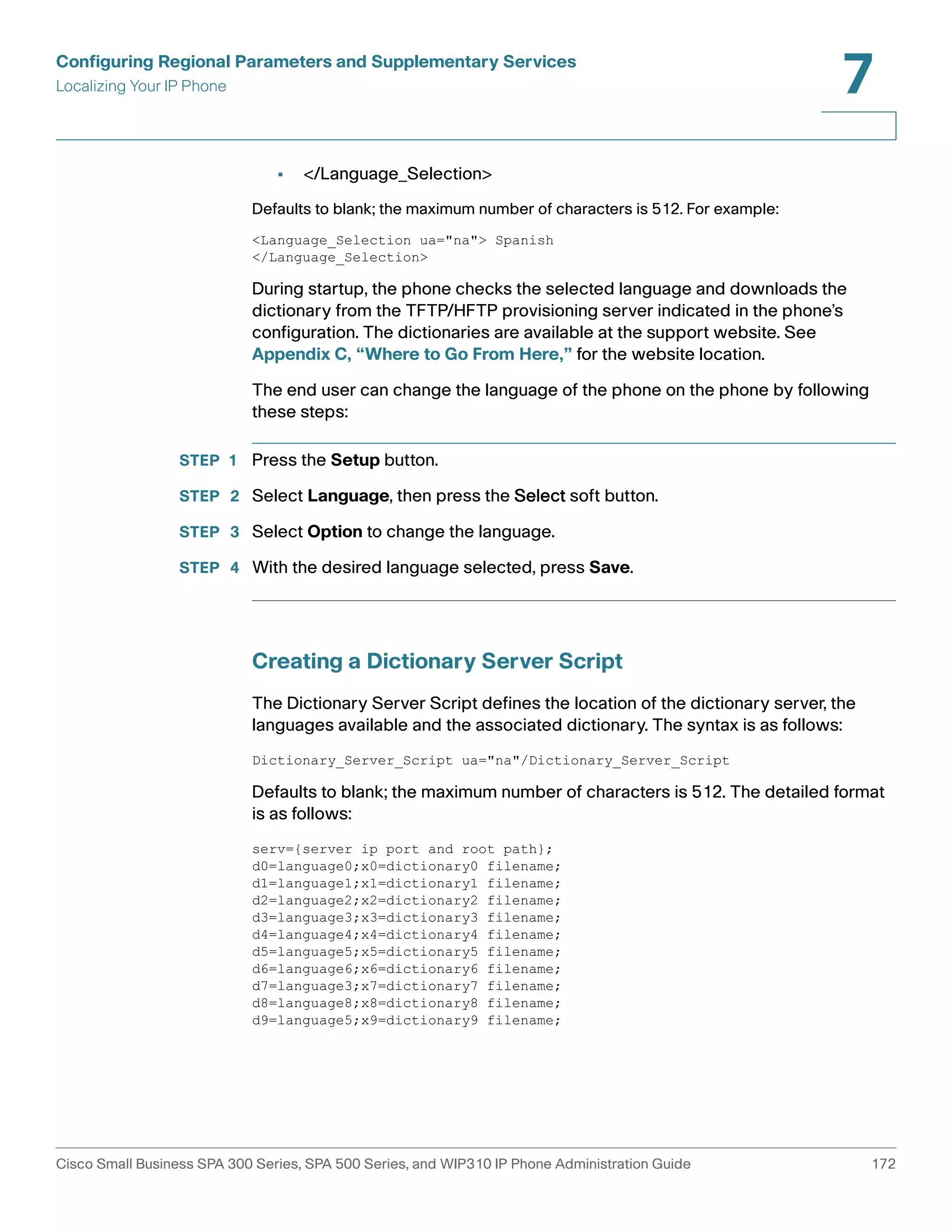 Configuring Regional Parameters and Supplementary Services 
Localizing Your IP Phone 
7 
• </Language_Selection> 
Defaults to blank; the maximum number of characters is 512. For example: 
<Language_Selection ua="na"> Spanish 
</Language_Selection> 
During startup, the phone checks the selected language and downloads the 
dictionary from the TFTP/HFTP provisioning server indicated in the phone’s 
configuration. The dictionaries are available at the support website. See 
Appendix C, “Where to Go From Here,” for the website location. 
The end user can change the language of the phone on the phone by following 
these steps: 
STEP 1 Press the Setup button. 
STEP 2 Select Language, then press the Select soft button. 
STEP 3 Select Option to change the language. 
STEP 4 With the desired language selected, press Save. 
Creating a Dictionary Server Script 
The Dictionary Server Script defines the location of the dictionary server, the 
languages available and the associated dictionary. The syntax is as follows: 
Dictionary_Server_Script ua="na"/Dictionary_Server_Script 
Defaults to blank; the maximum number of characters is 512. The detailed format 
is as follows: 
serv={server ip port and root path}; 
d0=language0;x0=dictionary0 filename; 
d1=language1;x1=dictionary1 filename; 
d2=language2;x2=dictionary2 filename; 
d3=language3;x3=dictionary3 filename; 
d4=language4;x4=dictionary4 filename; 
d5=language5;x5=dictionary5 filename; 
d6=language6;x6=dictionary6 filename; 
d7=language3;x7=dictionary7 filename; 
d8=language8;x8=dictionary8 filename; 
d9=language5;x9=dictionary9 filename; 
Cisco Small Business SPA 300 Series, SPA 500 Series, and WIP310 IP Phone Administration Guide 172 
 