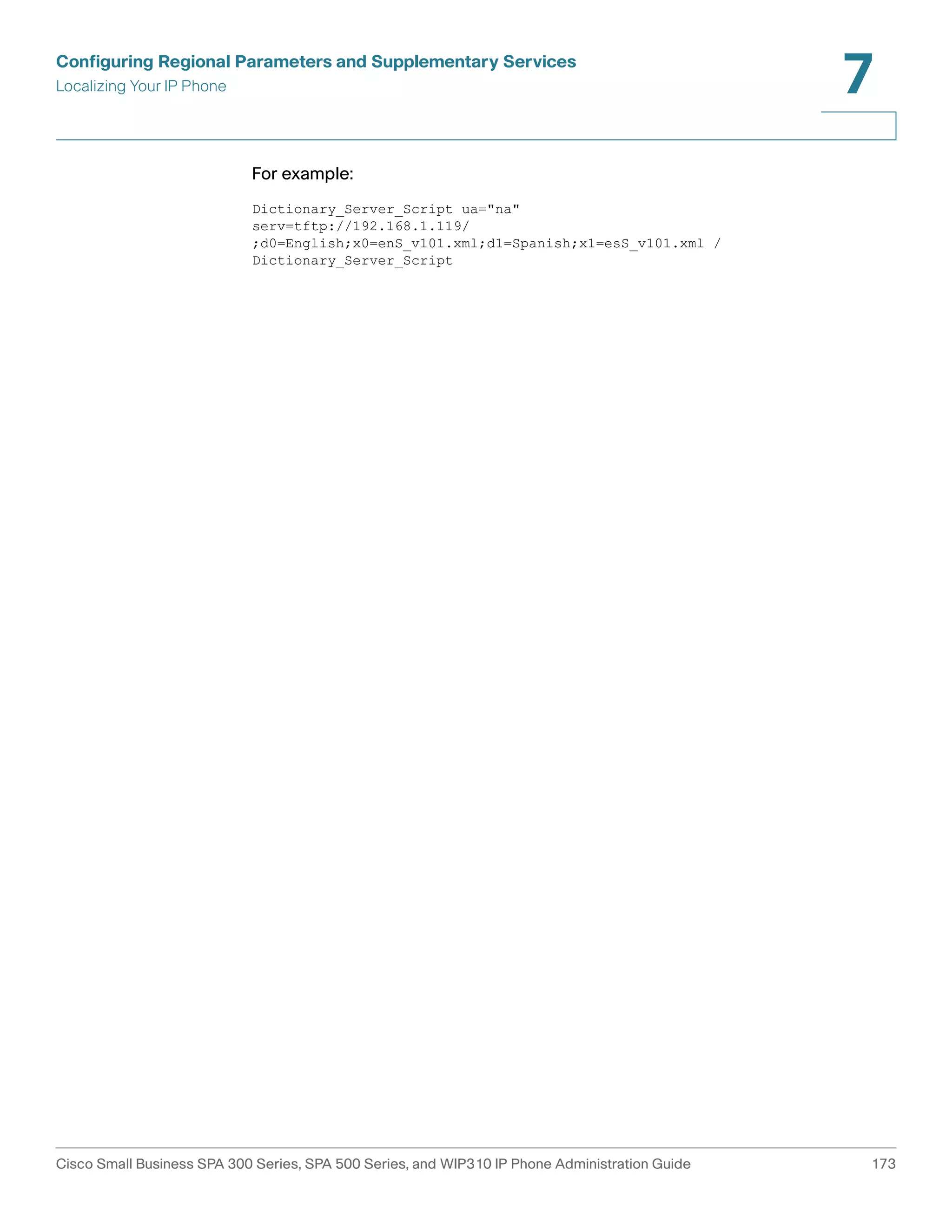 Configuring Regional Parameters and Supplementary Services 
Localizing Your IP Phone 
7 
For example: 
Dictionary_Server_Script ua="na" 
serv=tftp://192.168.1.119/ 
;d0=English;x0=enS_v101.xml;d1=Spanish;x1=esS_v101.xml / 
Dictionary_Server_Script 
Cisco Small Business SPA 300 Series, SPA 500 Series, and WIP310 IP Phone Administration Guide 173 
 