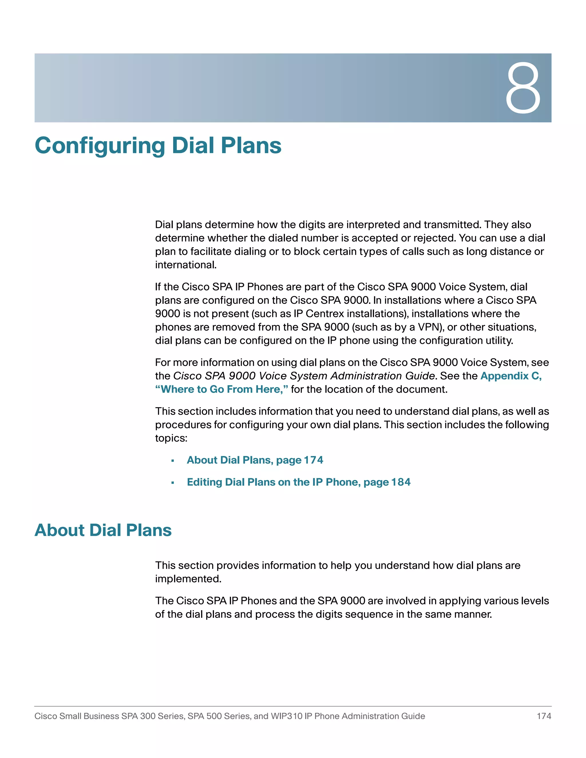 8 
Configuring Dial Plans 
Dial plans determine how the digits are interpreted and transmitted. They also 
determine whether the dialed number is accepted or rejected. You can use a dial 
plan to facilitate dialing or to block certain types of calls such as long distance or 
international. 
If the Cisco SPA IP Phones are part of the Cisco SPA 9000 Voice System, dial 
plans are configured on the Cisco SPA 9000. In installations where a Cisco SPA 
9000 is not present (such as IP Centrex installations), installations where the 
phones are removed from the SPA 9000 (such as by a VPN), or other situations, 
dial plans can be configured on the IP phone using the configuration utility. 
For more information on using dial plans on the Cisco SPA 9000 Voice System, see 
the Cisco SPA 9000 Voice System Administration Guide. See the Appendix C, 
“Where to Go From Here,” for the location of the document. 
This section includes information that you need to understand dial plans, as well as 
procedures for configuring your own dial plans. This section includes the following 
topics: 
• About Dial Plans, page174 
• Editing Dial Plans on the IP Phone, page184 
About Dial Plans 
This section provides information to help you understand how dial plans are 
implemented. 
The Cisco SPA IP Phones and the SPA 9000 are involved in applying various levels 
of the dial plans and process the digits sequence in the same manner. 
Cisco Small Business SPA 300 Series, SPA 500 Series, and WIP310 IP Phone Administration Guide 174 
 