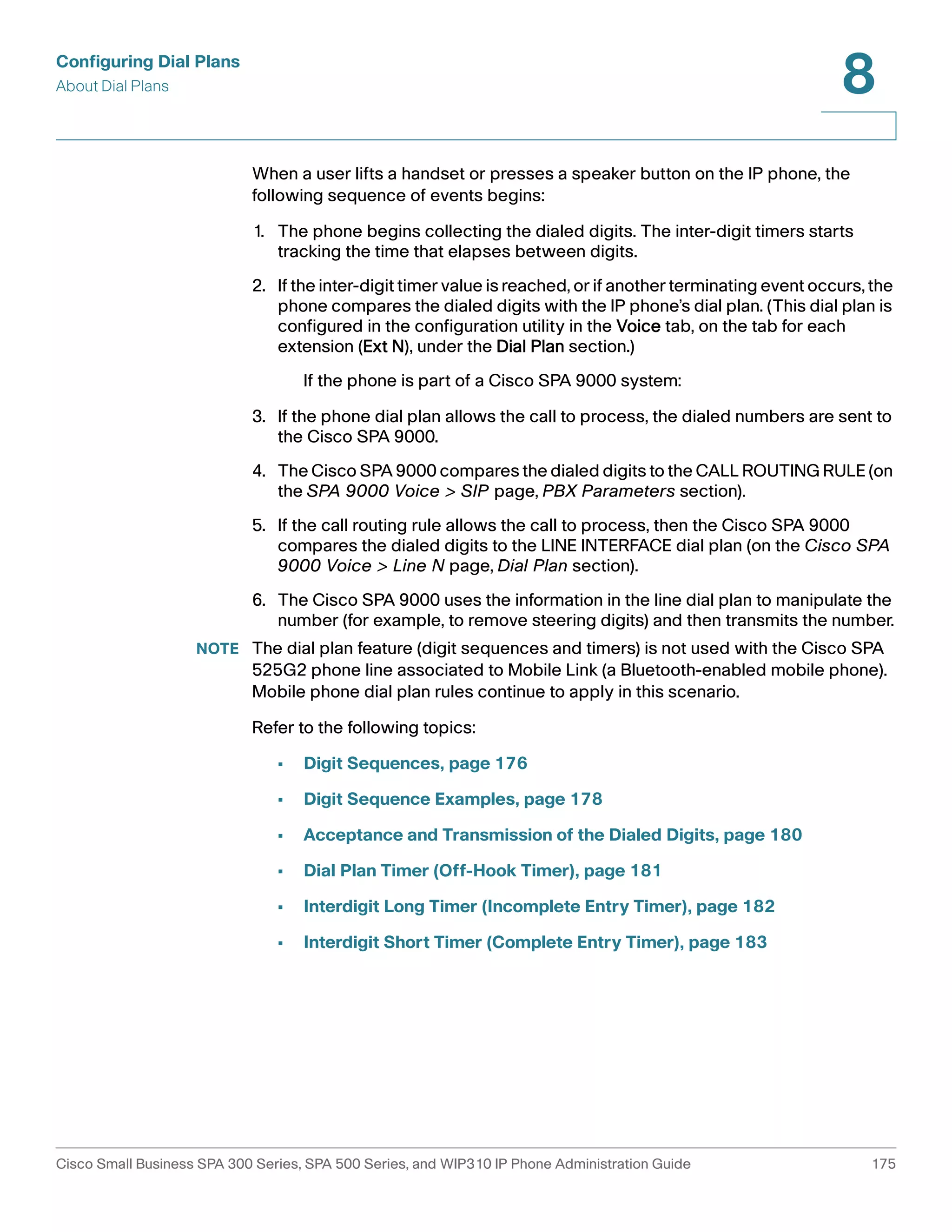 Configuring Dial Plans 
About Dial Plans 
8 
When a user lifts a handset or presses a speaker button on the IP phone, the 
following sequence of events begins: 
1. The phone begins collecting the dialed digits. The inter-digit timers starts 
tracking the time that elapses between digits. 
2. If the inter-digit timer value is reached, or if another terminating event occurs, the 
phone compares the dialed digits with the IP phone’s dial plan. (This dial plan is 
configured in the configuration utility in the Voice tab, on the tab for each 
extension (Ext N), under the Dial Plan section.) 
If the phone is part of a Cisco SPA 9000 system: 
3. If the phone dial plan allows the call to process, the dialed numbers are sent to 
the Cisco SPA 9000. 
4. The Cisco SPA 9000 compares the dialed digits to the CALL ROUTING RULE (on 
the SPA 9000 Voice > SIP page, PBX Parameters section). 
5. If the call routing rule allows the call to process, then the Cisco SPA 9000 
compares the dialed digits to the LINE INTERFACE dial plan (on the Cisco SPA 
9000 Voice > Line N page, Dial Plan section). 
6. The Cisco SPA 9000 uses the information in the line dial plan to manipulate the 
number (for example, to remove steering digits) and then transmits the number. 
NOTE The dial plan feature (digit sequences and timers) is not used with the Cisco SPA 
525G2 phone line associated to Mobile Link (a Bluetooth-enabled mobile phone). 
Mobile phone dial plan rules continue to apply in this scenario. 
Refer to the following topics: 
• Digit Sequences, page 176 
• Digit Sequence Examples, page 178 
• Acceptance and Transmission of the Dialed Digits, page 180 
• Dial Plan Timer (Off-Hook Timer), page 181 
• Interdigit Long Timer (Incomplete Entry Timer), page 182 
• Interdigit Short Timer (Complete Entry Timer), page 183 
Cisco Small Business SPA 300 Series, SPA 500 Series, and WIP310 IP Phone Administration Guide 175 
 