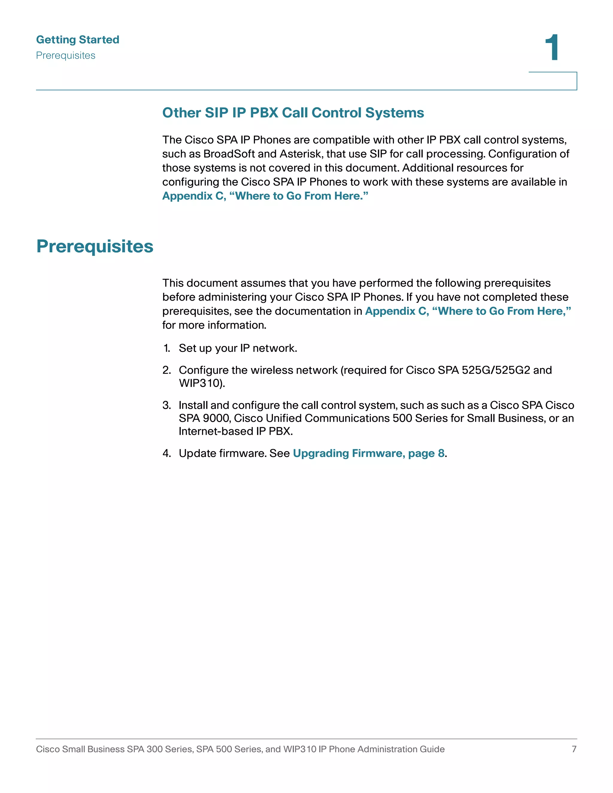 Getting Started 
Prerequisites 
1 
Other SIP IP PBX Call Control Systems 
The Cisco SPA IP Phones are compatible with other IP PBX call control systems, 
such as BroadSoft and Asterisk, that use SIP for call processing. Configuration of 
those systems is not covered in this document. Additional resources for 
configuring the Cisco SPA IP Phones to work with these systems are available in 
Appendix C, “Where to Go From Here.” 
Prerequisites 
This document assumes that you have performed the following prerequisites 
before administering your Cisco SPA IP Phones. If you have not completed these 
prerequisites, see the documentation in Appendix C, “Where to Go From Here,” 
for more information. 
1. Set up your IP network. 
2. Configure the wireless network (required for Cisco SPA 525G/525G2 and 
WIP310). 
3. Install and configure the call control system, such as such as a Cisco SPA Cisco 
SPA 9000, Cisco Unified Communications 500 Series for Small Business, or an 
Internet-based IP PBX. 
4. Update firmware. See Upgrading Firmware, page 8. 
Cisco Small Business SPA 300 Series, SPA 500 Series, and WIP310 IP Phone Administration Guide 7 
 
