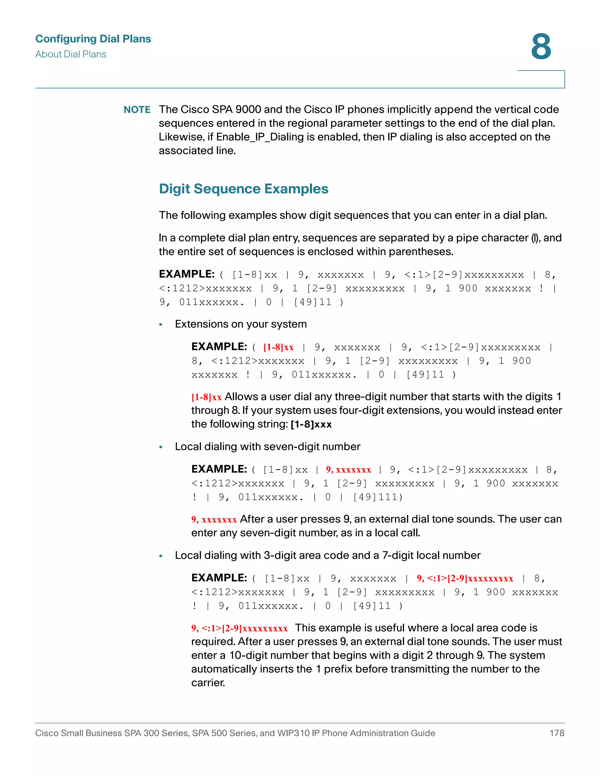 Configuring Dial Plans 
About Dial Plans 
8 
NOTE The Cisco SPA 9000 and the Cisco IP phones implicitly append the vertical code 
sequences entered in the regional parameter settings to the end of the dial plan. 
Likewise, if Enable_IP_Dialing is enabled, then IP dialing is also accepted on the 
associated line. 
Digit Sequence Examples 
The following examples show digit sequences that you can enter in a dial plan. 
In a complete dial plan entry, sequences are separated by a pipe character (|), and 
the entire set of sequences is enclosed within parentheses. 
EXAMPLE: ( [1-8]xx | 9, xxxxxxx | 9, <:1>[2-9]xxxxxxxxx | 8, 
<:1212>xxxxxxx | 9, 1 [2-9] xxxxxxxxx | 9, 1 900 xxxxxxx ! | 
9, 011xxxxxx. | 0 | [49]11 ) 
• Extensions on your system 
EXAMPLE: ( [1-8]xx | 9, xxxxxxx | 9, <:1>[2-9]xxxxxxxxx | 
8, <:1212>xxxxxxx | 9, 1 [2-9] xxxxxxxxx | 9, 1 900 
xxxxxxx ! | 9, 011xxxxxx. | 0 | [49]11 ) 
[1-8]xx Allows a user dial any three-digit number that starts with the digits 1 
through 8. If your system uses four-digit extensions, you would instead enter 
the following string: [1-8]xxx 
• Local dialing with seven-digit number 
EXAMPLE: ( [1-8]xx | 9, xxxxxxx | 9, <:1>[2-9]xxxxxxxxx | 8, 
<:1212>xxxxxxx | 9, 1 [2-9] xxxxxxxxx | 9, 1 900 xxxxxxx 
! | 9, 011xxxxxx. | 0 | [49]111) 
9, xxxxxxx After a user presses 9, an external dial tone sounds. The user can 
enter any seven-digit number, as in a local call. 
• Local dialing with 3-digit area code and a 7-digit local number 
EXAMPLE: ( [1-8]xx | 9, xxxxxxx | 9, <:1>[2-9]xxxxxxxxx | 8, 
<:1212>xxxxxxx | 9, 1 [2-9] xxxxxxxxx | 9, 1 900 xxxxxxx 
! | 9, 011xxxxxx. | 0 | [49]11 ) 
9, <:1>[2-9]xxxxxxxxx This example is useful where a local area code is 
required. After a user presses 9, an external dial tone sounds. The user must 
enter a 10-digit number that begins with a digit 2 through 9. The system 
automatically inserts the 1 prefix before transmitting the number to the 
carrier. 
Cisco Small Business SPA 300 Series, SPA 500 Series, and WIP310 IP Phone Administration Guide 178 
 