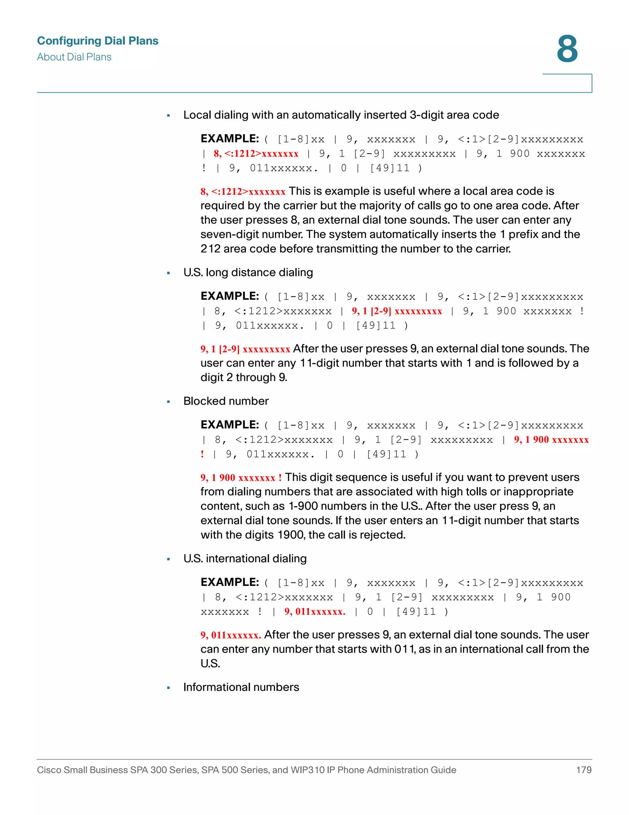 Configuring Dial Plans 
About Dial Plans 
8 
• Local dialing with an automatically inserted 3-digit area code 
EXAMPLE: ( [1-8]xx | 9, xxxxxxx | 9, <:1>[2-9]xxxxxxxxx 
| 8, <:1212>xxxxxxx | 9, 1 [2-9] xxxxxxxxx | 9, 1 900 xxxxxxx 
! | 9, 011xxxxxx. | 0 | [49]11 ) 
8, <:1212>xxxxxxx This is example is useful where a local area code is 
required by the carrier but the majority of calls go to one area code. After 
the user presses 8, an external dial tone sounds. The user can enter any 
seven-digit number. The system automatically inserts the 1 prefix and the 
212 area code before transmitting the number to the carrier. 
• U.S. long distance dialing 
EXAMPLE: ( [1-8]xx | 9, xxxxxxx | 9, <:1>[2-9]xxxxxxxxx 
| 8, <:1212>xxxxxxx | 9, 1 [2-9] xxxxxxxxx | 9, 1 900 xxxxxxx ! 
| 9, 011xxxxxx. | 0 | [49]11 ) 
9, 1 [2-9] xxxxxxxxx After the user presses 9, an external dial tone sounds. The 
user can enter any 11-digit number that starts with 1 and is followed by a 
digit 2 through 9. 
• Blocked number 
EXAMPLE: ( [1-8]xx | 9, xxxxxxx | 9, <:1>[2-9]xxxxxxxxx 
| 8, <:1212>xxxxxxx | 9, 1 [2-9] xxxxxxxxx | 9, 1 900 xxxxxxx 
! | 9, 011xxxxxx. | 0 | [49]11 ) 
9, 1 900 xxxxxxx ! This digit sequence is useful if you want to prevent users 
from dialing numbers that are associated with high tolls or inappropriate 
content, such as 1-900 numbers in the U.S.. After the user press 9, an 
external dial tone sounds. If the user enters an 11-digit number that starts 
with the digits 1900, the call is rejected. 
• U.S. international dialing 
EXAMPLE: ( [1-8]xx | 9, xxxxxxx | 9, <:1>[2-9]xxxxxxxxx 
| 8, <:1212>xxxxxxx | 9, 1 [2-9] xxxxxxxxx | 9, 1 900 
xxxxxxx ! | 9, 011xxxxxx. | 0 | [49]11 ) 
9, 011xxxxxx. After the user presses 9, an external dial tone sounds. The user 
can enter any number that starts with 011, as in an international call from the 
U.S. 
• Informational numbers 
Cisco Small Business SPA 300 Series, SPA 500 Series, and WIP310 IP Phone Administration Guide 179 
 