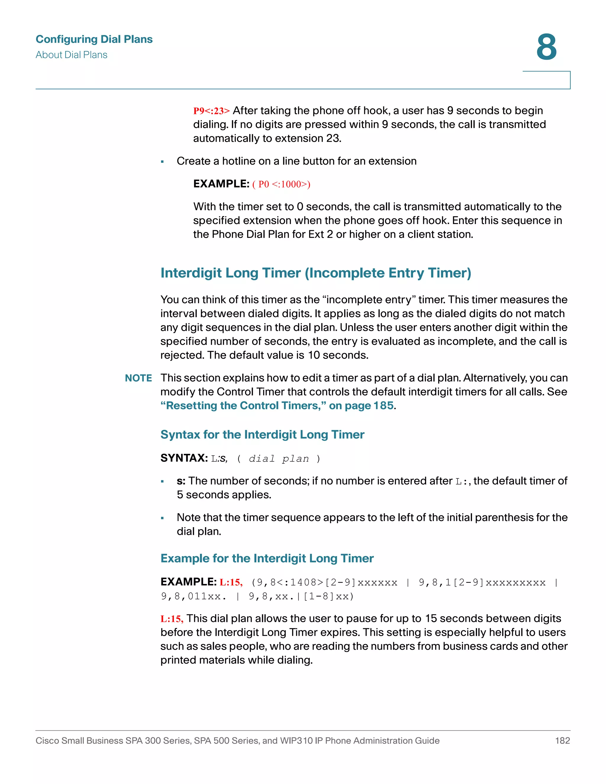 Configuring Dial Plans 
About Dial Plans 
8 
P9<:23> After taking the phone off hook, a user has 9 seconds to begin 
dialing. If no digits are pressed within 9 seconds, the call is transmitted 
automatically to extension 23. 
• Create a hotline on a line button for an extension 
EXAMPLE: ( P0 <:1000>) 
With the timer set to 0 seconds, the call is transmitted automatically to the 
specified extension when the phone goes off hook. Enter this sequence in 
the Phone Dial Plan for Ext 2 or higher on a client station. 
Interdigit Long Timer (Incomplete Entry Timer) 
You can think of this timer as the “incomplete entry” timer. This timer measures the 
interval between dialed digits. It applies as long as the dialed digits do not match 
any digit sequences in the dial plan. Unless the user enters another digit within the 
specified number of seconds, the entry is evaluated as incomplete, and the call is 
rejected. The default value is 10 seconds. 
NOTE This section explains how to edit a timer as part of a dial plan. Alternatively, you can 
modify the Control Timer that controls the default interdigit timers for all calls. See 
“Resetting the Control Timers,” on page185. 
Syntax for the Interdigit Long Timer 
SYNTAX: L:s, ( dial plan ) 
• s: The number of seconds; if no number is entered after L:, the default timer of 
5 seconds applies. 
• Note that the timer sequence appears to the left of the initial parenthesis for the 
dial plan. 
Example for the Interdigit Long Timer 
EXAMPLE: L:15, (9,8<:1408>[2-9]xxxxxx | 9,8,1[2-9]xxxxxxxxx | 
9,8,011xx. | 9,8,xx.|[1-8]xx) 
L:15, This dial plan allows the user to pause for up to 15 seconds between digits 
before the Interdigit Long Timer expires. This setting is especially helpful to users 
such as sales people, who are reading the numbers from business cards and other 
printed materials while dialing. 
Cisco Small Business SPA 300 Series, SPA 500 Series, and WIP310 IP Phone Administration Guide 182 
 